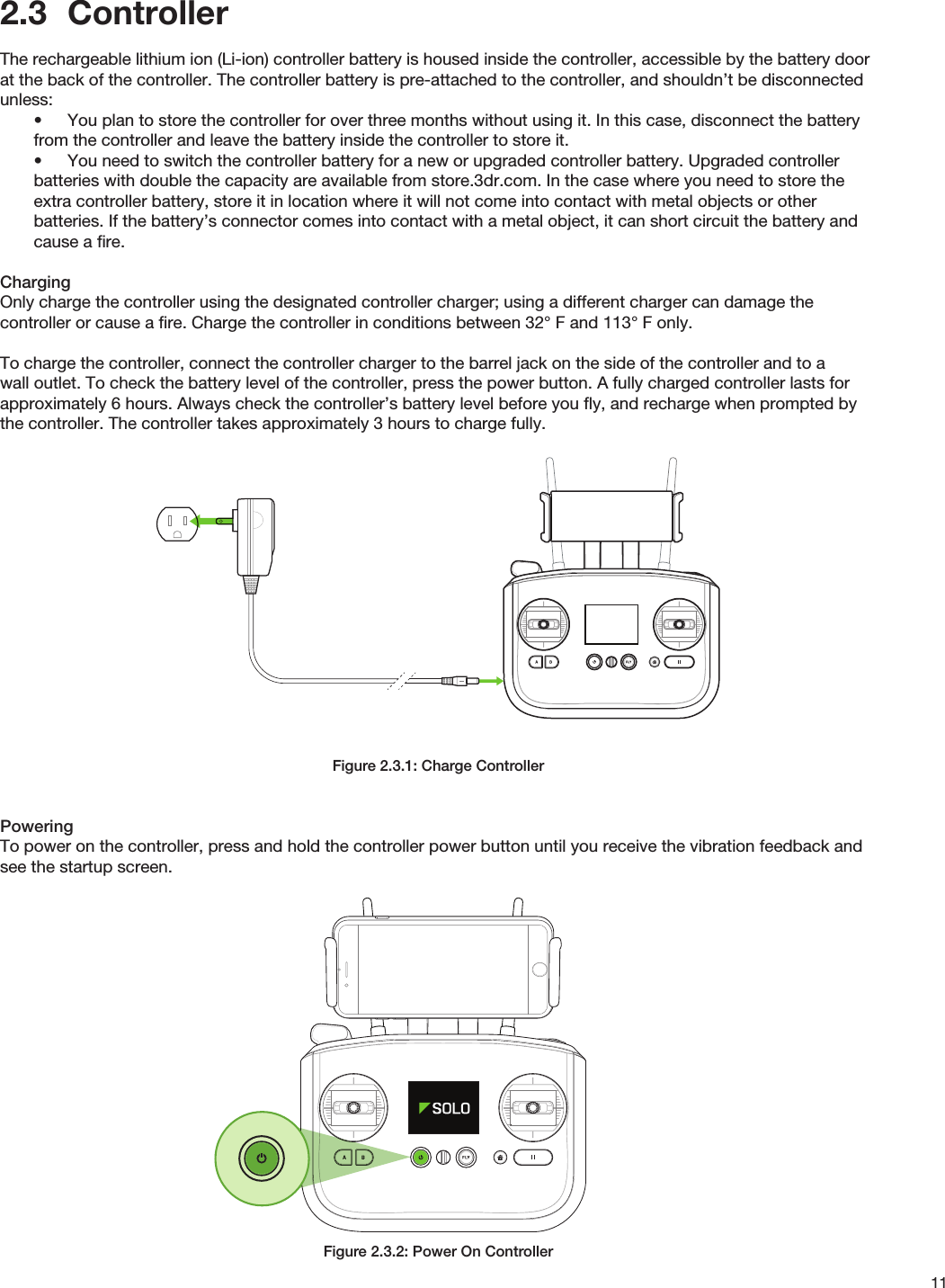 112.3  ControllerThe rechargeable lithium ion (Li-ion) controller battery is housed inside the controller, accessible by the battery door at the back of the controller. The controller battery is pre-attached to the controller, and shouldn’t be disconnected unless:•  You plan to store the controller for over three months without using it. In this case, disconnect the battery from the controller and leave the battery inside the controller to store it.•  You need to switch the controller battery for a new or upgraded controller battery. Upgraded controller batteries with double the capacity are available from store.3dr.com. In the case where you need to store the extra controller battery, store it in location where it will not come into contact with metal objects or other batteries. If the battery’s connector comes into contact with a metal object, it can short circuit the battery and cause a ﬁre.ChargingOnly charge the controller using the designated controller charger; using a different charger can damage the controller or cause a ﬁre. Charge the controller in conditions between 32° F and 113° F only.To charge the controller, connect the controller charger to the barrel jack on the side of the controller and to a wall outlet. To check the battery level of the controller, press the power button. A fully charged controller lasts for approximately 6 hours. Always check the controller’s battery level before you ﬂy, and recharge when prompted by the controller. The controller takes approximately 3 hours to charge fully.Figure 2.3.1: Charge ControllerPoweringTo power on the controller, press and hold the controller power button until you receive the vibration feedback and see the startup screen.Figure 2.3.2: Power On Controller