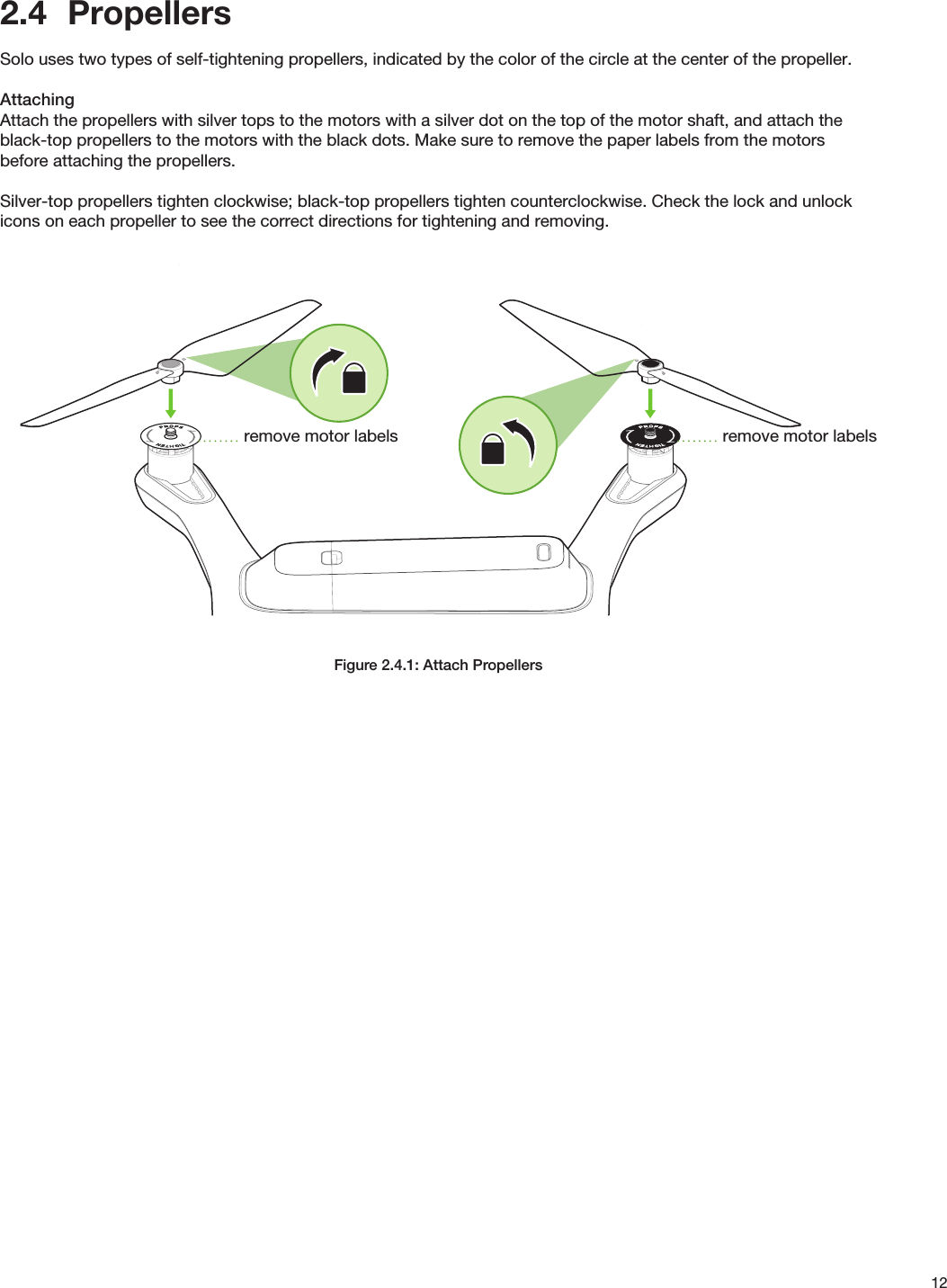 122.4  PropellersSolo uses two types of self-tightening propellers, indicated by the color of the circle at the center of the propeller. AttachingAttach the propellers with silver tops to the motors with a silver dot on the top of the motor shaft, and attach the black-top propellers to the motors with the black dots. Make sure to remove the paper labels from the motors before attaching the propellers.Silver-top propellers tighten clockwise; black-top propellers tighten counterclockwise. Check the lock and unlock icons on each propeller to see the correct directions for tightening and removing.Figure 2.4.1: Attach Propellersremove motor labelsremove motor labels