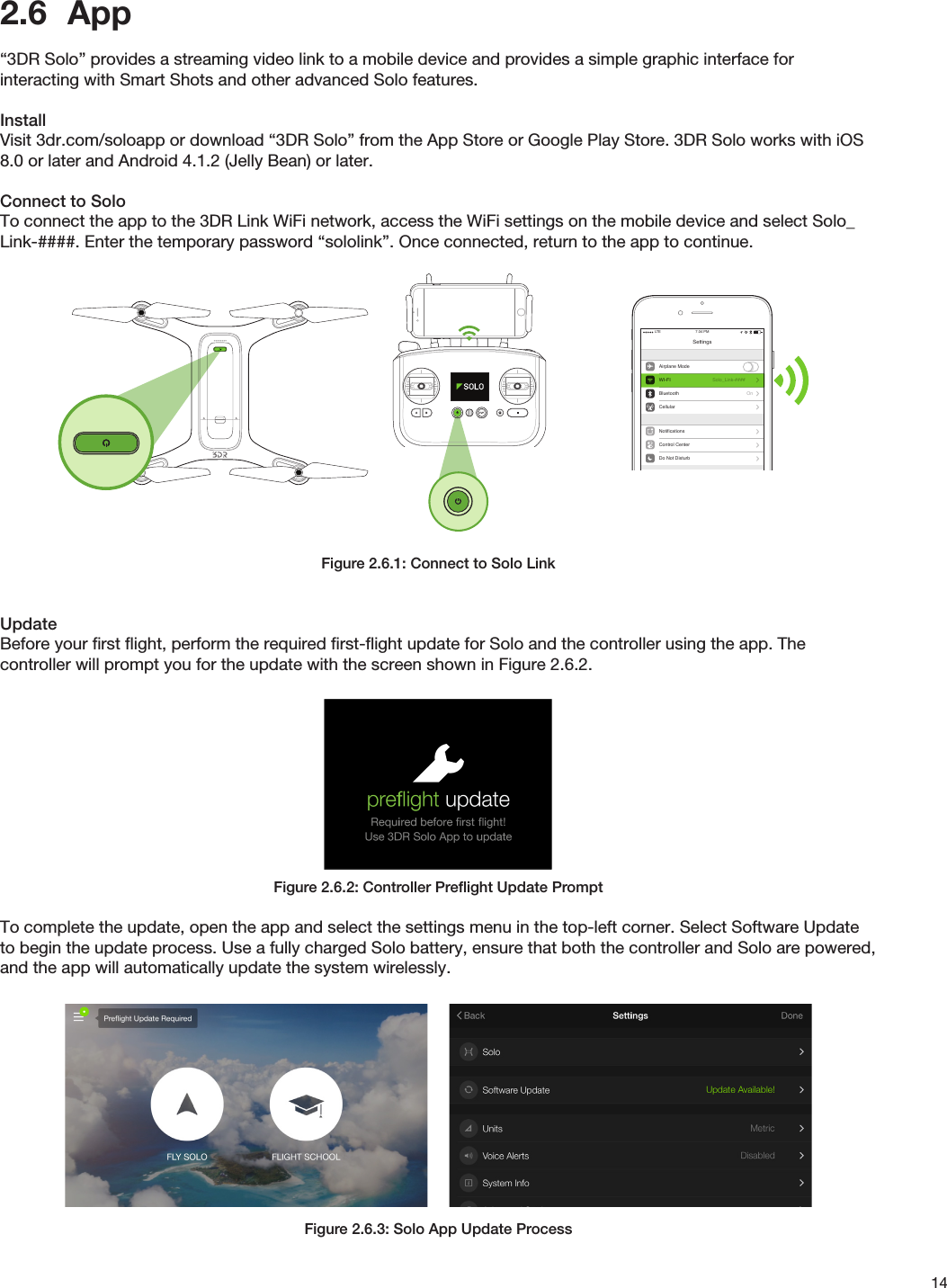 142.6  App “3DR Solo” provides a streaming video link to a mobile device and provides a simple graphic interface for interacting with Smart Shots and other advanced Solo features.InstallVisit 3dr.com/soloapp or download “3DR Solo” from the App Store or Google Play Store. 3DR Solo works with iOS 8.0 or later and Android 4.1.2 (Jelly Bean) or later.Connect to SoloTo connect the app to the 3DR Link WiFi network, access the WiFi settings on the mobile device and select Solo_Link-####. Enter the temporary password “sololink”. Once connected, return to the app to continue.Figure 2.6.1: Connect to Solo LinkUpdateBefore your ﬁrst ﬂight, perform the required ﬁrst-ﬂight update for Solo and the controller using the app. The controller will prompt you for the update with the screen shown in Figure 2.6.2.Figure 2.6.2: Controller Preﬂight Update PromptTo complete the update, open the app and select the settings menu in the top-left corner. Select Software Update to begin the update process. Use a fully charged Solo battery, ensure that both the controller and Solo are powered, and the app will automatically update the system wirelessly.Figure 2.6.3: Solo App Update ProcessSettingsAirplane ModeWI-FIBluetoothCellularSolo_Link-####OnNotificationsControl CenterDo Not Disturb7:34 PMLTEGeneralSoundsWallpapers &amp; BrightnessPrivacy