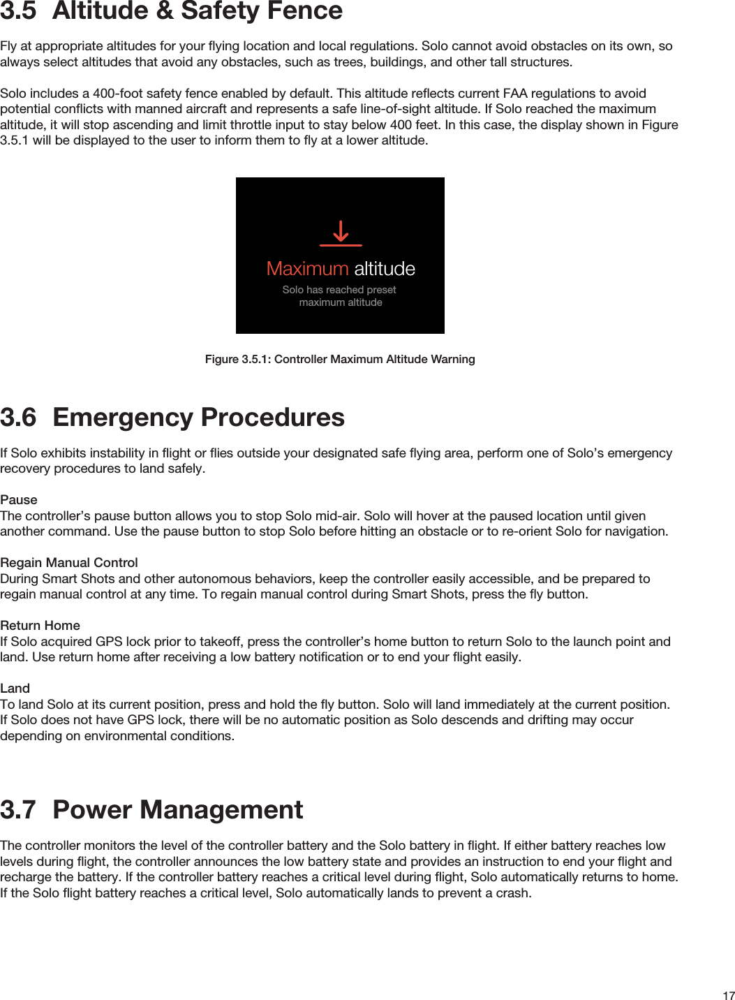 173.5  Altitude &amp; Safety FenceFly at appropriate altitudes for your ﬂying location and local regulations. Solo cannot avoid obstacles on its own, so always select altitudes that avoid any obstacles, such as trees, buildings, and other tall structures.Solo includes a 400-foot safety fence enabled by default. This altitude reﬂects current FAA regulations to avoid potential conﬂicts with manned aircraft and represents a safe line-of-sight altitude. If Solo reached the maximum altitude, it will stop ascending and limit throttle input to stay below 400 feet. In this case, the display shown in Figure 3.5.1 will be displayed to the user to inform them to ﬂy at a lower altitude.Figure 3.5.1: Controller Maximum Altitude Warning3.6  Emergency ProceduresIf Solo exhibits instability in ﬂight or ﬂies outside your designated safe ﬂying area, perform one of Solo’s emergency recovery procedures to land safely.PauseThe controller’s pause button allows you to stop Solo mid-air. Solo will hover at the paused location until given another command. Use the pause button to stop Solo before hitting an obstacle or to re-orient Solo for navigation.Regain Manual Control During Smart Shots and other autonomous behaviors, keep the controller easily accessible, and be prepared to regain manual control at any time. To regain manual control during Smart Shots, press the ﬂy button.Return HomeIf Solo acquired GPS lock prior to takeoff, press the controller’s home button to return Solo to the launch point and land. Use return home after receiving a low battery notiﬁcation or to end your ﬂight easily.LandTo land Solo at its current position, press and hold the ﬂy button. Solo will land immediately at the current position. If Solo does not have GPS lock, there will be no automatic position as Solo descends and drifting may occur depending on environmental conditions.3.7  Power ManagementThe controller monitors the level of the controller battery and the Solo battery in ﬂight. If either battery reaches low levels during ﬂight, the controller announces the low battery state and provides an instruction to end your ﬂight and recharge the battery. If the controller battery reaches a critical level during ﬂight, Solo automatically returns to home. If the Solo ﬂight battery reaches a critical level, Solo automatically lands to prevent a crash.IN-FLIGHT ALERTSMaximum AltitudeUser is told that maximum altitude has been reachedVehicle is not able to go higher than max altitudeAlert persists until:TIMEOUT: 5000 milliseconds Maximum altitudeSolo has reached preset maximum altitudeCrash DetectedUser is prompted to use app to log a support ticketAlert persists until:User presses A Crash detectedUse 3DR Solo app to log a support ticketGPS signal lost (Switches to FLY: Manual)Alert persists until:TIMEOUT: 3000 milliseconds GPS lostSwitching to manual controlShot list and Return to Homeare not availableGPS signal recovered (Switches to FLY: Manual)Alert persists until:TIMEOUT: 3000 milliseconds GPS recoveredPress FLY to set home locationPress        to dismissFLYPress to take control