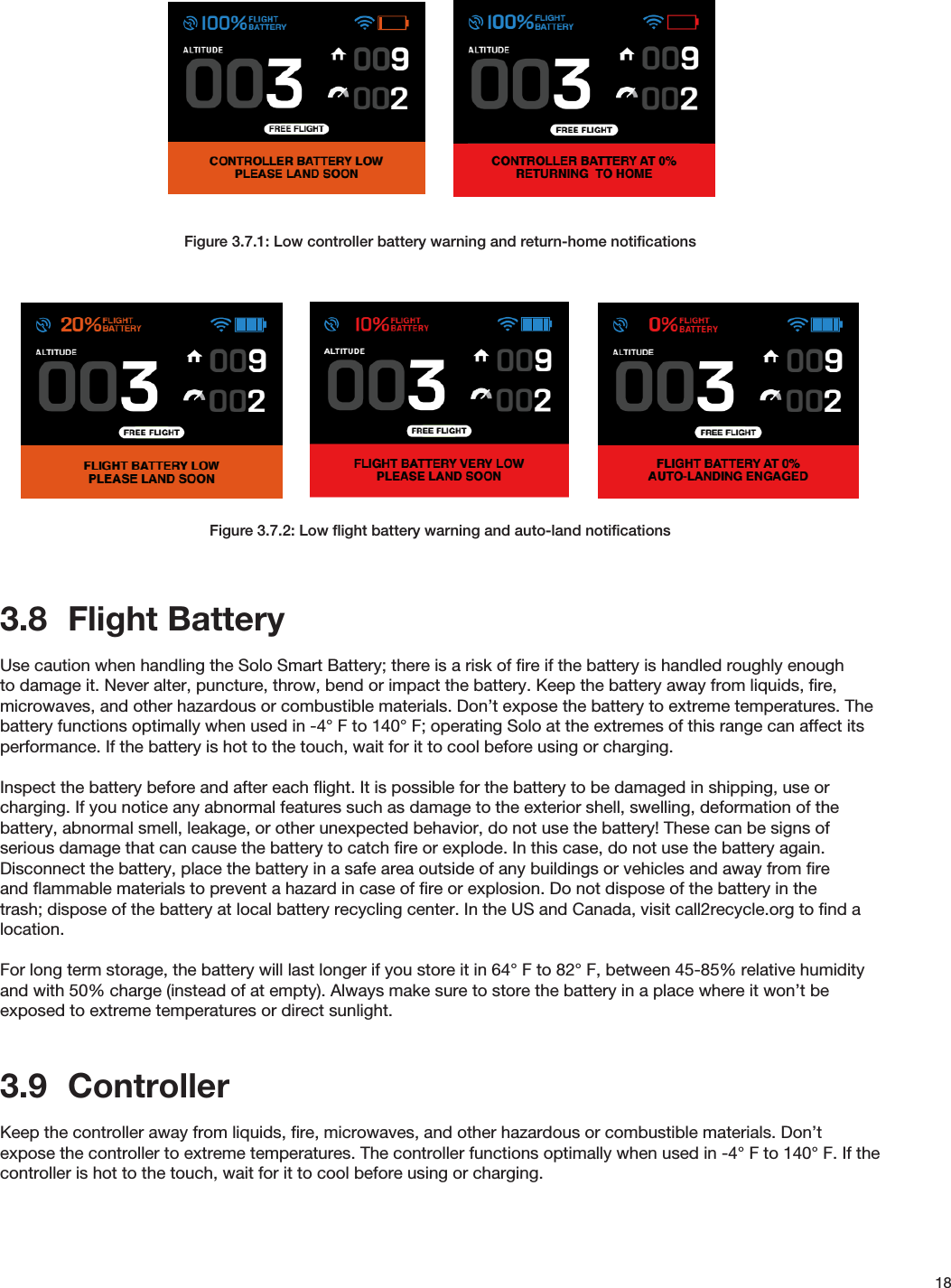 18Figure 3.7.1: Low controller battery warning and return-home notiﬁcationsFigure 3.7.2: Low ﬂight battery warning and auto-land notiﬁcations3.8  Flight BatteryUse caution when handling the Solo Smart Battery; there is a risk of ﬁre if the battery is handled roughly enough to damage it. Never alter, puncture, throw, bend or impact the battery. Keep the battery away from liquids, ﬁre, microwaves, and other hazardous or combustible materials. Don’t expose the battery to extreme temperatures. The battery functions optimally when used in -4° F to 140° F; operating Solo at the extremes of this range can affect its performance. If the battery is hot to the touch, wait for it to cool before using or charging. Inspect the battery before and after each ﬂight. It is possible for the battery to be damaged in shipping, use or charging. If you notice any abnormal features such as damage to the exterior shell, swelling, deformation of the battery, abnormal smell, leakage, or other unexpected behavior, do not use the battery! These can be signs of serious damage that can cause the battery to catch ﬁre or explode. In this case, do not use the battery again. Disconnect the battery, place the battery in a safe area outside of any buildings or vehicles and away from ﬁre and ﬂammable materials to prevent a hazard in case of ﬁre or explosion. Do not dispose of the battery in the trash; dispose of the battery at local battery recycling center. In the US and Canada, visit call2recycle.org to ﬁnd a location.For long term storage, the battery will last longer if you store it in 64° F to 82° F, between 45-85% relative humidity and with 50% charge (instead of at empty). Always make sure to store the battery in a place where it won’t be exposed to extreme temperatures or direct sunlight.  3.9  ControllerKeep the controller away from liquids, ﬁre, microwaves, and other hazardous or combustible materials. Don’t expose the controller to extreme temperatures. The controller functions optimally when used in -4° F to 140° F. If the controller is hot to the touch, wait for it to cool before using or charging. 