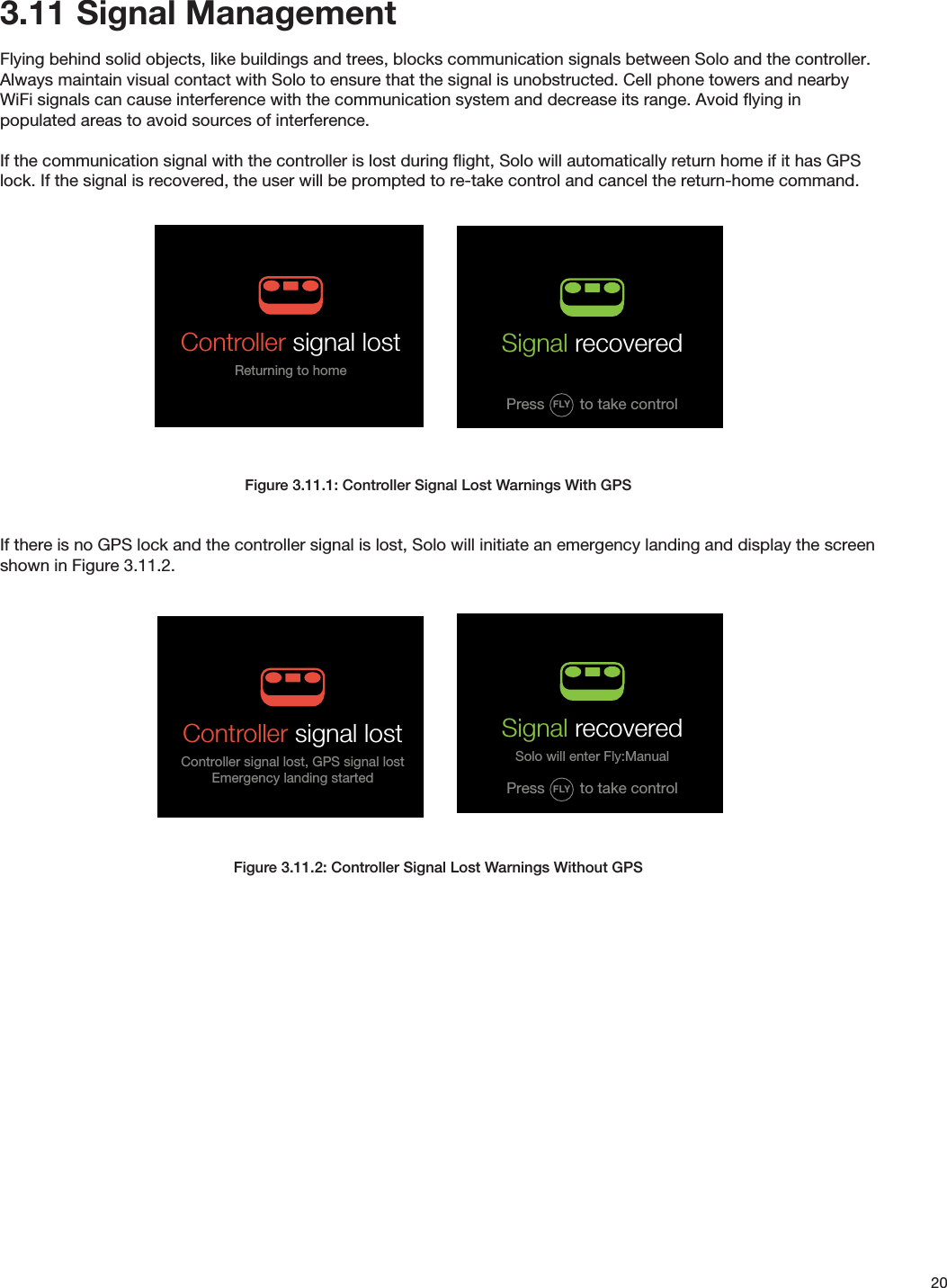 203.11  Signal ManagementFlying behind solid objects, like buildings and trees, blocks communication signals between Solo and the controller. Always maintain visual contact with Solo to ensure that the signal is unobstructed. Cell phone towers and nearby WiFi signals can cause interference with the communication system and decrease its range. Avoid ﬂying in populated areas to avoid sources of interference.If the communication signal with the controller is lost during ﬂight, Solo will automatically return home if it has GPS lock. If the signal is recovered, the user will be prompted to re-take control and cancel the return-home command.Figure 3.11.1: Controller Signal Lost Warnings With GPSIf there is no GPS lock and the controller signal is lost, Solo will initiate an emergency landing and display the screen shown in Figure 3.11.2.Figure 3.11.2: Controller Signal Lost Warnings Without GPSIN-FLIGHT ALERTS: CONTROLLER RELATEDRC FailsafeController signal lost, RTH screenAlert persists until:TIMEOUT: 5000 milliseconds Controller signal lostReturning to homeRC Signal RecoveredUser can press Fly to recover Alert persists until:User presses Fly and enters Fly modeHAPTIC: 40millisecond so user is aware that they can take control RC Signal Recovered (No GPS)User can press Fly to enter Fly:ManualAlert persists until:User presses Fly and enters Fly: Manual RC Failsafe (No GPS)Controller signal lost, emergency land screenAlert persists until:TIMEOUT: 5000 milliseconds Controller Value out of Range User is asked to contact customer support Alert persists until:TIMEOUT: 5000 millisecondsgo to persistent hint-box message(persistent until reboot) Control stick errorSolo will return to homeContact 3DR Support after landingSignal recoveredSolo will enter Fly:ManualFLYPress to take controlSignal recoveredFLYPress to take controlController signal lostController signal lost, GPS signal lostEmergency landing started003Control stick errorContact 3DR Support after landingALTITUDE 006005FLIGHTBATTERY 100%RETURN TO HOMECamera paddle and dial failureAlert triggered on input error on the paddle or tilt speed dial potentiometersTIMEOUT: 5000 milliseconds 003Spot lock RewindALTITUDE 002009FLIGHTBATTERY 100%Manual camera controls errorContact 3DR SupportFLY IN-FLIGHT ALERTS: CONTROLLER RELATEDRC FailsafeController signal lost, RTH screenAlert persists until:TIMEOUT: 5000 milliseconds Controller signal lostReturning to homeRC Signal RecoveredUser can press Fly to recover Alert persists until:User presses Fly and enters Fly modeHAPTIC: 40millisecond so user is aware that they can take control RC Signal Recovered (No GPS)User can press Fly to enter Fly:ManualAlert persists until:User presses Fly and enters Fly: Manual RC Failsafe (No GPS)Controller signal lost, emergency land screenAlert persists until:TIMEOUT: 5000 milliseconds Controller Value out of Range User is asked to contact customer support Alert persists until:TIMEOUT: 5000 millisecondsgo to persistent hint-box message(persistent until reboot) Control stick errorSolo will return to homeContact 3DR Support after landingSignal recoveredSolo will enter Fly:ManualFLYPress to take controlSignal recoveredFLYPress to take controlController signal lostController signal lost, GPS signal lostEmergency landing started003Control stick errorContact 3DR Support after landingALTITUDE 006005FLIGHTBATTERY 100%RETURN TO HOMECamera paddle and dial failureAlert triggered on input error on the paddle or tilt speed dial potentiometersTIMEOUT: 5000 milliseconds 003Spot lock RewindALTITUDE 002009FLIGHTBATTERY 100%Manual camera controls errorContact 3DR SupportFLY IN-FLIGHT ALERTS: CONTROLLER RELATEDRC FailsafeController signal lost, RTH screenAlert persists until:TIMEOUT: 5000 milliseconds Controller signal lostReturning to homeRC Signal RecoveredUser can press Fly to recover Alert persists until:User presses Fly and enters Fly modeHAPTIC: 40millisecond so user is aware that they can take control RC Signal Recovered (No GPS)User can press Fly to enter Fly:ManualAlert persists until:User presses Fly and enters Fly: Manual RC Failsafe (No GPS)Controller signal lost, emergency land screenAlert persists until:TIMEOUT: 5000 milliseconds Controller Value out of Range User is asked to contact customer support Alert persists until:TIMEOUT: 5000 millisecondsgo to persistent hint-box message(persistent until reboot) Control stick errorSolo will return to homeContact 3DR Support after landingSignal recoveredSolo will enter Fly:ManualFLYPress to take controlSignal recoveredFLYPress to take controlController signal lostController signal lost, GPS signal lostEmergency landing started003Control stick errorContact 3DR Support after landingALTITUDE 006005FLIGHTBATTERY 100%RETURN TO HOMECamera paddle and dial failureAlert triggered on input error on the paddle or tilt speed dial potentiometersTIMEOUT: 5000 milliseconds 003Spot lock RewindALTITUDE 002009FLIGHTBATTERY 100%Manual camera controls errorContact 3DR SupportFLY IN-FLIGHT ALERTS: CONTROLLER RELATEDRC FailsafeController signal lost, RTH screenAlert persists until:TIMEOUT: 5000 milliseconds Controller signal lostReturning to homeRC Signal RecoveredUser can press Fly to recover Alert persists until:User presses Fly and enters Fly modeHAPTIC: 40millisecond so user is aware that they can take control RC Signal Recovered (No GPS)User can press Fly to enter Fly:ManualAlert persists until:User presses Fly and enters Fly: Manual RC Failsafe (No GPS)Controller signal lost, emergency land screenAlert persists until:TIMEOUT: 5000 milliseconds Controller Value out of Range User is asked to contact customer support Alert persists until:TIMEOUT: 5000 millisecondsgo to persistent hint-box message(persistent until reboot) Control stick errorSolo will return to homeContact 3DR Support after landingSignal recoveredSolo will enter Fly:ManualFLYPress to take controlSignal recoveredFLYPress to take controlController signal lostController signal lost, GPS signal lostEmergency landing started003Control stick errorContact 3DR Support after landingALTITUDE 006005FLIGHTBATTERY 100%RETURN TO HOMECamera paddle and dial failureAlert triggered on input error on the paddle or tilt speed dial potentiometersTIMEOUT: 5000 milliseconds 003Spot lock RewindALTITUDE 002009FLIGHTBATTERY 100%Manual camera controls errorContact 3DR SupportFLY 