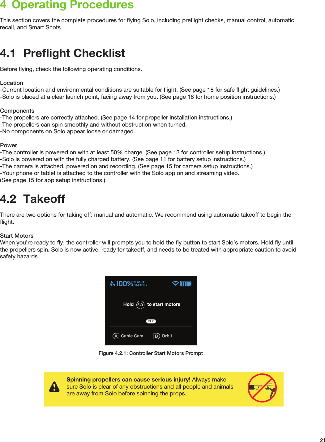 214  Operating ProceduresThis section covers the complete procedures for ﬂying Solo, including preﬂight checks, manual control, automatic recall, and Smart Shots.4.1  Preﬂight ChecklistBefore ﬂying, check the following operating conditions.Location-Current location and environmental conditions are suitable for ﬂight. (See page 18 for safe ﬂight guidelines.)-Solo is placed at a clear launch point, facing away from you. (See page 18 for home position instructions.)Components-The propellers are correctly attached. (See page 14 for propeller installation instructions.)-The propellers can spin smoothly and without obstruction when turned.-No components on Solo appear loose or damaged.Power-The controller is powered on with at least 50% charge. (See page 13 for controller setup instructions.)-Solo is powered on with the fully charged battery. (See page 11 for battery setup instructions.)-The camera is attached, powered on and recording. (See page 15 for camera setup instructions.)-Your phone or tablet is attached to the controller with the Solo app on and streaming video.(See page 15 for app setup instructions.)4.2  TakeoffThere are two options for taking off: manual and automatic. We recommend using automatic takeoff to begin the ﬂight.Start MotorsWhen you’re ready to ﬂy, the controller will prompts you to hold the ﬂy button to start Solo’s motors. Hold ﬂy until the propellers spin. Solo is now active, ready for takeoff, and needs to be treated with appropriate caution to avoid safety hazards. Figure 4.2.1: Controller Start Motors PromptGPS Check(Advanced mode not enabled) (Advanced mode enabled)GPS lock confirmationFly button prompt is displayed GPS Check(Advanced mode not enabled)System must have GPS lock in order to reach Fly-button screen.Searches for GPS lock until it is achievedGPS lock takes user to Fly-button screen.  Cable CamFLIGHTBATTERY 100%FLYHold to start motorsOrbit555656FLY User flies with Fly: Manual setting(Advanced mode enabled)   GPS lock confirmationFly button prompt is displayedGPS CheckUser is able to skip and fly without GPSPersists until GPS lock is achieved or users presses A. Cable Cam OrbitFLIGHTBATTERY 100%555656Cable Cam OrbitFLIGHTBATTERY 100%FLYHold to start motors555656FLY User skips GPS CheckPresses A to use Fly: ManualSpot lock RewindFLIGHTBATTERY 100%FLYHold to start motors 555656FLY Spot lock RewindFLIGHTBATTERY 100%FLYHold to start motors 555656FLY Spot lock RewindFLIGHTBATTERY 100%FLYHold to start motors 555656FLY: Manual FLY Waiting for GPSFly: Manual OrbitFLIGHTBATTERY 100%555656FLY: MANUAL Waiting for GPSSpinning propellers can cause serious injury! Always make sure Solo is clear of any obstructions and all people and animals are away from Solo before spinning the props.400 ft400 ft