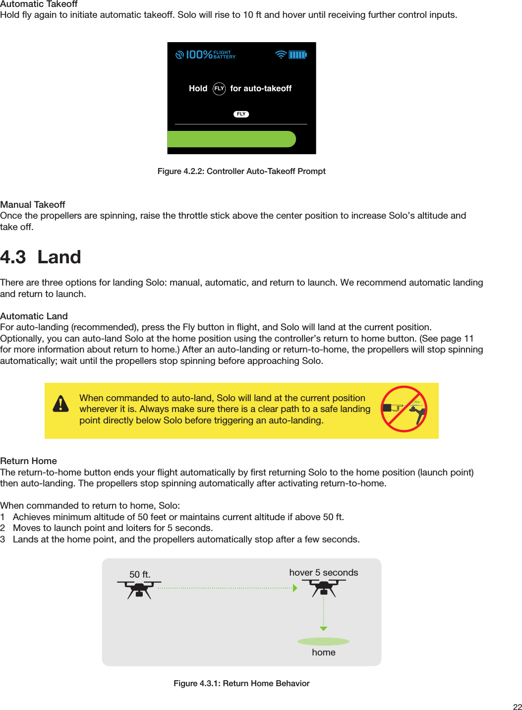 22Automatic TakeoffHold ﬂy again to initiate automatic takeoff. Solo will rise to 10 ft and hover until receiving further control inputs.Figure 4.2.2: Controller Auto-Takeoff PromptManual TakeoffOnce the propellers are spinning, raise the throttle stick above the center position to increase Solo’s altitude and take off.4.3  LandThere are three options for landing Solo: manual, automatic, and return to launch. We recommend automatic landing and return to launch.Automatic LandFor auto-landing (recommended), press the Fly button in ﬂight, and Solo will land at the current position. Optionally, you can auto-land Solo at the home position using the controller’s return to home button. (See page 11 for more information about return to home.) After an auto-landing or return-to-home, the propellers will stop spinning automatically; wait until the propellers stop spinning before approaching Solo.Return HomeThe return-to-home button ends your ﬂight automatically by ﬁrst returning Solo to the home position (launch point) then auto-landing. The propellers stop spinning automatically after activating return-to-home.When commanded to return to home, Solo:1   Achieves minimum altitude of 50 feet or maintains current altitude if above 50 ft.2   Moves to launch point and loiters for 5 seconds.3   Lands at the home point, and the propellers automatically stop after a few seconds.Figure 4.3.1: Return Home Behaviorhome50 ft. hover 5 secondsTAKEOFF PART 2Auto-takeoUser holds “Fly” to initiate auto-takeo.“Fly” button LED blinks on Artoo when motorsare on. LED becomes solid white when takeobegins. TelemetryBack on telemetry screen after auto-takeo.Auto-takeo messageDuring auto-takeo, target altitude message isdisplayed.Message times out after 3000 milliseconds.  005Spot lock RewindALTITUDE 000003FLIGHTBATTERY 100%LOITER AUTO-TAKEOFF 003Spot lock RewindALTITUDE 004002FLIGHTBATTERY 100%Spot lock RewindFLIGHTBATTERY 100%FLYHold for auto-takeoff555656GOING TO 5 FT ALTITUDEAuto-takeoUser holds “Fly” to initiate auto-takeo.“Fly” button LED blinks on Artoo when motorsare on. LED becomes solid white when takeobegins.Haptic: press and hold feedback is given.  Spot lock RewindFLIGHTBATTERY 100%FLYHold for auto-takeoff555656Auto-takeoGreen bar returns to zero progress position on transition.User holds “Fly” to initiate auto-takeo.“Fly” button LED blinks on Artoo when motorsare on. LED becomes solid white when takeobegins. Spot lock RewindFLIGHTBATTERY 100%FLYHold for auto-takeoff555656FLY FLY FLY FLY Banner height65 px height (from bottom)or starts at 0,175136,9248,92 98,86When commanded to auto-land, Solo will land at the current position wherever it is. Always make sure there is a clear path to a safe landing point directly below Solo before triggering an auto-landing. 400 ft400 ft