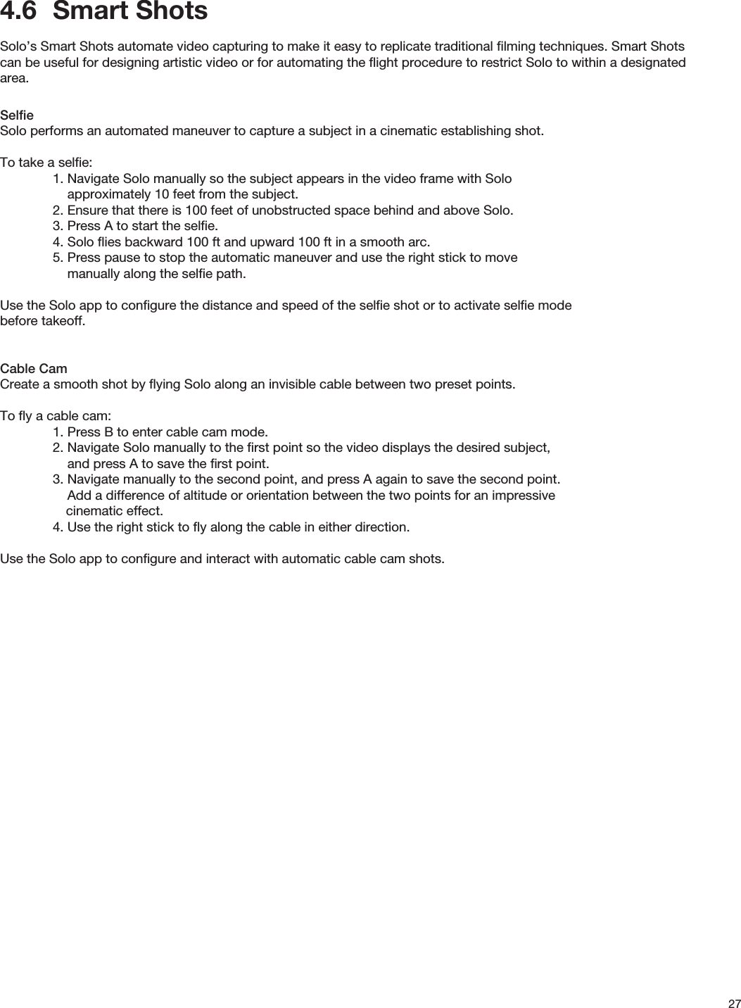 274.6  Smart ShotsSolo’s Smart Shots automate video capturing to make it easy to replicate traditional ﬁlming techniques. Smart Shots can be useful for designing artistic video or for automating the ﬂight procedure to restrict Solo to within a designated area.SelﬁeSolo performs an automated maneuver to capture a subject in a cinematic establishing shot.  To take a selﬁe:  1. Navigate Solo manually so the subject appears in the video frame with Solo       approximately 10 feet from the subject.  2. Ensure that there is 100 feet of unobstructed space behind and above Solo.  3. Press A to start the selﬁe.  4. Solo ﬂies backward 100 ft and upward 100 ft in a smooth arc.  5. Press pause to stop the automatic maneuver and use the right stick to move                    manually along the selﬁe path.Use the Solo app to conﬁgure the distance and speed of the selﬁe shot or to activate selﬁe mode     before takeoff.Cable CamCreate a smooth shot by ﬂying Solo along an invisible cable between two preset points.To ﬂy a cable cam:  1. Press B to enter cable cam mode.  2. Navigate Solo manually to the ﬁrst point so the video displays the desired subject,      and press A to save the ﬁrst point.  3.  Navigate  manually  to  the  second  point,  and  press  A  again  to  save  the  second  point.                                 Add a difference of altitude or orientation between the two points for an impressive                          cinematic effect.  4. Use the right stick to ﬂy along the cable in either direction.Use the Solo app to conﬁgure and interact with automatic cable cam shots.