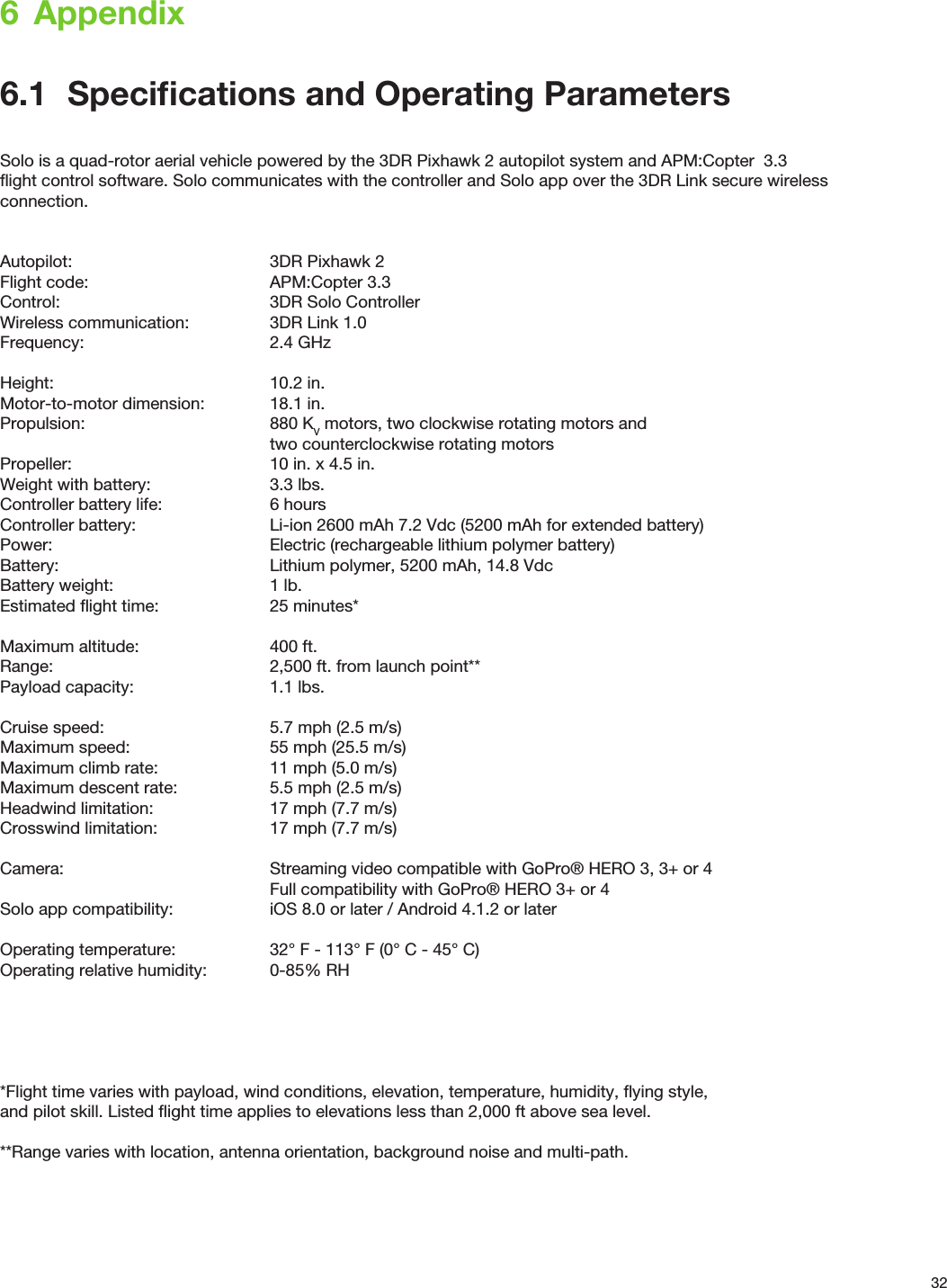 326  Appendix6.1  Speciﬁcations and Operating ParametersSolo is a quad-rotor aerial vehicle powered by the 3DR Pixhawk 2 autopilot system and APM:Copter  3.3 ﬂight control software. Solo communicates with the controller and Solo app over the 3DR Link secure wireless connection.Autopilot:      3DR Pixhawk 2Flight code:      APM:Copter 3.3Control:    3DR Solo ControllerWireless communication:    3DR Link 1.0Frequency:   2.4 GHzHeight:    10.2 in.Motor-to-motor dimension:  18.1 in.Propulsion:   880 KV motors, two clockwise rotating motors and     two counterclockwise rotating motorsPropeller:      10 in. x 4.5 in.Weight with battery:    3.3 lbs.Controller battery life:    6 hoursController battery:    Li-ion 2600 mAh 7.2 Vdc (5200 mAh for extended battery)Power:        Electric (rechargeable lithium polymer battery)Battery:        Lithium polymer, 5200 mAh, 14.8 VdcBattery weight:      1 lb.Estimated ﬂight time:    25 minutes*Maximum altitude:    400 ft.Range:        2,500 ft. from launch point**Payload capacity:     1.1 lbs.Cruise speed:      5.7 mph (2.5 m/s)Maximum speed:     55 mph (25.5 m/s)Maximum climb rate:    11 mph (5.0 m/s)Maximum descent rate:    5.5 mph (2.5 m/s)Headwind limitation:    17 mph (7.7 m/s)Crosswind limitation:    17 mph (7.7 m/s)Camera:       Streaming video compatible with GoPro® HERO 3, 3+ or 4        Full compatibility with GoPro® HERO 3+ or 4Solo app compatibility:    iOS 8.0 or later / Android 4.1.2 or laterOperating temperature:    32° F - 113° F (0° C - 45° C)Operating relative humidity:   0-85% RH*Flight time varies with payload, wind conditions, elevation, temperature, humidity, ﬂying style, and pilot skill. Listed ﬂight time applies to elevations less than 2,000 ft above sea level.**Range varies with location, antenna orientation, background noise and multi-path.