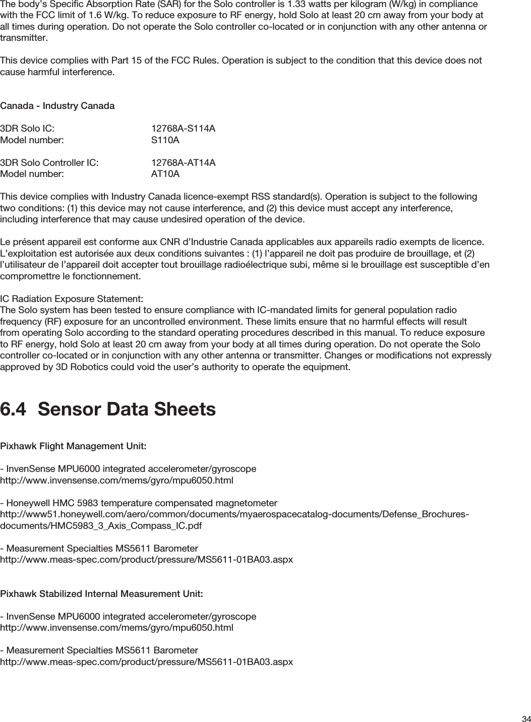 34The body’s Speciﬁc Absorption Rate (SAR) for the Solo controller is 1.33 watts per kilogram (W/kg) in compliance with the FCC limit of 1.6 W/kg. To reduce exposure to RF energy, hold Solo at least 20 cm away from your body at all times during operation. Do not operate the Solo controller co-located or in conjunction with any other antenna or transmitter.       This device complies with Part 15 of the FCC Rules. Operation is subject to the condition that this device does not cause harmful interference.Canada - Industry Canada3DR Solo IC:      12768A-S114AModel number:   S110A3DR Solo Controller IC:    12768A-AT14AModel number:   AT10AThis device complies with Industry Canada licence-exempt RSS standard(s). Operation is subject to the following two conditions: (1) this device may not cause interference, and (2) this device must accept any interference, including interference that may cause undesired operation of the device.Le présent appareil est conforme aux CNR d’Industrie Canada applicables aux appareils radio exempts de licence. L’exploitation est autorisée aux deux conditions suivantes : (1) l’appareil ne doit pas produire de brouillage, et (2) l’utilisateur de l’appareil doit accepter tout brouillage radioélectrique subi, même si le brouillage est susceptible d’en compromettre le fonctionnement.IC Radiation Exposure Statement:The Solo system has been tested to ensure compliance with IC-mandated limits for general population radio frequency (RF) exposure for an uncontrolled environment. These limits ensure that no harmful effects will result from operating Solo according to the standard operating procedures described in this manual. To reduce exposure to RF energy, hold Solo at least 20 cm away from your body at all times during operation. Do not operate the Solo controller co-located or in conjunction with any other antenna or transmitter. Changes or modiﬁcations not expressly approved by 3D Robotics could void the user’s authority to operate the equipment.6.4  Sensor Data SheetsPixhawk Flight Management Unit:- InvenSense MPU6000 integrated accelerometer/gyroscopehttp://www.invensense.com/mems/gyro/mpu6050.html- Honeywell HMC 5983 temperature compensated magnetometerhttp://www51.honeywell.com/aero/common/documents/myaerospacecatalog-documents/Defense_Brochures-documents/HMC5983_3_Axis_Compass_IC.pdf- Measurement Specialties MS5611 Barometerhttp://www.meas-spec.com/product/pressure/MS5611-01BA03.aspxPixhawk Stabilized Internal Measurement Unit:- InvenSense MPU6000 integrated accelerometer/gyroscopehttp://www.invensense.com/mems/gyro/mpu6050.html- Measurement Specialties MS5611 Barometerhttp://www.meas-spec.com/product/pressure/MS5611-01BA03.aspx