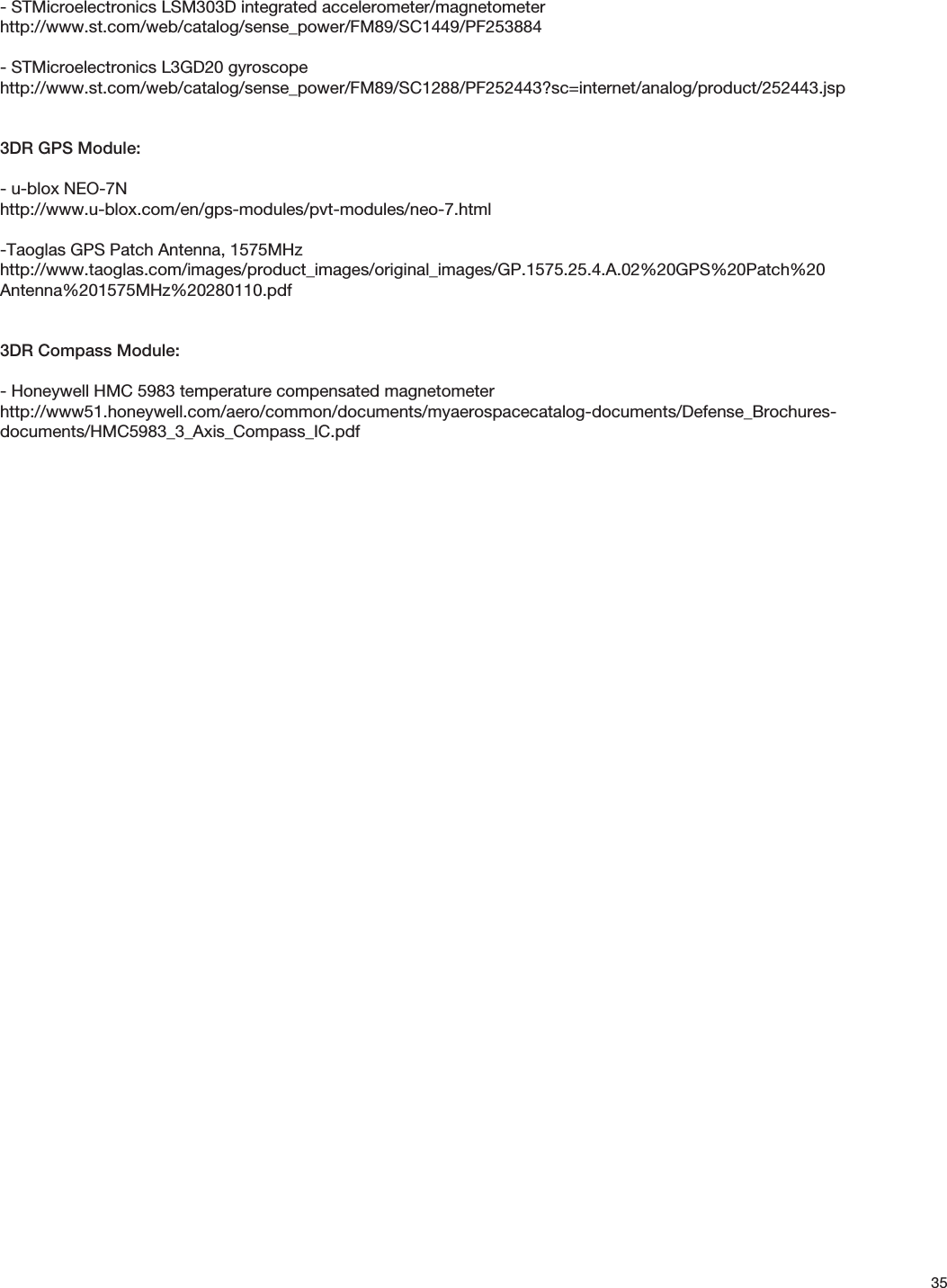 35- STMicroelectronics LSM303D integrated accelerometer/magnetometerhttp://www.st.com/web/catalog/sense_power/FM89/SC1449/PF253884- STMicroelectronics L3GD20 gyroscopehttp://www.st.com/web/catalog/sense_power/FM89/SC1288/PF252443?sc=internet/analog/product/252443.jsp3DR GPS Module:- u-blox NEO-7Nhttp://www.u-blox.com/en/gps-modules/pvt-modules/neo-7.html-Taoglas GPS Patch Antenna, 1575MHzhttp://www.taoglas.com/images/product_images/original_images/GP.1575.25.4.A.02%20GPS%20Patch%20Antenna%201575MHz%20280110.pdf3DR Compass Module:- Honeywell HMC 5983 temperature compensated magnetometerhttp://www51.honeywell.com/aero/common/documents/myaerospacecatalog-documents/Defense_Brochures-documents/HMC5983_3_Axis_Compass_IC.pdf