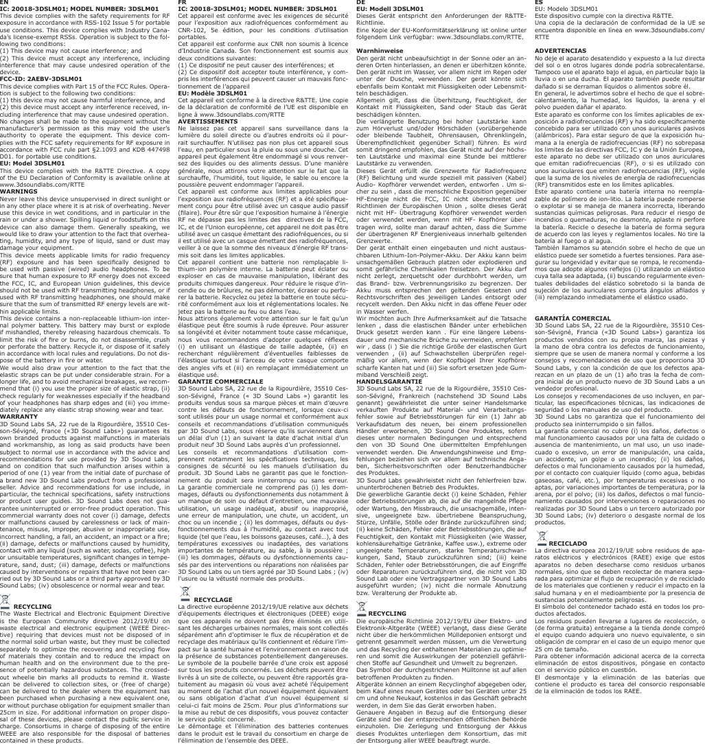 ENIC: 20018-3DSLM01; MODEL NUMBER: 3DSLM01This device complies with the safety requirements for RF exposure in accordance with RSS-102 Issue 5 for portable use conditions. This device complies with Industry Cana-da&rsquo;s license-exempt RSSs. Operation is subject to the fol-lowing two conditions:(1) This device may not cause interference; and(2) This device must accept any interference, including interference that may cause undesired operation of the device.FCC-ID: 2AEBV-3DSLM01This device complies with Part 15 of the FCC Rules. Opera-tion is subject to the following two conditions:(1) this device may not cause harmful interference, and(2) this device must accept any interference received, in-cluding interference that may cause undesired operation.No changes shall be made to the equipment without the manufacturer&rsquo;s permission as this may void the user&rsquo;s authority to operate the equipment. This device com-plies with the FCC safety requirements for RF exposure in accordance with FCC rule part &sect;2.1093 and KDB 447498 D01. for portable use conditions.EU: Model 3DSLM01This device complies with the R&amp;TTE Directive. A copy of the EU Declaration of Conformity is available online at www.3dsoundlabs.com/RTTEWARNINGSNever leave this device unsupervised in direct sunlight or in any other place where it is at risk of overheating. Never use this device in wet conditions, and in particular in the rain or under a shower. Spilling liquid or foodstuffs on this device can also damage them. Generally speaking, we would like to draw your attention to the fact that overhea-ting, humidity, and any type of liquid, sand or dust may damage your equipment. This device meets applicable limits for radio frequency (RF)  exposure  and  has  been  specically  designed  to be used with passive (wired) audio headphones. To be sure that human exposure to RF energy does not exceed the FCC, IC, and European Union guidelines, this device should not be used with RF transmitting headphones, or if used with RF transmitting headphones, one should make sure that the sum of transmitted RF energy levels are wit-hin applicable limits.This device contains a non-replaceable lithium-ion inter-nal polymer battery. This battery may burst or explode if mishandled, thereby releasing hazardous chemicals. To limit the risk of re or burns, do not disassemble, crush or perforate the battery. Recycle it, or dispose of it safely in accordance with local rules and regulations. Do not dis-pose of the battery in re or water.We would also draw your attention to the fact that the elastic straps can be put under considerable strain. For a longer life, and to avoid mechanical breakages, we recom-mend that (i) you use the proper size of elastic strap, (ii) check regularly for weaknesses especially if the headband of your headphones has sharp edges and (iii) you imme-diately replace any elastic strap showing wear and tear.WARRANTY3D Sound Labs SA, 22 rue de la Rigourdi&egrave;re, 35510 Ces-son-S&eacute;vign&eacute;, France (&laquo;3D Sound Labs&raquo;) guarantees its own branded products against malfunctions in materials and workmanship, as long as said products have been subject to normal use in accordance with the advice and recommendations for use provided by 3D Sound Labs, and on condition that such malfunction arises within a period of one (1) year from the initial date of purchase of a brand new 3D Sound Labs product from a professional seller. Advice and recommendations for use include, in particular, the technical specications, safety instructions or product user guides. 3D Sound Labs does not gua-rantee uninterrupted or error-free product operation. This commercial warranty does not cover (i) damage, defects or malfunctions caused by carelessness or lack of main-tenance, misuse, improper, abusive or inappropriate use, incorrect handling, a fall, an accident, an impact or a re; (ii) damage, defects or malfunctions caused by humidity, contact with any liquid (such as water, sodas, coffee), high or unsuitable temperatures, signicant changes in tempe-rature, sand, dust; (iii) damage, defects or malfunctions caused by interventions or repairs that have not been car-ried out by 3D Sound Labs or a third party approved by 3D Sound Labs; (iv) obsolescence or normal wear and tear.              RECYCLINGThe Waste Electrical and Electronic Equipment Directive is the European Community directive 2012/19/EU on waste electrical and electronic equipment (WEEE Direc-tive) requiring that devices must not be disposed of in the normal solid urban waste, but they must be collected separately to optimize  the  recovering and recycling  ow of materials they contain and to reduce the impact on human health and on the environment due to the pre-sence of potentially hazardous substances. The crossed-out wheelie bin marks all products to remind it. Waste can be delivered to collection sites, or (free of charge) can be delivered to the dealer where the equipment has been purchased when purchasing a new equivalent one, or without purchase obligation for equipment smaller than 25cm in size. For additional information on proper dispo-sal of these devices, please contact the public service in charge. Consortiums in charge of disposing of the entire WEEE are also responsible for the disposal of batteries contained in these products.DEEU: Modell 3DSLM01Dieses Ger&auml;t entspricht den Anforderungen der R&amp;TTE-Richtlinie.Eine Kopie der EU-Konformit&auml;tserkl&auml;rung ist online unter folgendem Link verf&uuml;gbar: www.3dsoundlabs.com/RTTE. WarnhinweiseDen ger&auml;t nicht unbeaufsichtigt in der Sonne oder an an-deren Orten hinterlassen, an denen er &uuml;berhitzen k&ouml;nnte. Den ger&auml;t nicht im Wasser, vor allem nicht im Regen oder unter der Dusche, verwenden. Der ger&auml;t k&ouml;nnte sich ebenfalls beim Kontakt mit Fl&uuml;ssigkeiten oder Lebensmit-teln besch&auml;digen.Allgemein gilt, dass die &Uuml;berhitzung, Feuchtigkeit, der Kontakt mit Fl&uuml;ssigkeiten, Sand oder Staub das Ger&auml;t besch&auml;digen k&ouml;nnten.Die verl&auml;ngerte Benutzung bei hoher Lautst&auml;rke kann zum H&ouml;rverlust und/oder H&ouml;rsch&auml;den (vor&uuml;bergehende oder bleibende Taubheit, Ohrensausen, Ohrenklingeln, &Uuml;berempndlichkeit  gegen&uuml;ber  Schall)  f&uuml;hren.  Es  wird somit dringend empfohlen, das Ger&auml;t nicht auf der h&ouml;chs-ten Lautst&auml;rke und maximal eine Stunde bei mittlerer Lautst&auml;rke zu verwenden.Dieses Ger&auml;t erf&uuml;llt die Grenzwerte f&uuml;r Radiofrequenz  (RF) Belichtung und wurde speziell mit passiven (Kabel) Audio- Kopfh&ouml;rer verwendet werden, entworfen . Um si-cher zu sein , dass die menschliche Exposition gegen&uuml;ber HF-Energie nicht die FCC, IC nicht &uuml;berschreitet und Richtlinien der Europ&auml;ischen Union , sollte dieses Ger&auml;t nicht mit HF- &Uuml;bertragung Kopfh&ouml;rer verwendet werden oder verwendet werden, wenn mit HF- Kopfh&ouml;rer &uuml;ber-tragen wird, sollte man darauf achten, dass die Summe der &uuml;bertragenen RF Energieniveaus innerhalb geltenden Grenzwerte.Der ger&auml;t enth&auml;lt einen eingebauten und nicht austaus-chbaren Lithium-Ion-Polymer-Akku. Der Akku kann beim unsachgem&auml;&szlig;en Gebrauch platzen oder explodieren und somit gef&auml;hrliche Chemikalien freisetzen. Der Akku darf nicht zerlegt, zerquetscht oder durchbohrt werden, um das Brand- bzw. Verbrennungsrisiko zu begrenzen. Der Akku muss entsprechen den geltenden Gesetzen und Rechtsvorschriften des jeweiligen Landes entsorgt oder recycelt werden. Den Akku nicht in das offene Feuer oder in Wasser werfen.Wir m&ouml;chten auch Ihre Aufmerksamkeit auf die Tatsache lenken , dass die elastischen B&auml;nder unter erheblichen Druck gesetzt werden kann . F&uuml;r eine l&auml;ngere Lebens-dauer und mechanische Br&uuml;che zu vermeiden, empfehlen wir , dass (i ) Sie die richtige Gr&ouml;&szlig;e der elastischen Gurt verwenden , (ii) auf Schwachstellen &uuml;berpr&uuml;fen regel-m&auml;&szlig;ig vor allem, wenn der Kopfb&uuml;gel Ihrer Kopfh&ouml;rer scharfe Kanten hat und (iii) Sie sofort ersetzen jede Gum-miband Verschlei&szlig; zeigt.HANDELSGARANTIE3D Sound Labs SA, 22 rue de la Rigourdi&egrave;re, 35510 Ces-son-S&eacute;vign&eacute;, Frankreich (nachstehend 3D Sound Labs genannt) gew&auml;hrleistet die unter seiner Handelsmarke verkauften Produkte auf Material- und Verarbeitungs-fehler sowie auf Betriebsst&ouml;rungen f&uuml;r ein (1) Jahr ab Verkaufsdatum des neuen, bei einem professionellen H&auml;ndler erworbenen, 3D Sound One Produktes, sofern dieses unter normalen Bedingungen und entsprechend den von 3D Sound One &uuml;bermittelten Empfehlungen verwendet werden. Die Anwendungshinweise und Emp-fehlungen beziehen sich vor allem auf technische Anga-ben, Sicherheitsvorschriften oder Benutzerhandb&uuml;cher des Produktes.3D Sound Labs gew&auml;hrleistet nicht den fehlerfreien bzw. ununterbrochenen Betrieb des Produktes.Die gewerbliche Garantie deckt (i) keine Sch&auml;den, Fehler oder Betriebsst&ouml;rungen ab, die auf die mangelnde Pege oder Wartung, den Missbrauch, die unsachgem&auml;&szlig;e, inten-sive, ungeeignete bzw. &uuml;bertriebene Beanspruchung, St&uuml;rze, Unf&auml;lle, St&ouml;&szlig;e oder Br&auml;nde zur&uuml;ckzuf&uuml;hren sind; (ii) keine Sch&auml;den, Fehler oder Betriebsst&ouml;rungen, die auf Feuchtigkeit, den Kontakt mit Fl&uuml;ssigkeiten (wie Wasser, kohlens&auml;urehaltige Getr&auml;nke, Kaffee usw.), extreme oder ungeeignete Temperaturen, starke Temperaturschwan-kungen, Sand, Staub zur&uuml;ckzuf&uuml;hren sind; (iii) keine Sch&auml;den, Fehler oder Betriebsst&ouml;rungen, die auf Eingriffe oder Reparaturen zur&uuml;ckzuf&uuml;hren sind, die nicht von 3D Sound Lab oder eine Vertragspartner von 3D Sound Labs ausgef&uuml;hrt wurden; (iv) nicht die normale Abnutzung bzw. Veralterung der Produkte ab.       RECYCLINGDie europ&auml;ische Richtlinie 2012/19/EU &uuml;ber Elektro- und Elektronik-Altger&auml;te (WEEE) verlangt, dass diese Ger&auml;te nicht &uuml;ber die herk&ouml;mmlichen M&uuml;lldeponien entsorgt und getrennt gesammelt werden m&uuml;ssen, um die Verwertung und das Recycling der enthaltenen Materialien zu optimie-ren und somit die Auswirkungen der potenziell gef&auml;hrli-chen Stoffe auf Gesundheit und Umwelt zu begrenzen.Das Symbol der durchgestrichenen M&uuml;lltonne ist auf allen betroffenen Produkten zu nden.Altger&auml;te k&ouml;nnen an einem Recyclinghof abgegeben oder, beim Kauf eines neuen Ger&auml;tes oder bei Ger&auml;ten unter 25 cm und ohne Neukauf, kostenlos in das Gesch&auml;ft gebracht werden, in dem Sie das Ger&auml;t erworben haben.Genauere Angaben in Bezug auf die Entsorgung dieser Ger&auml;te sind bei der entsprechenden &ouml;ffentlichen Beh&ouml;rde einzuholen. Die Zerlegung und Entsorgung der Akkus dieses Produktes unterliegen dem Konsortium, das mit der Entsorgung aller WEEE beauftragt wurde.FRIC: 20018-3DSLM01; MODEL NUMBER: 3DSLM01Cet appareil est conforme avec les exigences de s&eacute;curit&eacute; pour l&rsquo;exposition aux radiofr&eacute;quences conform&eacute;ment au CNR-102, 5e &eacute;dition, pour les conditions d&rsquo;utilisation portables.Cet appareil est conforme aux CNR non soumis &agrave; licence d&rsquo;Industrie Canada. Son fonctionnement est soumis aux deux conditions suivantes:(1) Ce dispositif ne peut causer des interf&eacute;rences; et(2) Ce dispositif doit accepter toute interf&eacute;rence, y com-pris les interf&eacute;rences qui peuvent causer un mauvais fonc-tionnement de l&rsquo;appareilEU: Mod&egrave;le 3DSLM01Cet appareil est conforme &agrave; la directive R&amp;TTE. Une copie de la d&eacute;claration de conformit&eacute; de l&rsquo;UE est disponible en ligne &agrave; www.3dsoundlabs.com/RTTEAVERTISSEMENTS Ne laissez pas cet appareil sans surveillance dans la lumi&egrave;re du soleil directe ou d&rsquo;autres endroits o&ugrave; il pour-rait surchauffer. N&rsquo;utilisez pas non plus cet appareil sous l&rsquo;eau, en particulier sous la pluie ou sous une douche. Cet appareil peut &eacute;galement &ecirc;tre endommag&eacute; si vous renver-sez des liquides ou des aliments dessus. D&rsquo;une mani&egrave;re g&eacute;n&eacute;rale, nous attirons votre attention sur le fait que la surchauffe, l&rsquo;humidit&eacute;, tout liquide, le sable ou encore la poussi&egrave;re peuvent endommager l&rsquo;appareil.Cet appareil est conforme aux limites applicables pour l&rsquo;exposition aux radiofr&eacute;quences (RF) et a &eacute;t&eacute; sp&eacute;cique-ment con&ccedil;u pour &ecirc;tre utilis&eacute; avec un casque audio passif (laire). Pour &ecirc;tre s&ucirc;r que l&rsquo;exposition humaine &agrave; l&rsquo;&eacute;nergie RF ne d&eacute;passe pas les limites des  directives de la FCC, IC, et de l&rsquo;Union europ&eacute;enne, cet appareil ne doit pas &ecirc;tre utilis&eacute; avec un casque &eacute;mettant des radiofr&eacute;quences, ou si il est utilis&eacute; avec un casque &eacute;mettant des radiofr&eacute;quences, veiller &agrave; ce que la somme des niveaux d&rsquo;&eacute;nergie RF trans-mis soit dans les limites applicables.Cet appareil contient une batterie non rempla&ccedil;able li-thium-ion polym&egrave;re interne. La batterie peut &eacute;clater ou exploser en cas de mauvaise manipulation, lib&eacute;rant des produits chimiques dangereux. Pour r&eacute;duire le risque d&rsquo;in-cendie ou de br&ucirc;lures, ne pas d&eacute;monter, &eacute;craser ou perfo-rer la batterie. Recyclez ou jetez la batterie en toute s&eacute;cu-rit&eacute; conform&eacute;ment aux lois et r&eacute;glementations locales. Ne jetez pas la batterie au feu ou dans l&rsquo;eau.Nous attirons &eacute;galement votre attention sur le fait qu&rsquo;un &eacute;lastique peut &ecirc;tre soumis &agrave; rude &eacute;preuve. Pour assurer sa long&eacute;vit&eacute; et &eacute;viter notamment toute casse m&eacute;canique, nous  vous  recommandons  d&rsquo;adopter  quelques  r&eacute;exes (i) en utilisant un &eacute;lastique de taille adapt&eacute;e, (ii) en recherchant r&eacute;guli&egrave;rement d&rsquo;&eacute;ventuelles faiblesses de l&rsquo;&eacute;lastique surtout si l&rsquo;arceau de votre casque comporte des angles vifs et (iii) en rempla&ccedil;ant imm&eacute;diatement un &eacute;lastique us&eacute;.GARANTIE COMMERCIALE3D Sound Labs SA, 22 rue de la Rigourdi&egrave;re, 35510 Ces-son-S&eacute;vign&eacute;, France (&laquo; 3D Sound Labs &raquo;) garantit les produits vendus sous sa marque pi&egrave;ces et main d&rsquo;&oelig;uvre contre les d&eacute;fauts de fonctionnement, lorsque ceux-ci sont utilis&eacute;s pour un usage normal et conform&eacute;ment aux conseils et recommandations d&rsquo;utilisation communiqu&eacute;s par 3D Sound Labs, sous r&eacute;serve qu&rsquo;ils surviennent dans un d&eacute;lai d&rsquo;un (1) an suivant la date d&rsquo;achat initial d&rsquo;un produit neuf 3D Sound Labs aupr&egrave;s d&rsquo;un professionnel. Les conseils et recommandations d&rsquo;utilisation com-prennent  notamment  les  sp&eacute;cications  techniques,  les consignes de s&eacute;curit&eacute; ou les manuels d&rsquo;utilisation du produit. 3D Sound Labs ne garantit pas que le fonction-nement du produit sera ininterrompu ou sans erreur. La garantie commerciale ne comprend pas (i) les dom-mages, d&eacute;fauts ou dysfonctionnements dus notamment &agrave; un manque de soin ou d&eacute;faut d&rsquo;entretien, une mauvaise utilisation, un usage inad&eacute;quat, abusif ou inappropri&eacute;, une erreur de manipulation, une chute, un accident, un choc ou un incendie ; (ii) les dommages, d&eacute;fauts ou dys-fonctionnements dus &agrave; l&rsquo;humidit&eacute;, au contact avec tout liquide (tel que l&rsquo;eau, les boissons gazeuses, caf&eacute;&hellip;), &agrave; des temp&eacute;ratures excessives ou inadapt&eacute;es, des variations importantes de temp&eacute;rature, au sable, &agrave; la poussi&egrave;re ; (iii) les dommages, d&eacute;fauts ou dysfonctionnements cau-s&eacute;s par des interventions ou r&eacute;parations non r&eacute;alis&eacute;es par 3D Sound Labs ou un tiers agr&eacute;&eacute; par 3D Sound Labs ; (iv) l&rsquo;usure ou la v&eacute;tust&eacute; normale des produits.                RECYCLAGELa directive europ&eacute;enne 2012/19/UE relative aux d&eacute;chets d&rsquo;&eacute;quipements &eacute;lectriques et &eacute;lectroniques (DEEE) exige que ces appareils ne doivent pas &ecirc;tre &eacute;limin&eacute;s en utili-sant les d&eacute;charges urbaines normales, mais sont collect&eacute;s s&eacute;par&eacute;ment an d&rsquo;optimiser le ux de r&eacute;cup&eacute;ration et de recyclage des mat&eacute;riaux qu&rsquo;ils contiennent et r&eacute;duire l&rsquo;im-pact sur la sant&eacute; humaine et l&rsquo;environnement en raison de la pr&eacute;sence de substances potentiellement dangereuses. Le symbole de la poubelle barr&eacute;e d&rsquo;une croix est appos&eacute; sur tous les produits concern&eacute;s. Les d&eacute;chets peuvent &ecirc;tre livr&eacute;s &agrave; un site de collecte, ou peuvent &ecirc;tre rapport&eacute;s gra-tuitement au magasin o&ugrave; vous avez achet&eacute; l&rsquo;&eacute;quipement au moment de l&rsquo;achat d&rsquo;un nouvel &eacute;quipement &eacute;quivalent ou sans obligation d&rsquo;achat d&rsquo;un nouvel &eacute;quipement si celui-ci fait moins de 25cm. Pour plus d&rsquo;informations sur la mise au rebut de ces dispositifs, vous pouvez contacter le service public concern&eacute;.Le d&eacute;montage et l&rsquo;&eacute;limination des batteries contenues dans le produit est le travail du consortium en charge de l&rsquo;&eacute;limination de l&rsquo;ensemble des DEEE.ESEU: Modelo 3DSLM01Este dispositivo cumple con la directiva R&amp;TTE.Una copia de la declaraci&oacute;n de conformidad de la UE se encuentra disponible en l&iacute;nea en www.3dsoundlabs.com/RTTE ADVERTENCIASNo deje el aparato desatendido y expuesto a la luz directa del sol o en otros lugares donde podr&iacute;a sobrecalentarse. Tampoco use el aparato bajo el agua, en particular bajo la lluvia o en una ducha. El aparato tambi&eacute;n puede resultar da&ntilde;ado si se derraman l&iacute;quidos o alimentos sobre &eacute;l.En general, le advertimos sobre el hecho de que el sobre-calentamiento, la humedad, los l&iacute;quidos, la arena y el polvo pueden da&ntilde;ar el aparato.Este aparato es conforme con los l&iacute;mites aplicables de ex-posici&oacute;n a radiofrecuencias (RF) y ha sido espec&iacute;camente concebido para ser utilizado con unos auriculares pasivos (al&aacute;mbricos). Para estar seguro de que la exposici&oacute;n hu-mana a la energ&iacute;a de radiofrecuencias (RF) no sobrepasa los limites de las directivas FCC, IC y de la Uni&oacute;n Europea, este aparato no debe ser utilizado con unos auriculares que emitan radiofrecuencias (RF), o si es utilizado con unos auriculares que emiten radiofrecuencias (RF), vigile que la suma de los niveles de energ&iacute;a de radiofrecuencias (RF) transmitidos este en los l&iacute;mites aplicables.Este aparato contiene una bater&iacute;a interna no reempla-zable de pol&iacute;mero de ion-litio. La bater&iacute;a puede romperse o explotar si se maneja de manera incorrecta, liberando sustancias qu&iacute;micas peligrosas. Para reducir el riesgo de incendios o quemaduras, no desmonte, aplaste ni perfore la bater&iacute;a. Recicle o deseche la bater&iacute;a de forma segura de acuerdo con las leyes y reglamentos locales. No tire la bater&iacute;a al fuego o al agua.Tambi&eacute;n llamamos su atenci&oacute;n sobre el hecho de que un el&aacute;stico puede ser sometido a fuertes tensiones. Para ase-gurar su longevidad y evitar que se rompa, le recomenda-mos que adopte algunos reejos (i) utilizando un el&aacute;stico cuya talla sea adaptada, (ii) buscando regularmente even-tuales debilidades del el&aacute;stico sobretodo si la banda de sujeci&oacute;n  de  los  auriculares  comporta  &aacute;ngulos  alados  y (iii) remplazando inmediatamente el el&aacute;stico usado.GARANT&Iacute;A COMERCIAL3D Sound Labs SA, 22 rue de la Rigourdi&egrave;re, 35510 Ces-son-S&eacute;vign&eacute;, Francia (&laquo;3D Sound Labs&raquo;) garantiza los productos vendidos con su propia marca, las piezas y la mano de obra contra los defectos de funcionamiento, siempre que se usen de manera normal y conforme a los consejos y recomendaciones de uso que proporciona 3D Sound Labs, y con la condici&oacute;n de que los defectos apa-rezcan en un plazo de un (1) a&ntilde;o tras la fecha de com-pra inicial de un producto nuevo de 3D Sound Labs a un vendedor profesional.Los consejos y recomendaciones de uso incluyen, en par-ticular,  las  especicaciones  t&eacute;cnicas,  las  indicaciones  de seguridad o los manuales de uso del producto.3D Sound Labs no garantiza que el funcionamiento del producto sea ininterrumpido o sin fallos.La garant&iacute;a comercial no cubre (i) los da&ntilde;os, defectos o mal funcionamiento causados por una falta de cuidado o ausencia de mantenimiento, un mal uso, un uso inade-cuado o excesivo, un error de manipulaci&oacute;n, una ca&iacute;da, un accidente, un golpe o un incendio; (ii) los da&ntilde;os, defectos o mal funcionamiento causados por la humedad, por el contacto con cualquier l&iacute;quido (como agua, bebidas gaseosas, caf&eacute;, etc.), por temperaturas excesivas o no aptas, por variaciones importantes de temperatura, por la arena, por el polvo; (iii) los da&ntilde;os, defectos o mal funcio-namiento causados por intervenciones o reparaciones no realizadas por 3D Sound Labs o un tercero autorizado por 3D Sound Labs; (iv) deterioro o desgaste normal de los productos.           RECICLADOLa directiva europea 2012/19/UE sobre residuos de apa-ratos el&eacute;ctricos y electr&oacute;nicos (RAEE) exige que estos aparatos no deben desecharse como residuos urbanos normales, sino que se deben recolectar de manera sepa-rada para optimizar el ujo de recuperaci&oacute;n y de reciclado de los materiales que contienen y reducir el impacto en la salud humana y en el medioambiente por la presencia de sustancias potencialmente peligrosas.El s&iacute;mbolo del contenedor tachado est&aacute; en todos los pro-ductos afectados.Los residuos pueden llevarse a lugares de recolecci&oacute;n, o (de forma gratuita) entregarse a la tienda donde compr&oacute; el equipo cuando adquiera uno nuevo equivalente, o sin obligaci&oacute;n de comprar en el caso de un equipo menor que 25 cm de tama&ntilde;o.Para obtener informaci&oacute;n adicional acerca de la correcta eliminaci&oacute;n de estos dispositivos, p&oacute;ngase en contacto con el servicio p&uacute;blico en cuesti&oacute;n.El desmontaje y la eliminaci&oacute;n de las bater&iacute;as que contiene el producto es tarea del consorcio responsable de la eliminaci&oacute;n de todos los RAEE.