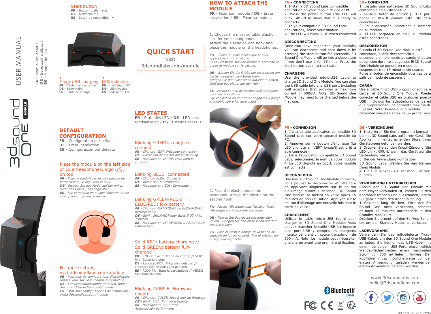 USER MANUALFR - Manuel utilisateurDE - BenutzerhandbuchES - Manual de usoQUICK STARTvisit3dsoundlabs.com/modulewww.3dsoundlabs.comhello@3dsoundlabs.comLED indicatorFR - Indicateur LEDDE - LED-AnzeigeES - Indicador LEDMicro-USB chargingFR - C&acirc;ble d&rsquo;alimentationDE - StromkabelES - Cable de energ&iacute;aStart buttonFR - Bouton d&rsquo;allumageDE - NetzschalterES - Bot&oacute;n de encendidoLED STATESFR - Etats des LED / DE - LED-zus-tandsanzeige / ES - Estados del LED1. Choose the most suitable elastic size for your headphones.Attach the elastic on one hook and place the module on the headphones. FR - Choisir la taille d&rsquo;&eacute;lastique la plus appropri&eacute;e &agrave; votre casque.Fixez l&rsquo;&eacute;lastique sur une premi&egrave;re accroche et posez le module sur le casque.DE - W&auml;hlen Sie die Gr&ouml;&szlig;e der elastischen am besten geeignet , um Ihren Helm .Bringen Sie den elastischen auf einem ersten Griff und das Modul auf den Helm.ES - Escoja la talla de el&aacute;stico m&aacute;s apropiada para sus auriculares.Fije el el&aacute;stico en un primer enganche y ponga el modulo sobre los auriculares.2. Pass the elastic under the headband. Attach the elastic on the second hook. FR - Passez l&rsquo;&eacute;lastique sous l&rsquo;arceau. Fixez l&rsquo;&eacute;lastique sur la seconde accroche.DE - F&uuml;hren Sie das elastische unter den Reifen . Bringen Sie den elastischen auf dem zweiten Haken.ES - Pase el elastico debajo de la banda de sujeci&oacute;n de los auriculares. Fije el el&aacute;stico en el segundo enganche.DEFAULTCONFIGURATIONFR - Conguration par d&eacute;faut DE - Erste installation ES - Conguraci&oacute;n por defectoHOW TO ATTACH THE MODULEFR - Fixer son module / DE - Erste installation / ES - Fixar su moduloBlinking GREEN: ready to connectFR - Clignote VERT: Pr&ecirc;t pour connectionDE - Blinkt GR&Uuml;N: Wartet auf VerbindungES - Parpadea en VERDE: Listo para la conexi&oacute;nPlace the module on the left side of your headphones, logo (    ) on topFR - Fixez le module sur le c&ocirc;t&eacute; gauche de votre casque, le logo vers le hautDE - Sichern Sie das Modul auf der linken Seite des Helms , das Logo obenES - Fije el m&oacute;dulo en el lado izquierdo de su casco, el logotipo hacia arriba For more setups,visit 3dsoundlabs.com/moduleFR - Pour plus de congurations d&rsquo;installation, rendez-vous sur 3dsoundlabs.com/moduleDE - F&uuml;r Installationskongurationen, nden Sie unter 3dsoundlabs.com/moduleES - Para mas conguraciones de instalaci&oacute;n, visita 3dsoundlabs.com/moduleBlinking BLUE: connectedFR - Clignote BLEU: Connect&eacute;DE - Blinkt BLAU: VerbundenES - Parpadea en AZUL: ConectadoBlinking PURPLE: Firmware updateFR - Clignote VIOLET: Mise &agrave; jour du rmwareDE - Blinkt LILA: Firmware UpdateES - Parpadea en P&Uacute;RPURA: Actualizaci&oacute;n de rmwareBlinking GREEN/RED orBLUE/RED: low batteryFR - Clignote VERT/ROUGE ou BLEU/ROUGE: batterie faibleDE - Blinkt GR&Uuml;N/ROT oder BLAU/ROT Akku schwachES - Parpadea en VERDE/ROJO o AZUL/ROJO: Bater&iacute;a bajaSolid RED: battery charging //Solid GREEN: battery fully chargedFR - ROUGE xe: Batterie en charge // VERT xe: Batterie pleineDE - Leuchtet ROT: Akku wird geladen // Leuchtet GR&Uuml;N: Akku voll geladenES - ROJO jo: Bater&iacute;a carg&aacute;ndose // VERDE jo: Bater&iacute;a llenaEN - CONNECTING1. Install a 3D Sound Labs compatibleapplication on your mobile device or PC2. Press the power button (the LED will blink GREEN to show that it is ready to connect)3. In your compatible 3D Sound Labsapplications, select your module4. The LED will blink BLUE when connectedDISCONNECTINGOnce you have connected your module, you can disconnect and shut down it by pressing the start button for 1seconde. 3D Sound One Module will go into a sleep state if you don&rsquo;t use it for 15 mins. Press the start button again to reactivate.CHARGINGUse the provided micro-USB cable to charge 3D Sound One Module. You can plug the USB cable into any USB port, including wall adapters that provides a maximum current of 500mA. Note: 3D Sound One Module may need to be charged before the rst use. DE - VERBINDUNG1. Installieren Sie den programm kompati-bel mit 3D Sound Labs auf Ihrem Ger&auml;. Die App kann im entsprechenden Store Ihres Ger&auml;tetypen gefunden werden.2. Dr&uuml;cken Sie auf den Knopf-Z&uuml;ndung (die LED blinkt GR&Uuml;N, wenn das Ger&auml;t auf die Verbindung wartet)3. Bei der Anwendung kompatibel3D Sound Labs, W&auml;hlen Sie den Namen Ihres Moduls4. Die LED blinkt BLAU: Ihr modul ist ver-bunden.VERBINDUNG UNTERBRECHENSobald der 3D Sound One Module mit dem Player verbunden ist, k&ouml;nnen Sie den Kopfh&ouml;rer trennen und ausschalten, indem Sie ganz einfach den Knopf-Z&uuml;ndung1 Sekunde lang dr&uuml;cken. Wird der 3D Sound One nicht verwendet, schaltet er nach 15 Minuten automatisch in den Standby-Modus um.Dr&uuml;cken Sie erneut auf den Ein/Aus-Schal-ter, um den Standby-Modus zu verlassen.LADEVORGANGVerwenden Sie das mitgelieferte Micro-USB-Kabel, um den 3D Sound One Module zu laden. Sie k&ouml;nnen das USB-Kabel mit einem beliebigen USB-Port, einschlie&szlig;lich Wandauadeeinheiten  einen  maximalen Strom von 500 mA liefern. Hinweis: Der Kopfh&ouml;rer muss m&ouml;glicherweise vor der ersten Anwendung geladen werden.der ersten Anwendung geladen werden.FR - CONNEXION1. Installez une application compatible 3D Sound Labs sur votre appareil mobile ou PC.2. Appuyer sur le bouton d&rsquo;allumage (La LED clignote en VERT lorsqu&rsquo;il est pr&ecirc;t &agrave; &ecirc;tre connect&eacute;)3. Dans l&rsquo;application compatible 3D Sound Labs, s&eacute;lectionnez le nom de votre module4. La LED clignote en BLEU, votre module est connect&eacute;.DECONNEXIONUne fois le 3D Sound One Module connect&eacute;, vous pouvez le d&eacute;connecter et l&rsquo;&eacute;teindre en appuyant simplement sur le bouton d&rsquo;allumage durant 1 seconde. 3D Sound One Module se mettra en veille apr&egrave;s 15 minutes de non utilisation. Appuyez sur le bouton d&rsquo;allumage une nouvelle fois pour le sortir de veille.CHARGEMENTUtilisez le cable micro-USB fourni pour charger le 3D Sound One Module. Vous pouvez brancher le cable USB &agrave; n&rsquo;importe quel port USB y compris les chargeurs muraux d&eacute;livrant un courant maximum de 500 mA. Note: Le module peut n&eacute;cessiter une charge avant une premi&egrave;re utilisation.ES - CONEXI&Oacute;N1. Instalar una aplicaci&oacute;n 3D Sound Labs compatible en su dispositivo.2. Pulse el bot&oacute;n de ignici&oacute;n (El LED par-padea en VERDE cuando est&aacute; listo para conectarse)3. En la aplicaci&oacute;n, seleccione el nombre de su m&oacute;dulo4. El LED parpadea en azul, su m&oacute;dulo est&aacute;n conectados.DESCONEXI&Oacute;NCuando el 3D Sound One Module est&eacute;conectado, puede deconectarlo yencenderlo simplemente pulsando el bot&oacute;n de ignici&oacute;n durante 1 segundo. El 3D Sound One Module se pondr&aacute; en modo desuspensi&oacute;n tras 15 minutos sin usarse.Pulse el bot&oacute;n de encendido otra vez para salir del modo de suspensi&oacute;n.CARGAUse el cable micro USB proporcionado para cargar el 3D Sound One Module. Puede conectar el cable USB en cualquier puerto USB, incluidos los adaptadores de pared que proporcionan una corriente m&aacute;xima de 500 mA. Nota: Puede que lo m&oacute;dulonecesiten cargarse antes de un primer uso.MODULEUM-3DSLM01-V1.0-MAY16