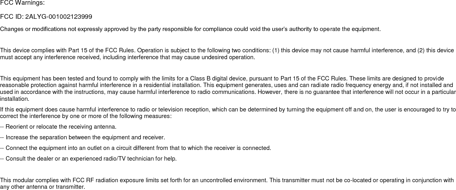  FCC Warnings: FCC ID: 2ALYG-001002123999 Changes or modifications not expressly approved by the party responsible for compliance could void the user’s authority to operate the equipment.   This device complies with Part 15 of the FCC Rules. Operation is subject to the following two conditions: (1) this device may not cause harmful interference, and (2) this device must accept any interference received, including interference that may cause undesired operation.   This equipment has been tested and found to comply with the limits for a Class B digital device, pursuant to Part 15 of the FCC Rules. These limits are designed to provide reasonable protection against harmful interference in a residential installation. This equipment generates, uses and can radiate radio frequency energy and, if not installed and used in accordance with the instructions, may cause harmful interference to radio communications. However, there is no guarantee that interference will not occur in a particular installation. If this equipment does cause harmful interference to radio or television reception, which can be determined by turning the equipment off and on, the user is encouraged to try to correct the interference by one or more of the following measures: -- Reorient or relocate the receiving antenna. -- Increase the separation between the equipment and receiver. -- Connect the equipment into an outlet on a circuit different from that to which the receiver is connected. -- Consult the dealer or an experienced radio/TV technician for help.   This modular complies with FCC RF radiation exposure limits set forth for an uncontrolled environment. This transmitter must not be co-located or operating in conjunction with any other antenna or transmitter.  