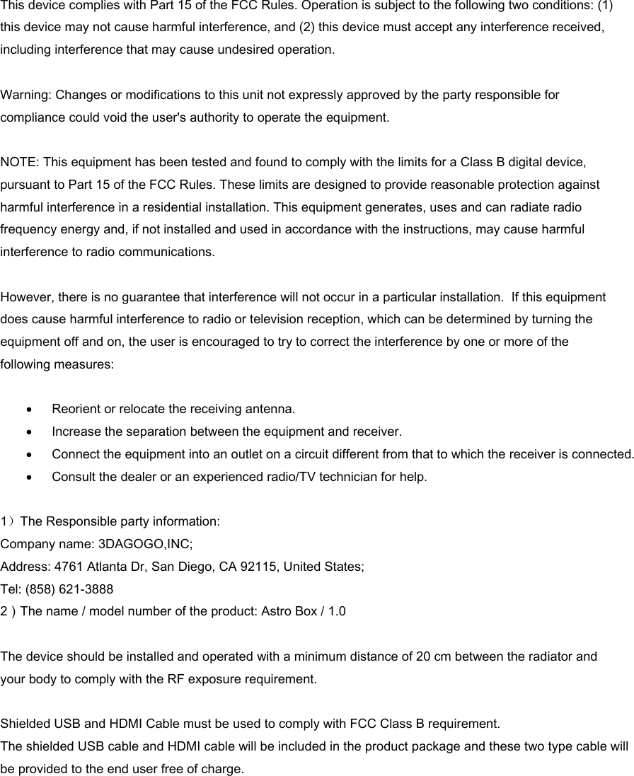 This device complies with Part 15 of the FCC Rules. Operation is subject to the following two conditions: (1) this device may not cause harmful interference, and (2) this device must accept any interference received, including interference that may cause undesired operation.   Warning: Changes or modifications to this unit not expressly approved by the party responsible for compliance could void the user&apos;s authority to operate the equipment.  NOTE: This equipment has been tested and found to comply with the limits for a Class B digital device, pursuant to Part 15 of the FCC Rules. These limits are designed to provide reasonable protection against harmful interference in a residential installation. This equipment generates, uses and can radiate radio frequency energy and, if not installed and used in accordance with the instructions, may cause harmful interference to radio communications.   However, there is no guarantee that interference will not occur in a particular installation.  If this equipment does cause harmful interference to radio or television reception, which can be determined by turning the equipment off and on, the user is encouraged to try to correct the interference by one or more of the following measures:  • Reorient or relocate the receiving antenna. • Increase the separation between the equipment and receiver. • Connect the equipment into an outlet on a circuit different from that to which the receiver is connected. • Consult the dealer or an experienced radio/TV technician for help.  1）The Responsible party information:  Company name: 3DAGOGO,INC; Address: 4761 Atlanta Dr, San Diego, CA 92115, United States; Tel: (858) 621-3888 2）The name / model number of the product: Astro Box / 1.0  The device should be installed and operated with a minimum distance of 20 cm between the radiator and your body to comply with the RF exposure requirement.   Shielded USB and HDMI Cable must be used to comply with FCC Class B requirement. The shielded USB cable and HDMI cable will be included in the product package and these two type cable willbe provided to the end user free of charge. 