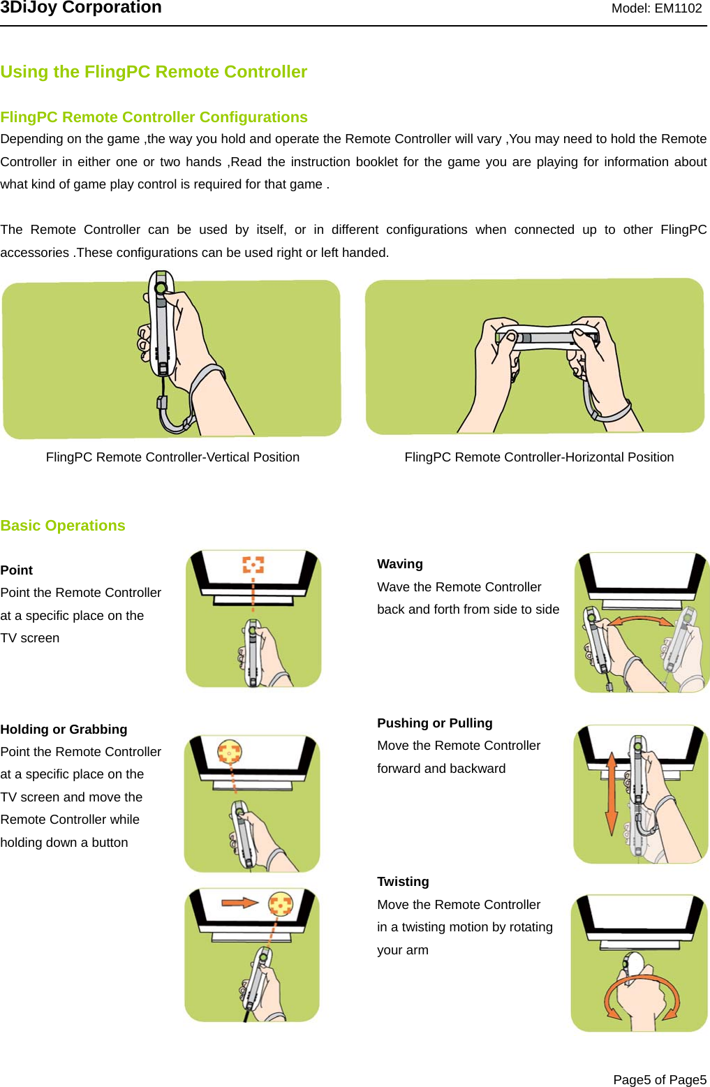 3DiJoy Corporation                                                               Model: EM1102   Page5 of Page5  Using the FlingPC Remote Controller  FlingPC Remote Controller Configurations   Depending on the game ,the way you hold and operate the Remote Controller will vary ,You may need to hold the Remote Controller in either one or two hands ,Read the instruction booklet for the game you are playing for information about  what kind of game play control is required for that game .  The Remote Controller can be used by itself, or in different configurations when connected up to other FlingPC accessories .These configurations can be used right or left handed.         FlingPC Remote Controller-Vertical Position                FlingPC Remote Controller-Horizontal Position    Basic Operations  Point Point the Remote Controller   at a specific place on the   TV screen      Holding or Grabbing Point the Remote Controller   at a specific place on the   TV screen and move the Remote Controller while   holding down a button           Waving Wave the Remote Controller back and forth from side to side       Pushing or Pulling Move the Remote Controller   forward and backward       Twisting Move the Remote Controller   in a twisting motion by rotating your arm   