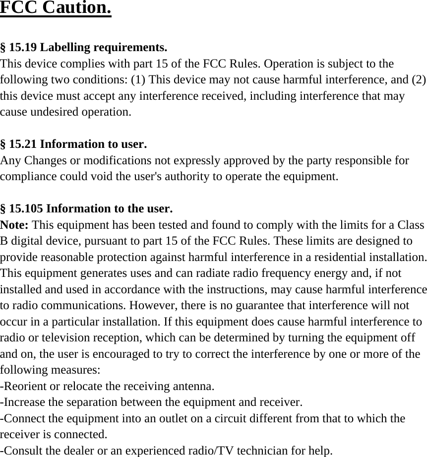 FCC Caution.   § 15.19 Labelling requirements. This device complies with part 15 of the FCC Rules. Operation is subject to the following two conditions: (1) This device may not cause harmful interference, and (2) this device must accept any interference received, including interference that may cause undesired operation.  § 15.21 Information to user. Any Changes or modifications not expressly approved by the party responsible for compliance could void the user&apos;s authority to operate the equipment.   § 15.105 Information to the user. Note: This equipment has been tested and found to comply with the limits for a Class B digital device, pursuant to part 15 of the FCC Rules. These limits are designed to provide reasonable protection against harmful interference in a residential installation. This equipment generates uses and can radiate radio frequency energy and, if not installed and used in accordance with the instructions, may cause harmful interference to radio communications. However, there is no guarantee that interference will not occur in a particular installation. If this equipment does cause harmful interference to radio or television reception, which can be determined by turning the equipment off and on, the user is encouraged to try to correct the interference by one or more of the following measures: -Reorient or relocate the receiving antenna. -Increase the separation between the equipment and receiver. -Connect the equipment into an outlet on a circuit different from that to which the receiver is connected. -Consult the dealer or an experienced radio/TV technician for help.   