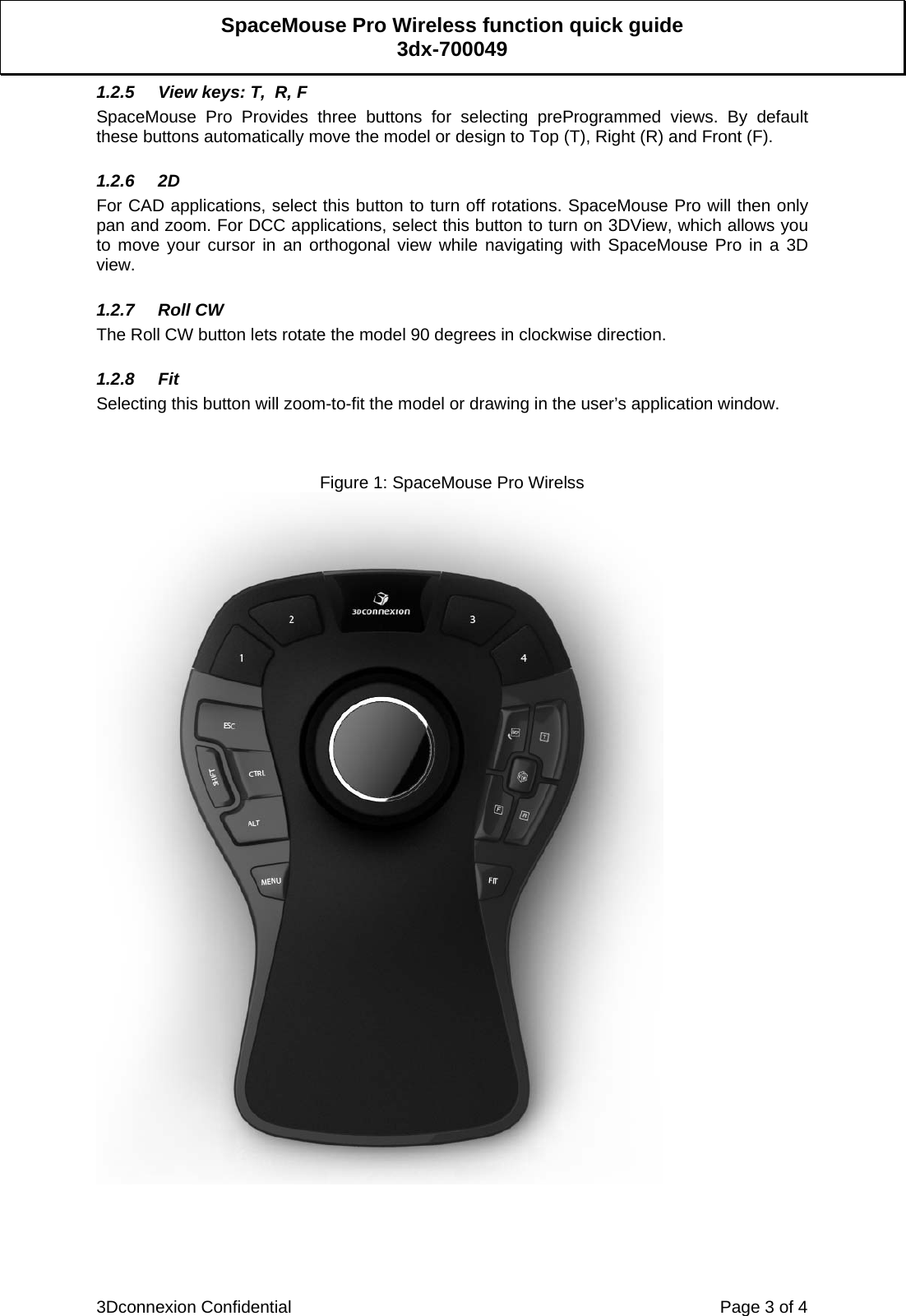  3Dconnexion Confidential    Page 3 of 4 SpaceMouse Pro Wireless function quick guide 3dx-700049 1.2.5  View keys: T,  R, F SpaceMouse Pro Provides three buttons for selecting preProgrammed views. By default these buttons automatically move the model or design to Top (T), Right (R) and Front (F).  1.2.6 2D For CAD applications, select this button to turn off rotations. SpaceMouse Pro will then only pan and zoom. For DCC applications, select this button to turn on 3DView, which allows you to move your cursor in an orthogonal view while navigating with SpaceMouse Pro in a 3D view.  1.2.7 Roll CW The Roll CW button lets rotate the model 90 degrees in clockwise direction.  1.2.8 Fit Selecting this button will zoom-to-fit the model or drawing in the user’s application window.    Figure 1: SpaceMouse Pro Wirelss     