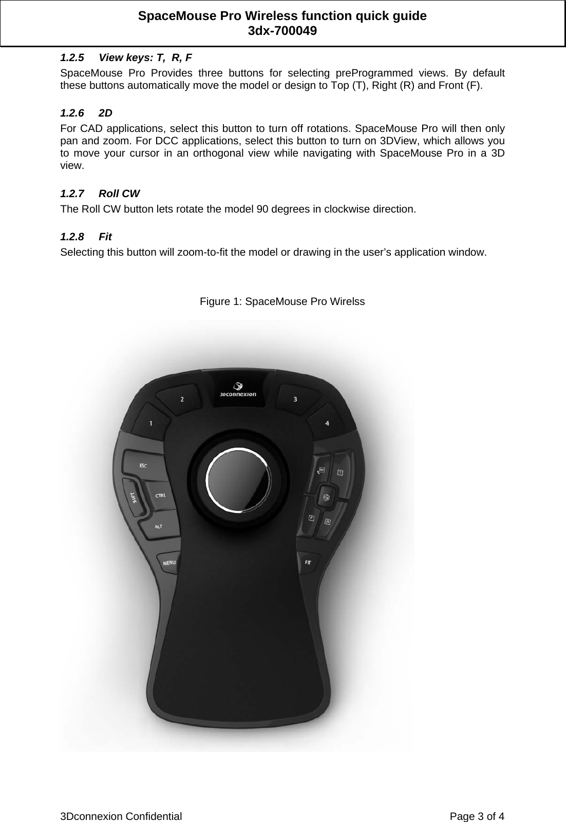  3Dconnexion Confidential    Page 3 of 4 SpaceMouse Pro Wireless function quick guide 3dx-700049 1.2.5  View keys: T,  R, F SpaceMouse Pro Provides three buttons for selecting preProgrammed views. By default these buttons automatically move the model or design to Top (T), Right (R) and Front (F).  1.2.6 2D For CAD applications, select this button to turn off rotations. SpaceMouse Pro will then only pan and zoom. For DCC applications, select this button to turn on 3DView, which allows you to move your cursor in an orthogonal view while navigating with SpaceMouse Pro in a 3D view.  1.2.7 Roll CW The Roll CW button lets rotate the model 90 degrees in clockwise direction.  1.2.8 Fit Selecting this button will zoom-to-fit the model or drawing in the user’s application window.    Figure 1: SpaceMouse Pro Wirelss     
