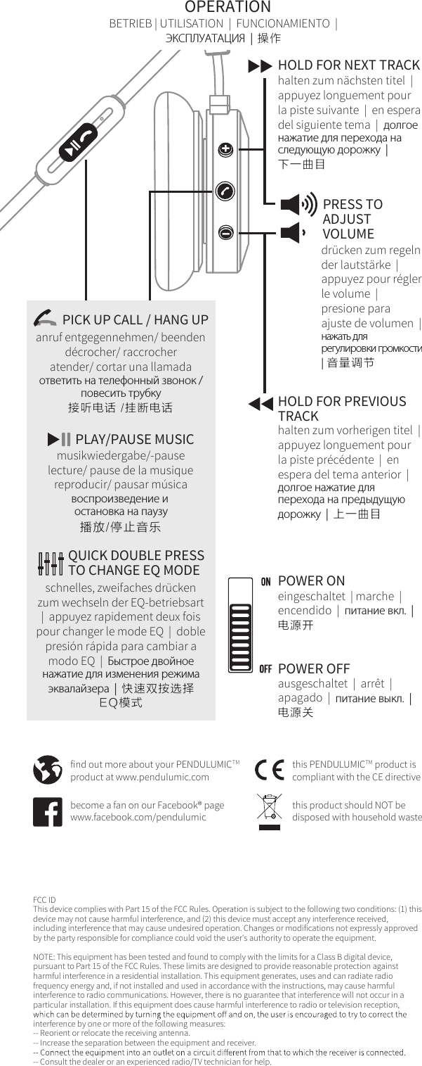FCC ID This device complies with Part 15 of the FCC Rules. Operation is subject to the following two conditions: (1) this device may not cause harmful interference, and (2) this device must accept any interference received, including interference that may cause undesired operation. Changes or modifications not expressly approved by the party responsible for compliance could void the user's authority to operate the equipment.NOTE: This equipment has been tested and found to comply with the limits for a Class B digital device, pursuant to Part 15 of the FCC Rules. These limits are designed to provide reasonable protection against harmful interference in a residential installation. This equipment generates, uses and can radiate radio frequency energy and, if not installed and used in accordance with the instructions, may cause harmful interference to radio communications. However, there is no guarantee that interference will not occur in a particular installation. If this equipment does cause harmful interference to radio or television reception, interference by one or more of the following measures:-- Reorient or relocate the receiving antenna.-- Increase the separation between the equipment and receiver.-- Consult the dealer or an experienced radio/TV technician for help.find out more about your PENDULUMICTMproduct at www.pendulumic.combecome a fan on our Facebook&reg; pagewww.facebook.com/pendulumicthis product should NOT bedisposed with household wastethis PENDULUMICTM product is compliant with the CE directivePRESS TOADJUSTVOLUMEdr&uuml;cken zum regeln der lautst&auml;rke  |  appuyez pour r&eacute;gler le volume  |   presione para ajuste de volumen  |  нажать для регулировки громкости  |  音量调节halten zum vorherigen titel  |  appuyez longuement pour la piste pr&eacute;c&eacute;dente  |  en espera del tema anterior  |  долгое нажатие для перехода на предыдущую дорожку  |  上一曲目HOLD FOR PREVIOUSTRACKOPERATIONHOLD FOR NEXT TRACKhalten zum n&auml;chsten titel  |  appuyez longuement pour la piste suivante  |  en espera del siguiente tema  |  долгое нажатие для перехода на следующую дорожку  |  下一曲目BETRIEB | UTILISATION  |  FUNCIONAMIENTO  |ЭКСПЛУАТАЦИЯ  |  操作schnelles, zweifaches dr&uuml;cken zum wechseln der EQ-betriebsart  |  appuyez rapidement deux fois pour changer le mode EQ  |  doble presi&oacute;n r&aacute;pida para cambiar a modo EQ  |  Быстрое двойное нажатие для изменения режима эквалайзера  |  快速双按选择EQ模式QUICK DOUBLE PRESSTO CHANGE EQ MODEPOWER OFFausgeschaltet  |  arr&ecirc;t  |  apagado  |  питание выкл.  |  电源关POWER ONeingeschaltet  | marche  |  encendido  |  питание вкл.  |  电源开PICK UP CALL / HANG UP接听电话 /挂断电话ответить на телефонный звонок /повесить трубкуanruf entgegennehmen/ beendend&eacute;crocher/ raccrocheratender/ cortar una llamadaPLAY/PAUSE MUSICmusikwiedergabe/-pauselecture/ pause de la musiquereproducir/ pausar m&uacute;sicaвоспроизведение и остановка на паузу播放/停止音乐