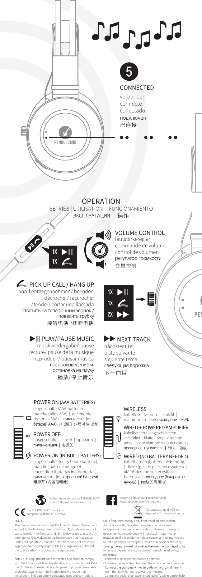 CONNECTEDverbundenconnect&eacute;conectado  подключен已连接 FCC ID This device complies with Part 15 of the FCC Rules. Operation is subject to the following two conditions: (1) this device may not cause harmful interference, and (2) this device must accept any interference received, including interference that may cause undesired operation. Changes or modifications not expressly approved by the party responsible for compliance could void the user's authority to operate the equipment.NOTE : This equipment has been tested and found to comply with the limits for a Class B digital device, pursuant to Part 15 of the FCC Rules. These limits are designed to provide reasonable protection against harmful interference in a residential installation. This equipment generates, uses and can radiate find out more about your PENDULUMICTMproduct at www.pendulumic.combecome a fan on our Facebook&reg; pagewww.facebook.com/pendulumicthis product should NOT bedisposed with household wastethis PENDULUMICTM product is compliant with the CE directiveOPERATIONBETRIEB | UTILISATION  |  FUNCIONAMIENTO ЭКСПЛУАТАЦИЯ  |  操作1x1x2x1x1xVOLUME CONTROLlautst&auml;rkereglercommande de volumecontrol de volumenрегулятор громкости音量控制PICK UP CALL / HANG UP接听电话 /挂断电话ответить на телефонный звонок /повесить трубкуanruf entgegennehmen/ beendend&eacute;crocher/ raccrocheratender/ cortar una llamadaPLAY/PAUSE MUSICmusikwiedergabe/-pauselecture/ pause de la musiquereproducir/ pausar m&uacute;sicaвоспроизведение и остановка на паузу播放/停止音乐NEXT TRACKcледующая дорожкаn&auml;chster titelpiste suivantesiguiente tema下一曲目eingeschaltet(AAA-batterien)  |  marche (piles AAA)  |  encendido (bater&iacute;as AAA)  |  питание вкл. (от батарей ААА)   |  电源开 (7号碱性电池)POWER ON (AAA BATTERIES)POWER OFFausgeschaltet  |  arr&ecirc;t  |  apagado  |  питание выкл.  |  电源关WIRELESSkabelloser betrieb  |  sans fil  |  inal&aacute;mbrico   |  Беспроводное  |  无线WIRED + POWERED AMPLIFIERkabelbetrieb + eingeschaltetem verst&auml;rker  |  filaire + ampli aliment&eacute;  |  amplificador al&aacute;mbrico + potenciado  |  проводное + усилитель  |  有线 + 功放WIRED (NO BATTERY NEEDED)kabelbetrieb (batterie nicht n&ouml;tig)  |  filaire (pas de piles n&eacute;cessaires)  |  al&aacute;mbrico (no se necesitan bater&iacute;as)  |  проводное (батареи не нужны)  |  有线(无需用电)POWER ON (IN-BUILT BATTERY)питание вкл. (от встроенной батареи)电源开 (内置锂电池)eingeschaltet (eingebaute batterie)marche (batterie int&eacute;gr&eacute;e)encendido (bater&iacute;as incorporadas)radio frequency energy and, if not installed and used in accordance with the instructions, may cause harmful interference to radio communications. However, there is no guarantee that interference will not occur in a particular installation. If this equipment does cause harmful interference to radio or television reception, which can be determined by to correct the interference by one or more of the following measures:- Reorient or relocate the receiving antenna.- Increase the separation between the equipment and receiver.   from that to which the receiver is connected.- Consult the dealer or an experienced radio/TV technician for help.