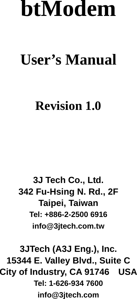  btModem  User&rsquo;s Manual    Revision 1.0      3J Tech Co., Ltd. 342 Fu-Hsing N. Rd., 2F Taipei, Taiwan Tel: +886-2-2500 6916 info@3jtech.com.tw  3JTech (A3J Eng.), Inc. 15344 E. Valley Blvd., Suite C City of Industry, CA 91746    USA  Tel: 1-626-934 7600 info@3jtech.com