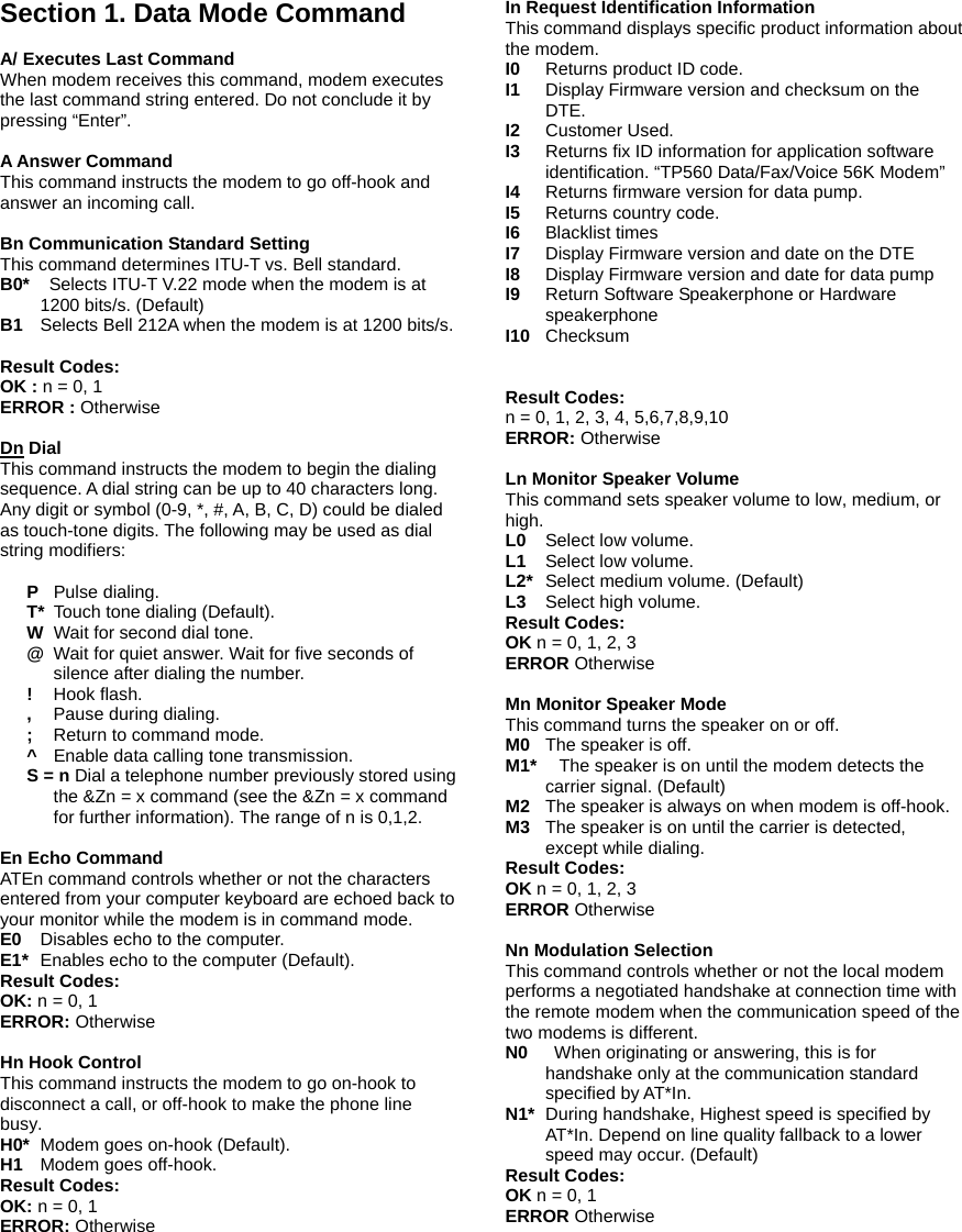  Section 1. Data Mode Command  A/ Executes Last Command  When modem receives this command, modem executes the last command string entered. Do not conclude it by pressing &ldquo;Enter&rdquo;.  A Answer Command  This command instructs the modem to go off-hook and answer an incoming call.  Bn Communication Standard Setting This command determines ITU-T vs. Bell standard. B0*    Selects ITU-T V.22 mode when the modem is at 1200 bits/s. (Default) B1    Selects Bell 212A when the modem is at 1200 bits/s.  Result Codes:   OK : n = 0, 1 ERROR : Otherwise  Dn Dial This command instructs the modem to begin the dialing sequence. A dial string can be up to 40 characters long. Any digit or symbol (0-9, *, #, A, B, C, D) could be dialed as touch-tone digits. The following may be used as dial string modifiers:  P  Pulse dialing. T*  Touch tone dialing (Default).   W   Wait for second dial tone. @  Wait for quiet answer. Wait for five seconds of silence after dialing the number. !  Hook flash. ,   Pause during dialing. ;   Return to command mode. ^    Enable data calling tone transmission. S = n Dial a telephone number previously stored using the &amp;Zn = x command (see the &amp;Zn = x command for further information). The range of n is 0,1,2.  En Echo Command ATEn command controls whether or not the characters entered from your computer keyboard are echoed back to your monitor while the modem is in command mode. E0    Disables echo to the computer. E1*   Enables echo to the computer (Default). Result Codes: OK: n = 0, 1 ERROR: Otherwise  Hn Hook Control This command instructs the modem to go on-hook to disconnect a call, or off-hook to make the phone line busy. H0*   Modem goes on-hook (Default). H1  Modem goes off-hook. Result Codes: OK: n = 0, 1 ERROR: Otherwise  In Request Identification Information This command displays specific product information about the modem. I0   Returns product ID code. I1   Display Firmware version and checksum on the DTE. I2   Customer Used. I3   Returns fix ID information for application software identification. &ldquo;TP560 Data/Fax/Voice 56K Modem&rdquo; I4   Returns firmware version for data pump. I5   Returns country code.   I6  Blacklist times I7  Display Firmware version and date on the DTE I8  Display Firmware version and date for data pump I9  Return Software Speakerphone or Hardware speakerphone I10  Checksum    Result Codes: n = 0, 1, 2, 3, 4, 5,6,7,8,9,10 ERROR: Otherwise  Ln Monitor Speaker Volume This command sets speaker volume to low, medium, or high. L0   Select low volume. L1 Select low volume. L2*   Select medium volume. (Default) L3   Select high volume. Result Codes: OK n = 0, 1, 2, 3 ERROR Otherwise  Mn Monitor Speaker Mode This command turns the speaker on or off. M0 The speaker is off. M1*    The speaker is on until the modem detects the carrier signal. (Default) M2   The speaker is always on when modem is off-hook. M3   The speaker is on until the carrier is detected, except while dialing. Result Codes: OK n = 0, 1, 2, 3 ERROR Otherwise  Nn Modulation Selection This command controls whether or not the local modem performs a negotiated handshake at connection time with the remote modem when the communication speed of the two modems is different. N0   When originating or answering, this is for handshake only at the communication standard specified by AT*In. N1* During handshake, Highest speed is specified by AT*In. Depend on line quality fallback to a lower speed may occur. (Default) Result Codes: OK n = 0, 1 ERROR Otherwise  