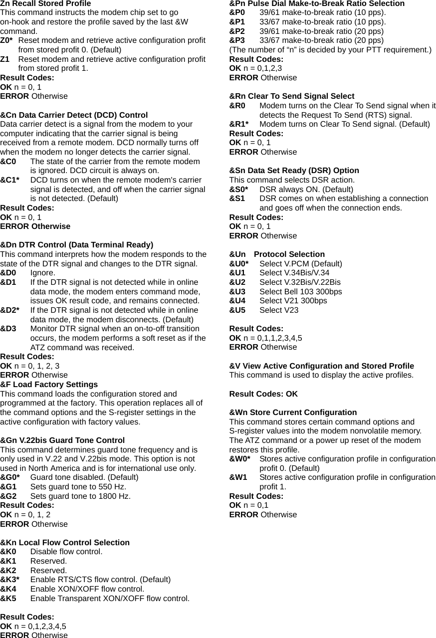 Zn Recall Stored Profile This command instructs the modem chip set to go on-hook and restore the profile saved by the last &amp;W command.  Z0* Reset modem and retrieve active configuration profit from stored profit 0. (Default) Z1  Reset modem and retrieve active configuration profit from stored profit 1. Result Codes: OK n = 0, 1 ERROR Otherwise  &amp;Cn Data Carrier Detect (DCD) Control Data carrier detect is a signal from the modem to your computer indicating that the carrier signal is being received from a remote modem. DCD normally turns off when the modem no longer detects the carrier signal.   &amp;C0 The state of the carrier from the remote modem is ignored. DCD circuit is always on. &amp;C1* DCD turns on when the remote modem's carrier signal is detected, and off when the carrier signal is not detected. (Default) Result Codes: OK n = 0, 1 ERROR Otherwise  &amp;Dn DTR Control (Data Terminal Ready) This command interprets how the modem responds to the state of the DTR signal and changes to the DTR signal. &amp;D0 Ignore.  &amp;D1 If the DTR signal is not detected while in online data mode, the modem enters command mode, issues OK result code, and remains connected. &amp;D2*    If the DTR signal is not detected while in online data mode, the modem disconnects. (Default) &amp;D3    Monitor DTR signal when an on-to-off transition occurs, the modem performs a soft reset as if the ATZ command was received. Result Codes: OK n = 0, 1, 2, 3 ERROR Otherwise &amp;F Load Factory Settings This command loads the configuration stored and programmed at the factory. This operation replaces all of the command options and the S-register settings in the active configuration with factory values.  &amp;Gn V.22bis Guard Tone Control This command determines guard tone frequency and is only used in V.22 and V.22bis mode. This option is not used in North America and is for international use only. &amp;G0* Guard tone disabled. (Default) &amp;G1    Sets guard tone to 550 Hz. &amp;G2    Sets guard tone to 1800 Hz. Result Codes: OK n = 0, 1, 2 ERROR Otherwise  &amp;Kn Local Flow Control Selection &amp;K0    Disable flow control. &amp;K1   Reserved. &amp;K2   Reserved. &amp;K3*    Enable RTS/CTS flow control. (Default) &amp;K4    Enable XON/XOFF flow control. &amp;K5    Enable Transparent XON/XOFF flow control.  Result Codes: OK n = 0,1,2,3,4,5 ERROR Otherwise  &amp;Pn Pulse Dial Make-to-Break Ratio Selection &amp;P0   39/61 make-to-break ratio (10 pps). &amp;P1   33/67 make-to-break ratio (10 pps). &amp;P2 39/61 make-to-break ratio (20 pps) &amp;P3 33/67 make-to-break ratio (20 pps) (The number of &ldquo;n&rdquo; is decided by your PTT requirement.) Result Codes: OK n = 0,1,2,3 ERROR Otherwise  &amp;Rn Clear To Send Signal Select &amp;R0 Modem turns on the Clear To Send signal when it detects the Request To Send (RTS) signal.   &amp;R1*  Modem turns on Clear To Send signal. (Default) Result Codes: OK n = 0, 1 ERROR Otherwise  &amp;Sn Data Set Ready (DSR) Option This command selects DSR action. &amp;S0* DSR always ON. (Default) &amp;S1   DSR comes on when establishing a connection and goes off when the connection ends. Result Codes: OK n = 0, 1 ERROR Otherwise  &amp;Un  Protocol Selection &amp;U0* Select V.PCM (Default) &amp;U1 Select V.34Bis/V.34 &amp;U2 Select V.32Bis/V.22Bis &amp;U3 Select Bell 103 300bps &amp;U4  Select V21 300bps &amp;U5 Select V23  Result Codes: OK n = 0,1,1,2,3,4,5 ERROR Otherwise  &amp;V View Active Configuration and Stored Profile This command is used to display the active profiles.  Result Codes: OK  &amp;Wn Store Current Configuration This command stores certain command options and S-register values into the modem nonvolatile memory. The ATZ command or a power up reset of the modem restores this profile. &amp;W0* Stores active configuration profile in configuration profit 0. (Default) &amp;W1 Stores active configuration profile in configuration profit 1. Result Codes: OK n = 0,1 ERROR Otherwise  