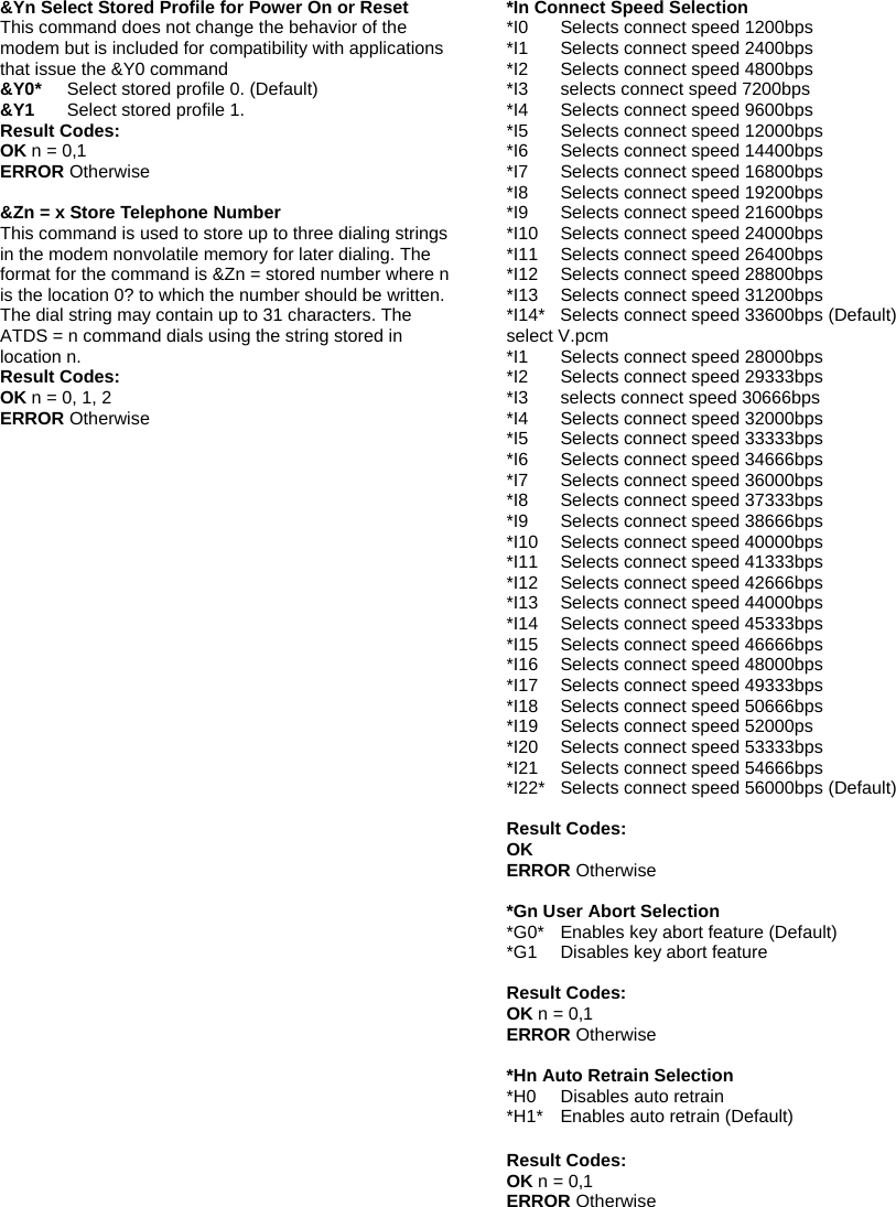 &amp;Yn Select Stored Profile for Power On or Reset This command does not change the behavior of the modem but is included for compatibility with applications that issue the &amp;Y0 command &amp;Y0* Select stored profile 0. (Default) &amp;Y1    Select stored profile 1. Result Codes: OK n = 0,1 ERROR Otherwise  &amp;Zn = x Store Telephone Number This command is used to store up to three dialing strings in the modem nonvolatile memory for later dialing. The format for the command is &amp;Zn = stored number where n is the location 0? to which the number should be written. The dial string may contain up to 31 characters. The ATDS = n command dials using the string stored in location n. Result Codes: OK n = 0, 1, 2 ERROR Otherwise  *In Connect Speed Selection *I0  Selects connect speed 1200bps *I1  Selects connect speed 2400bps *I2  Selects connect speed 4800bps *I3  selects connect speed 7200bps *I4  Selects connect speed 9600bps *I5  Selects connect speed 12000bps *I6  Selects connect speed 14400bps *I7  Selects connect speed 16800bps *I8  Selects connect speed 19200bps *I9    Selects connect speed 21600bps *I10  Selects connect speed 24000bps *I11  Selects connect speed 26400bps *I12  Selects connect speed 28800bps *I13  Selects connect speed 31200bps *I14*  Selects connect speed 33600bps (Default) select V.pcm *I1  Selects connect speed 28000bps *I2  Selects connect speed 29333bps *I3  selects connect speed 30666bps *I4  Selects connect speed 32000bps *I5  Selects connect speed 33333bps *I6  Selects connect speed 34666bps *I7  Selects connect speed 36000bps *I8  Selects connect speed 37333bps *I9    Selects connect speed 38666bps *I10  Selects connect speed 40000bps *I11  Selects connect speed 41333bps *I12  Selects connect speed 42666bps *I13  Selects connect speed 44000bps *I14    Selects connect speed 45333bps *I15    Selects connect speed 46666bps *I16    Selects connect speed 48000bps *I17  Selects connect speed 49333bps *I18  Selects connect speed 50666bps *I19  Selects connect speed 52000ps *I20  Selects connect speed 53333bps *I21  Selects connect speed 54666bps *I22*   Selects connect speed 56000bps (Default)  Result Codes: OK ERROR Otherwise  *Gn User Abort Selection *G0*  Enables key abort feature (Default) *G1  Disables key abort feature  Result Codes: OK n = 0,1 ERROR Otherwise  *Hn Auto Retrain Selection *H0  Disables auto retrain *H1*  Enables auto retrain (Default)  Result Codes: OK n = 0,1 ERROR Otherwise  