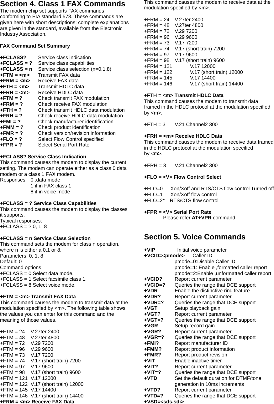 Section 4. Class 1 FAX Commands The modem chip set supports FAX commands conforming to EIA standard 578. These commands are given here with short descriptions; complete explanations are given in the standard, available from the Electronic Industry Association.  FAX Command Set Summary  +FCLASS?   Service class indication +FCLASS = ?   Service class capabilities +FCLASS = n Service class selection (n=0,1,8) +FTM = <m> Transmit FAX data +FRM = <m>    Receive FAX data +FTH = <m>   Transmit HDLC data +FRH = <m>    Receive HDLC data +FTM = ?   Check transmit FAX modulation +FRM = ?   Check receive FAX modulation +FTH = ?   Check transmit HDLC data modulation +FRH = ?   Check receive HDLC data modulation +FMI = ?    Check manufacturer identification +FMM = ?   Check product identification +FMR = ?   Check version/revision information +FLO = ? Select Flow Control specified +FPR = ? Select Serial Port Rate  +FCLASS? Service Class Indication This command causes the modem to display the current setting. The modem can operate either as a class 0 data modem or a class 1 FAX modem.   Responses: 0 :data mode 1 if in FAX class 1 8 if in voice mode  +FCLASS = ? Service Class Capabilities This command causes the modem to display the classes it supports. Typical responses: +FCLASS = ? 0, 1, 8  +FCLASS = n Service Class Selection This command sets the modem for class n operation, where n is either a 0,1 or 8. Parameters: 0, 1, 8 Default: 0 Command options: +FCLASS = 0 Select data mode. +FCLASS = 1 Select facsimile class 1. +FCLASS = 8 Select voice mode.  +FTM = <m> Transmit FAX Data This command causes the modem to transmit data at the modulation specified by <m>. The following table shows the values you can enter for this command and the meaning of those values.  +FTM = 24    V.27ter 2400 +FTM = 48    V.27ter 4800 +FTM = 72    V.29 7200 +FTM = 96    V.29 9600 +FTM = 73    V.17 7200 +FTM = 74    V.17 (short train) 7200 +FTM = 97    V.17 9600 +FTM = 98    V.17 (short train) 9600 +FTM = 121  V.17 12000 +FTM = 122   V.17 (short train) 12000 +FTM = 145   V.17 14400 +FTM = 146   V.17 (short train) 14400 +FRM = <m> Receive FAX Data This command causes the modem to receive data at the modulation specified by <m>.  +FRM = 24    V.27ter 2400 +FRM = 48    V.27ter 4800 +FRM = 72    V.29 7200 +FRM = 96    V.29 9600 +FRM = 73    V.17 7200 +FRM = 74    V.17 (short train) 7200 +FRM = 97    V.17 9600 +FRM = 98    V.17 (short train) 9600 +FRM = 121    V.17 12000 +FRM = 122    V.17 (short train) 12000 +FRM = 145    V.17 14400 +FRM = 146    V.17 (short train) 14400  +FTH = <m> Transmit HDLC Data This command causes the modem to transmit data framed in the HDLC protocol at the modulation specified by <m>.  +FTH = 3    V.21 Channel2 300  +FRH = <m> Receive HDLC Data This command causes the modem to receive data framed in the HDLC protocol at the modulation specified by <m>.  +FRH = 3    V.21 Channel2 300  +FLO = <V> Flow Control Select  +FLO=0      Xon/Xoff and RTS/CTS flow control Turned off +FLO=1   Xon/Xoff flow control +FLO=2*  RTS/CTS flow control  +FPR = <V> Serial Port Rate    Please refer AT+VPR command   Section 5. Voice Commands  +VIP     Initial voice parameter +VCID=<pmode>   Caller ID pmode=0:Disable Caller ID   pmode=1: Enable ,formatted caller report pmode=2:Enable ,unformatted caller report +VCID?  Report current parameter +VCID=?  Queries the range that DCE support +VDR     Enable the distinctive ring feature +VDR?    Report current parameter   +VDR=?    Queries the range that DCE support +VGT   Setup playback gain +VGT?    Report current parameter   +VGT=?  Queries the range that DCE support +VGR   Setup record gain +VGR?  Report current parameter   +VGR=?    Queries the range that DCE support +FMI?   Report manufacturer ID +FMM?    Report product information +FMR?    Report product revision +VIT    Enable inactive timer +VIT?    Report current parameter   +VIT=?  Queries the range that DCE support +VTD  Set the default duration for DTMF/tone generation in 10ms increments +VTD?    Report current parameter +VTD=?  Queries the range that DCE support +VSD=<sds,sdi> 