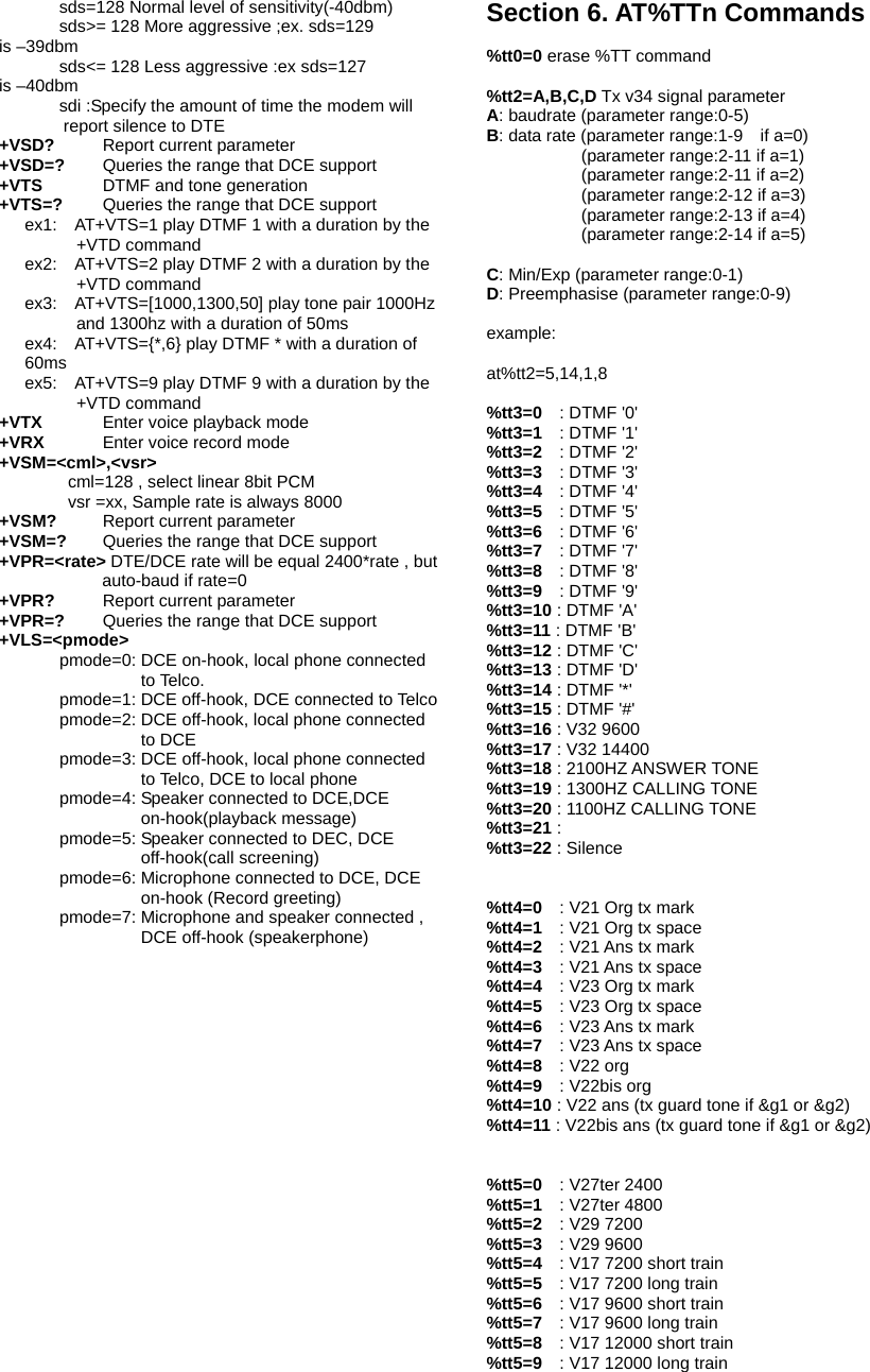        sds=128 Normal level of sensitivity(-40dbm)        sds>= 128 More aggressive ;ex. sds=129 is &ndash;39dbm        sds<= 128 Less aggressive :ex sds=127 is &ndash;40dbm        sdi :Specify the amount of time the modem will report silence to DTE   +VSD?    Report current parameter +VSD=?    Queries the range that DCE support +VTS    DTMF and tone generation +VTS=?  Queries the range that DCE support ex1:    AT+VTS=1 play DTMF 1 with a duration by the +VTD command ex2:    AT+VTS=2 play DTMF 2 with a duration by the +VTD command ex3:    AT+VTS=[1000,1300,50] play tone pair 1000Hz and 1300hz with a duration of 50ms ex4:    AT+VTS={*,6} play DTMF * with a duration of 60ms ex5:    AT+VTS=9 play DTMF 9 with a duration by the +VTD command +VTX      Enter voice playback mode +VRX   Enter voice record mode +VSM=<cml>,<vsr>         cml=128 , select linear 8bit PCM         vsr =xx, Sample rate is always 8000 +VSM?    Report current parameter   +VSM=?    Queries the range that DCE support +VPR=<rate> DTE/DCE rate will be equal 2400*rate , but auto-baud if rate=0 +VPR?    Report current parameter   +VPR=?    Queries the range that DCE support +VLS=<pmode>        pmode=0: DCE on-hook, local phone connected to Telco.        pmode=1: DCE off-hook, DCE connected to Telco         pmode=2: DCE off-hook, local phone connected to DCE        pmode=3: DCE off-hook, local phone connected to Telco, DCE to local phone        pmode=4: Speaker connected to DCE,DCE on-hook(playback message)        pmode=5: Speaker connected to DEC, DCE off-hook(call screening)        pmode=6: Microphone connected to DCE, DCE on-hook (Record greeting)        pmode=7: Microphone and speaker connected , DCE off-hook (speakerphone)   Section 6. AT%TTn Commands  %tt0=0 erase %TT command  %tt2=A,B,C,D Tx v34 signal parameter A: baudrate (parameter range:0-5) B: data rate (parameter range:1-9    if a=0)            (parameter range:2-11 if a=1)            (parameter range:2-11 if a=2)            (parameter range:2-12 if a=3)            (parameter range:2-13 if a=4)            (parameter range:2-14 if a=5)  C: Min/Exp (parameter range:0-1) D: Preemphasise (parameter range:0-9)  example:  at%tt2=5,14,1,8  %tt3=0  : DTMF '0' %tt3=1  : DTMF '1' %tt3=2  : DTMF '2' %tt3=3  : DTMF '3' %tt3=4  : DTMF '4' %tt3=5  : DTMF '5' %tt3=6  : DTMF '6' %tt3=7  : DTMF '7' %tt3=8  : DTMF '8' %tt3=9  : DTMF '9' %tt3=10 : DTMF 'A' %tt3=11 : DTMF 'B' %tt3=12 : DTMF 'C' %tt3=13 : DTMF 'D' %tt3=14 : DTMF '*' %tt3=15 : DTMF '#' %tt3=16 : V32 9600 %tt3=17 : V32 14400 %tt3=18 : 2100HZ ANSWER TONE %tt3=19 : 1300HZ CALLING TONE %tt3=20 : 1100HZ CALLING TONE %tt3=21 : %tt3=22 : Silence   %tt4=0  : V21 Org tx mark %tt4=1  : V21 Org tx space %tt4=2  : V21 Ans tx mark %tt4=3  : V21 Ans tx space %tt4=4  : V23 Org tx mark %tt4=5  : V23 Org tx space %tt4=6  : V23 Ans tx mark %tt4=7  : V23 Ans tx space %tt4=8  : V22 org %tt4=9  : V22bis org %tt4=10 : V22 ans (tx guard tone if &amp;g1 or &amp;g2) %tt4=11 : V22bis ans (tx guard tone if &amp;g1 or &amp;g2)   %tt5=0  : V27ter 2400 %tt5=1  : V27ter 4800 %tt5=2  : V29 7200 %tt5=3  : V29 9600 %tt5=4    : V17 7200 short train %tt5=5    : V17 7200 long train %tt5=6    : V17 9600 short train %tt5=7    : V17 9600 long train %tt5=8    : V17 12000 short train %tt5=9    : V17 12000 long train 