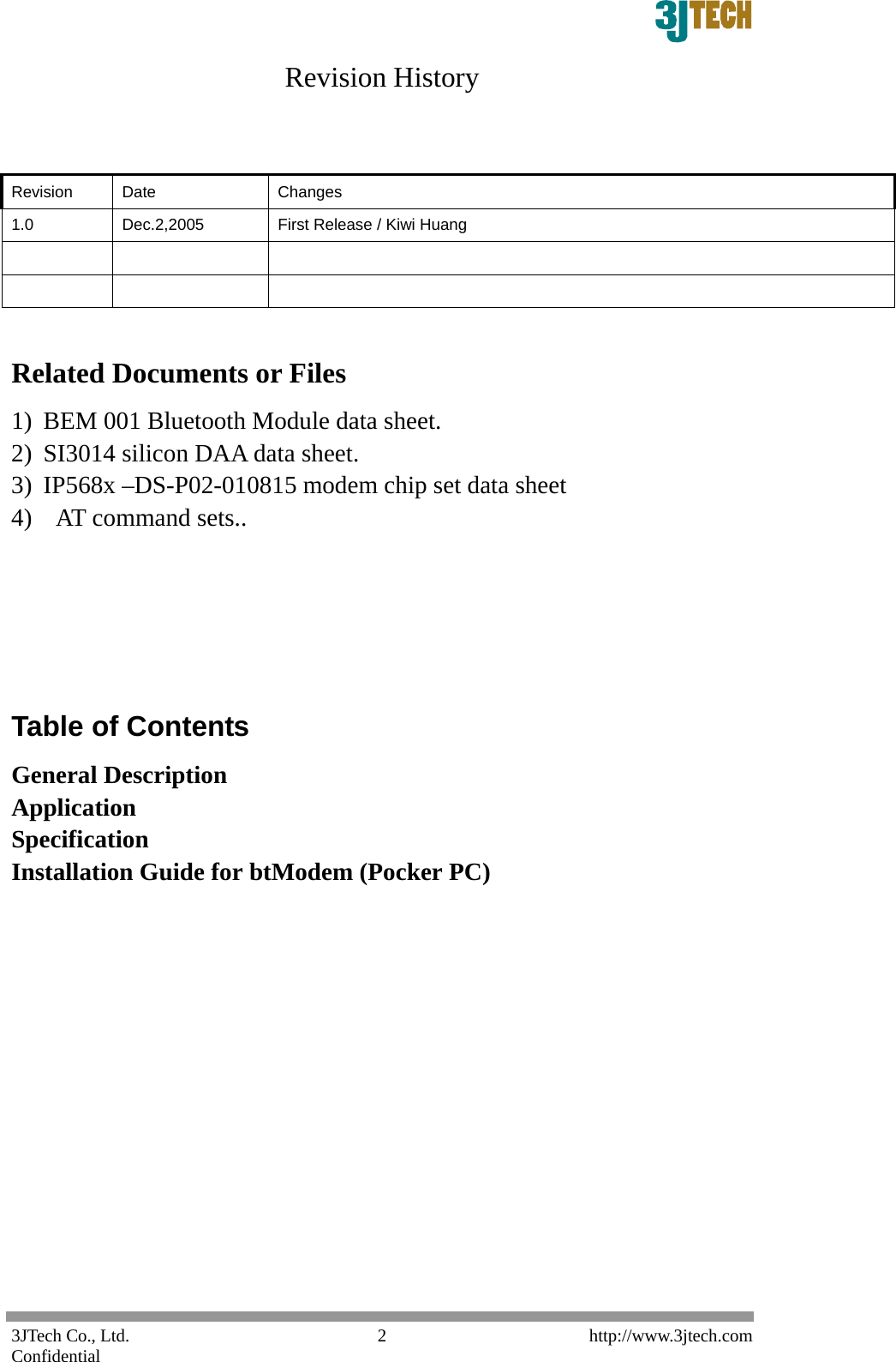 3JTech Co., Ltd.    http://www.3jtech.com Confidential  2Revision History   Revision Date  Changes 1.0  Dec.2,2005  First Release / Kiwi Huang          Related Documents or Files 1) BEM 001 Bluetooth Module data sheet. 2) SI3014 silicon DAA data sheet. 3) IP568x &ndash;DS-P02-010815 modem chip set data sheet 4)   AT command sets..      Table of Contents General Description Application Specification Installation Guide for btModem (Pocker PC)             