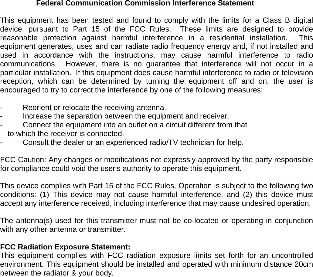 Federal Communication Commission Interference Statement  This equipment has been tested and found to comply with the limits for a Class B digital device, pursuant to Part 15 of the FCC Rules.  These limits are designed to provide reasonable protection against harmful interference in a residential installation.  This equipment generates, uses and can radiate radio frequency energy and, if not installed and used in accordance with the instructions, may cause harmful interference to radio communications.  However, there is no guarantee that interference will not occur in a particular installation.  If this equipment does cause harmful interference to radio or television reception, which can be determined by turning the equipment off and on, the user is encouraged to try to correct the interference by one of the following measures:  -  Reorient or relocate the receiving antenna. -  Increase the separation between the equipment and receiver. -  Connect the equipment into an outlet on a circuit different from that to which the receiver is connected. -  Consult the dealer or an experienced radio/TV technician for help.  FCC Caution: Any changes or modifications not expressly approved by the party responsible for compliance could void the user's authority to operate this equipment.  This device complies with Part 15 of the FCC Rules. Operation is subject to the following two conditions: (1) This device may not cause harmful interference, and (2) this device must accept any interference received, including interference that may cause undesired operation.  The antenna(s) used for this transmitter must not be co-located or operating in conjunction with any other antenna or transmitter.  FCC Radiation Exposure Statement: This equipment complies with FCC radiation exposure limits set forth for an uncontrolled environment. This equipment should be installed and operated with minimum distance 20cm between the radiator &amp; your body.  