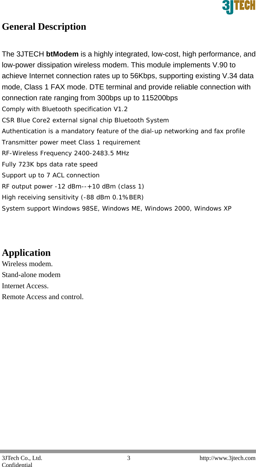  3JTech Co., Ltd.    http://www.3jtech.com Confidential  3General Description    The 3JTECH btModem is a highly integrated, low-cost, high performance, and low-power dissipation wireless modem. This module implements V.90 to achieve Internet connection rates up to 56Kbps, supporting existing V.34 data mode, Class 1 FAX mode. DTE terminal and provide reliable connection with connection rate ranging from 300bps up to 115200bps   Comply with Bluetooth specification V1.2  CSR Blue Core2 external signal chip Bluetooth System  Authentication is a mandatory feature of the dial-up networking and fax profile  Transmitter power meet Class 1 requirement  RF-Wireless Frequency 2400-2483.5 MHz  Fully 723K bps data rate speed  Support up to 7 ACL connection  RF output power -12 dBm--+10 dBm (class 1)  High receiving sensitivity (-88 dBm 0.1%BER) System support Windows 98SE, Windows ME, Windows 2000, Windows XP    Application   Wireless modem. Stand-alone modem Internet Access. Remote Access and control.              