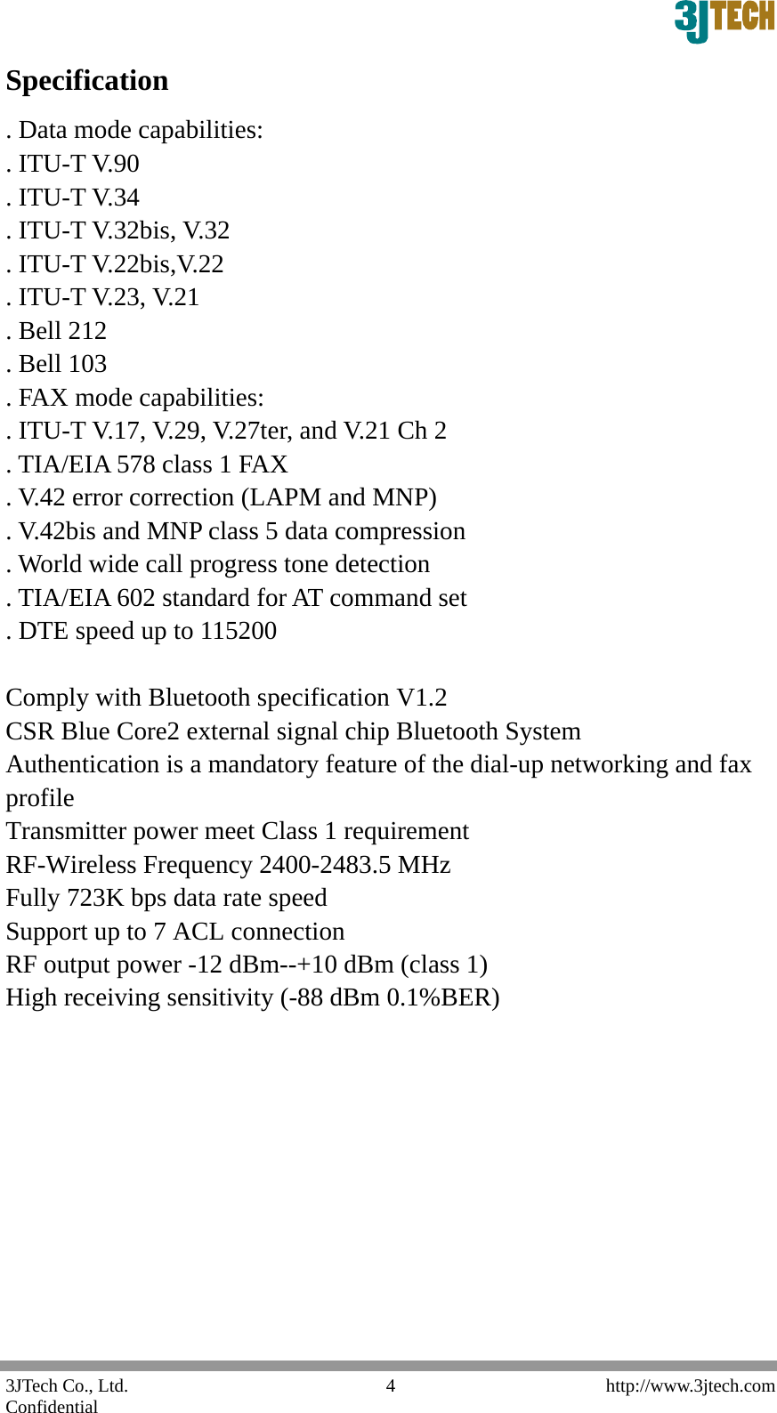  3JTech Co., Ltd.    http://www.3jtech.com Confidential  4Specification . Data mode capabilities:   . ITU-T V.90   . ITU-T V.34   . ITU-T V.32bis, V.32   . ITU-T V.22bis,V.22   . ITU-T V.23, V.21   . Bell 212   . Bell 103   . FAX mode capabilities:   . ITU-T V.17, V.29, V.27ter, and V.21 Ch 2   . TIA/EIA 578 class 1 FAX   . V.42 error correction (LAPM and MNP)   . V.42bis and MNP class 5 data compression   . World wide call progress tone detection   . TIA/EIA 602 standard for AT command set   . DTE speed up to 115200    Comply with Bluetooth specification V1.2   CSR Blue Core2 external signal chip Bluetooth System   Authentication is a mandatory feature of the dial-up networking and fax profile  Transmitter power meet Class 1 requirement   RF-Wireless Frequency 2400-2483.5 MHz   Fully 723K bps data rate speed   Support up to 7 ACL connection RF output power -12 dBm--+10 dBm (class 1)   High receiving sensitivity (-88 dBm 0.1%BER)           