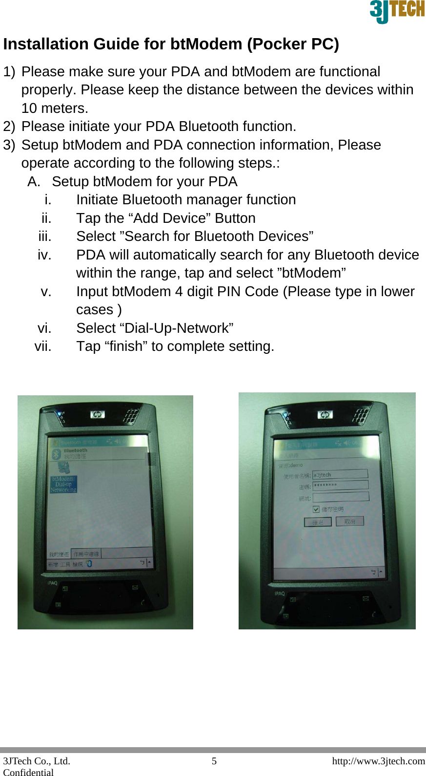  3JTech Co., Ltd.    http://www.3jtech.com Confidential  5Installation Guide for btModem (Pocker PC) 1) Please make sure your PDA and btModem are functional properly. Please keep the distance between the devices within 10 meters. 2) Please initiate your PDA Bluetooth function. 3) Setup btModem and PDA connection information, Please operate according to the following steps.: A.  Setup btModem for your PDA i.  Initiate Bluetooth manager function ii.  Tap the &ldquo;Add Device&rdquo; Button iii.  Select &rdquo;Search for Bluetooth Devices&rdquo; iv.  PDA will automatically search for any Bluetooth device within the range, tap and select &rdquo;btModem&rdquo; v.  Input btModem 4 digit PIN Code (Please type in lower cases ) vi. Select &ldquo;Dial-Up-Network&rdquo; vii.  Tap &ldquo;finish&rdquo; to complete setting.                     