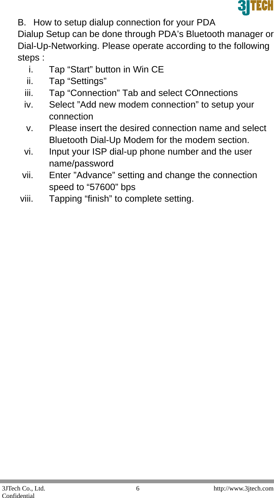  3JTech Co., Ltd.    http://www.3jtech.com Confidential  6B.  How to setup dialup connection for your PDA Dialup Setup can be done through PDA&rsquo;s Bluetooth manager or Dial-Up-Networking. Please operate according to the following steps : i.  Tap &ldquo;Start&rdquo; button in Win CE ii. Tap &ldquo;Settings&rdquo;  iii. Tap &ldquo;Connection&rdquo; Tab and select COnnections iv.  Select &rdquo;Add new modem connection&rdquo; to setup your connection v.  Please insert the desired connection name and select Bluetooth Dial-Up Modem for the modem section. vi.  Input your ISP dial-up phone number and the user name/password vii.  Enter &rdquo;Advance&rdquo; setting and change the connection speed to &ldquo;57600&rdquo; bps viii.  Tapping &ldquo;finish&rdquo; to complete setting.                        