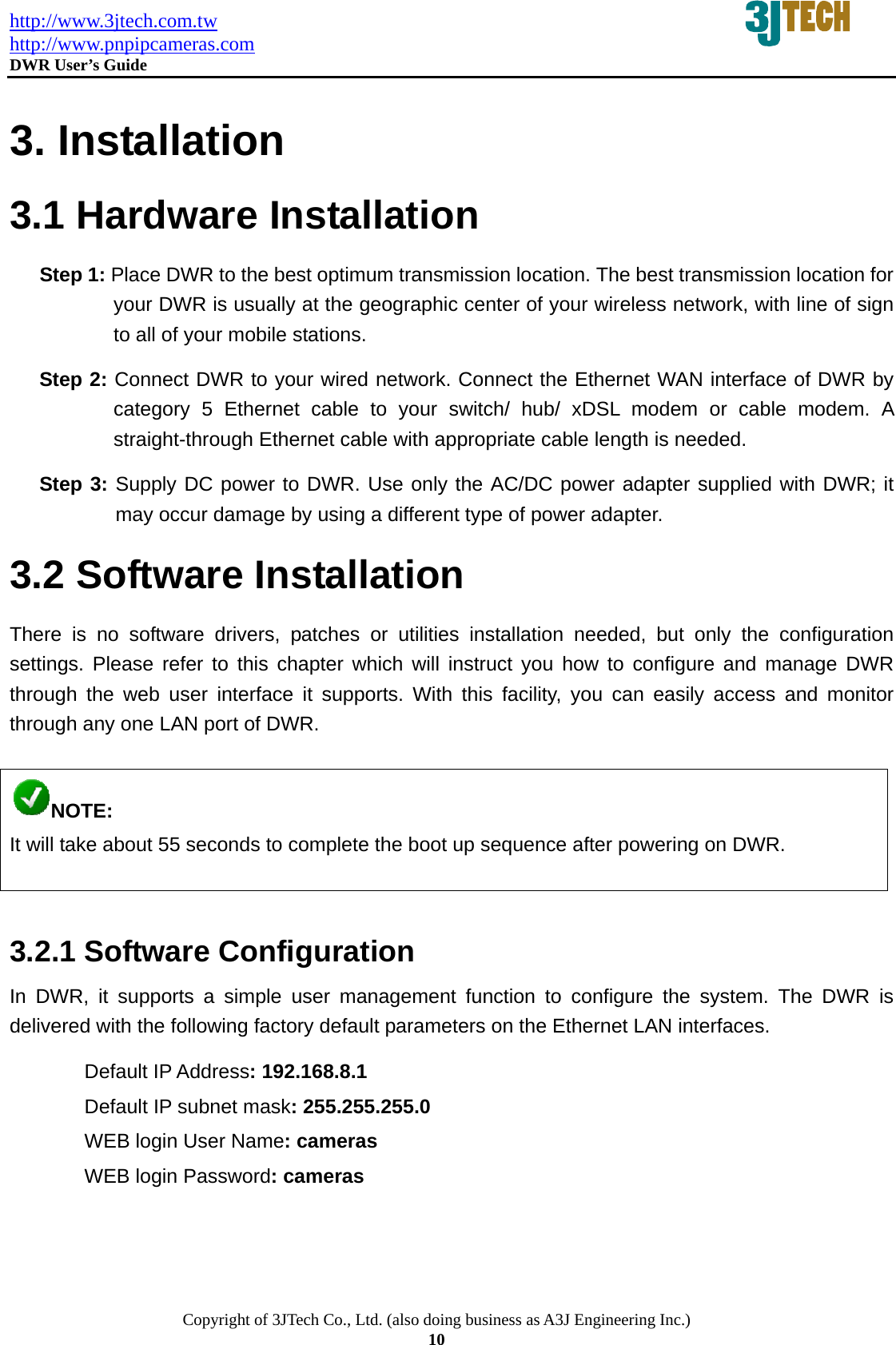 http://www.3jtech.com.tw http://www.pnpipcameras.com  DWR User&rsquo;s Guide   Copyright of 3JTech Co., Ltd. (also doing business as A3J Engineering Inc.) 10  3. Installation 3.1 Hardware Installation Step 1: Place DWR to the best optimum transmission location. The best transmission location for your DWR is usually at the geographic center of your wireless network, with line of sign to all of your mobile stations. Step 2: Connect DWR to your wired network. Connect the Ethernet WAN interface of DWR by category 5 Ethernet cable to your switch/ hub/ xDSL modem or cable modem. A straight-through Ethernet cable with appropriate cable length is needed. Step 3: Supply DC power to DWR. Use only the AC/DC power adapter supplied with DWR; it may occur damage by using a different type of power adapter. 3.2 Software Installation There is no software drivers, patches or utilities installation needed, but only the configuration settings. Please refer to this chapter which will instruct you how to configure and manage DWR through the web user interface it supports. With this facility, you can easily access and monitor through any one LAN port of DWR.  NOTE: It will take about 55 seconds to complete the boot up sequence after powering on DWR.  3.2.1 Software Configuration In DWR, it supports a simple user management function to configure the system. The DWR is delivered with the following factory default parameters on the Ethernet LAN interfaces. Default IP Address: 192.168.8.1 Default IP subnet mask: 255.255.255.0 WEB login User Name: cameras WEB login Password: cameras 