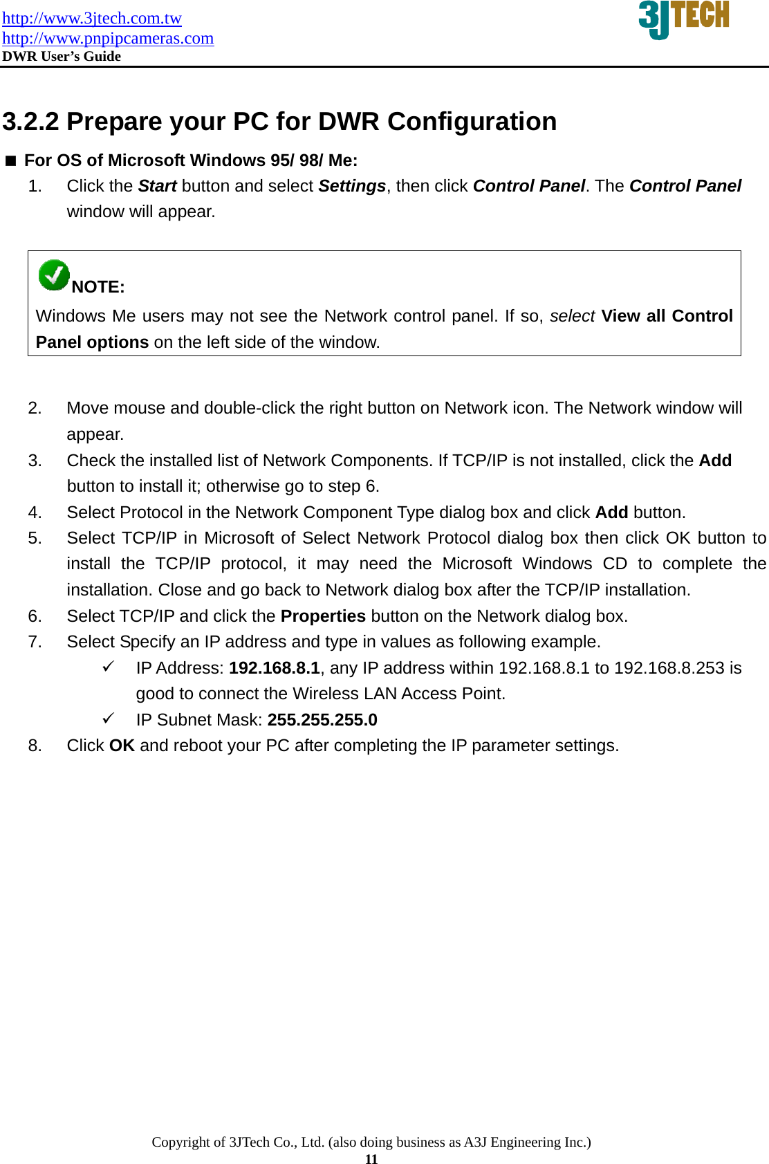 http://www.3jtech.com.tw http://www.pnpipcameras.com  DWR User&rsquo;s Guide   Copyright of 3JTech Co., Ltd. (also doing business as A3J Engineering Inc.) 11  3.2.2 Prepare your PC for DWR Configuration    For OS of Microsoft Windows 95/ 98/ Me:   1. Click the Start button and select Settings, then click Control Panel. The Control Panel window will appear.  NOTE: Windows Me users may not see the Network control panel. If so, select View all Control Panel options on the left side of the window.  2.  Move mouse and double-click the right button on Network icon. The Network window will appear. 3.  Check the installed list of Network Components. If TCP/IP is not installed, click the Add button to install it; otherwise go to step 6. 4.  Select Protocol in the Network Component Type dialog box and click Add button. 5.  Select TCP/IP in Microsoft of Select Network Protocol dialog box then click OK button to install the TCP/IP protocol, it may need the Microsoft Windows CD to complete the installation. Close and go back to Network dialog box after the TCP/IP installation. 6.  Select TCP/IP and click the Properties button on the Network dialog box. 7.  Select Specify an IP address and type in values as following example. 9 IP Address: 192.168.8.1, any IP address within 192.168.8.1 to 192.168.8.253 is good to connect the Wireless LAN Access Point. 9  IP Subnet Mask: 255.255.255.0 8. Click OK and reboot your PC after completing the IP parameter settings. 