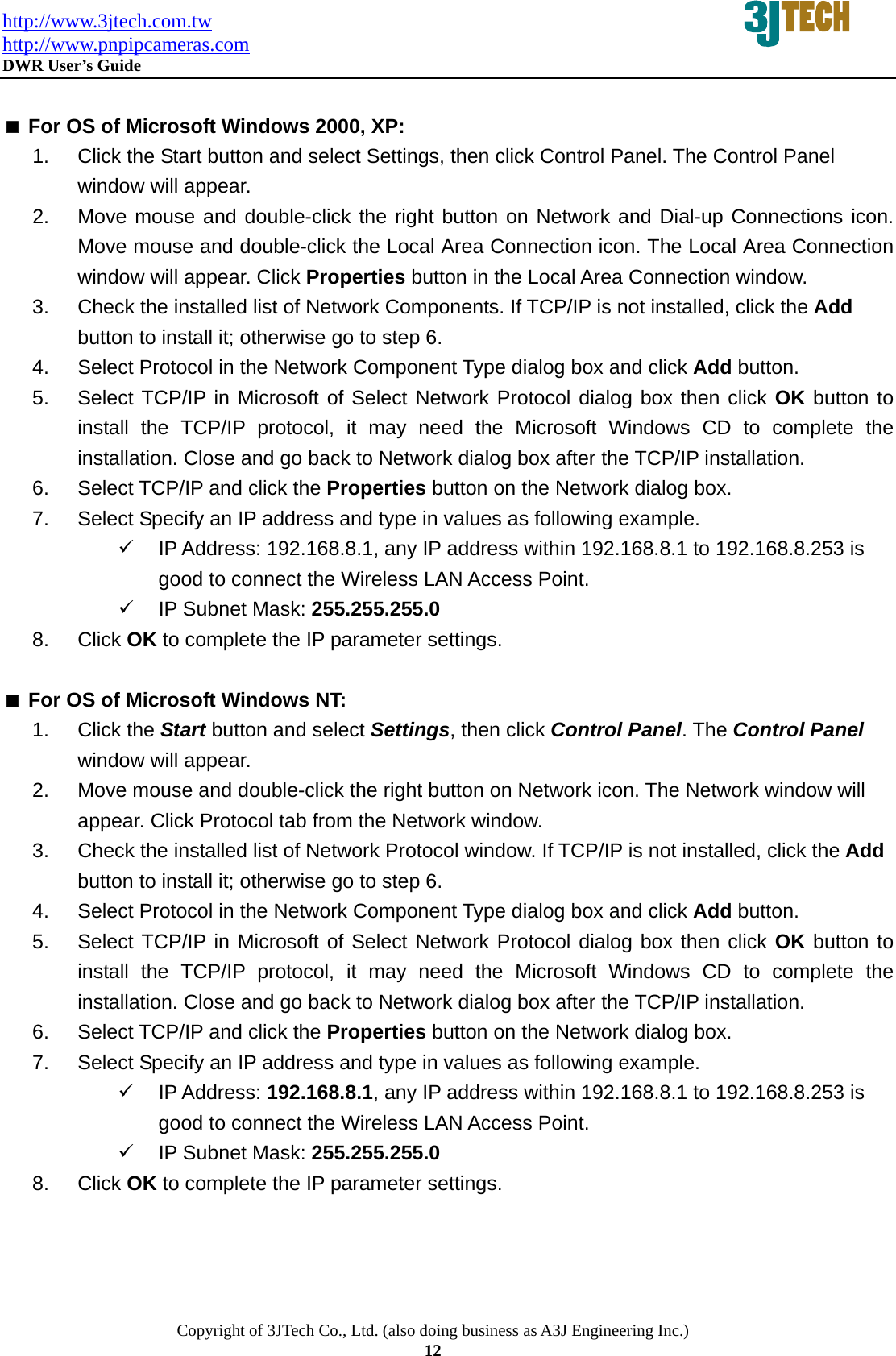 http://www.3jtech.com.tw http://www.pnpipcameras.com  DWR User&rsquo;s Guide   Copyright of 3JTech Co., Ltd. (also doing business as A3J Engineering Inc.) 12   For OS of Microsoft Windows 2000, XP:   1.  Click the Start button and select Settings, then click Control Panel. The Control Panel window will appear. 2.  Move mouse and double-click the right button on Network and Dial-up Connections icon. Move mouse and double-click the Local Area Connection icon. The Local Area Connection window will appear. Click Properties button in the Local Area Connection window. 3.  Check the installed list of Network Components. If TCP/IP is not installed, click the Add button to install it; otherwise go to step 6. 4.  Select Protocol in the Network Component Type dialog box and click Add button. 5.  Select TCP/IP in Microsoft of Select Network Protocol dialog box then click OK button to install the TCP/IP protocol, it may need the Microsoft Windows CD to complete the installation. Close and go back to Network dialog box after the TCP/IP installation. 6.  Select TCP/IP and click the Properties button on the Network dialog box. 7.  Select Specify an IP address and type in values as following example. 9  IP Address: 192.168.8.1, any IP address within 192.168.8.1 to 192.168.8.253 is good to connect the Wireless LAN Access Point. 9  IP Subnet Mask: 255.255.255.0 8. Click OK to complete the IP parameter settings.     For OS of Microsoft Windows NT:   1. Click the Start button and select Settings, then click Control Panel. The Control Panel window will appear. 2.  Move mouse and double-click the right button on Network icon. The Network window will appear. Click Protocol tab from the Network window. 3.  Check the installed list of Network Protocol window. If TCP/IP is not installed, click the Add button to install it; otherwise go to step 6. 4.  Select Protocol in the Network Component Type dialog box and click Add button. 5.  Select TCP/IP in Microsoft of Select Network Protocol dialog box then click OK button to install the TCP/IP protocol, it may need the Microsoft Windows CD to complete the installation. Close and go back to Network dialog box after the TCP/IP installation. 6.  Select TCP/IP and click the Properties button on the Network dialog box. 7.  Select Specify an IP address and type in values as following example. 9 IP Address: 192.168.8.1, any IP address within 192.168.8.1 to 192.168.8.253 is good to connect the Wireless LAN Access Point. 9  IP Subnet Mask: 255.255.255.0 8. Click OK to complete the IP parameter settings.   