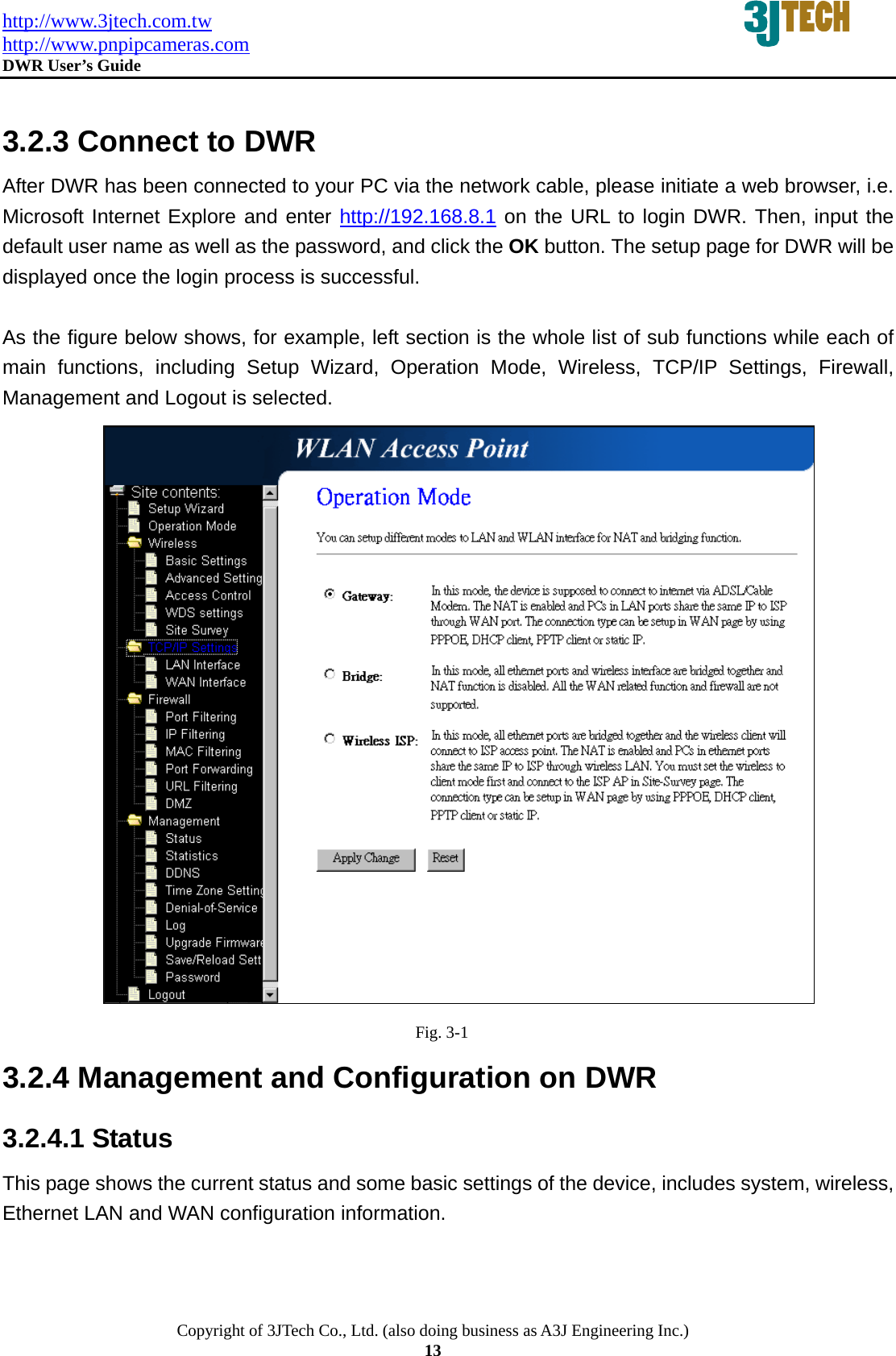 http://www.3jtech.com.tw http://www.pnpipcameras.com  DWR User&rsquo;s Guide   Copyright of 3JTech Co., Ltd. (also doing business as A3J Engineering Inc.) 13  3.2.3 Connect to DWR After DWR has been connected to your PC via the network cable, please initiate a web browser, i.e. Microsoft Internet Explore and enter http://192.168.8.1 on the URL to login DWR. Then, input the default user name as well as the password, and click the OK button. The setup page for DWR will be displayed once the login process is successful.  As the figure below shows, for example, left section is the whole list of sub functions while each of main functions, including Setup Wizard, Operation Mode, Wireless, TCP/IP Settings, Firewall, Management and Logout is selected.                                           Fig. 3-1 3.2.4 Management and Configuration on DWR 3.2.4.1 Status This page shows the current status and some basic settings of the device, includes system, wireless, Ethernet LAN and WAN configuration information. 