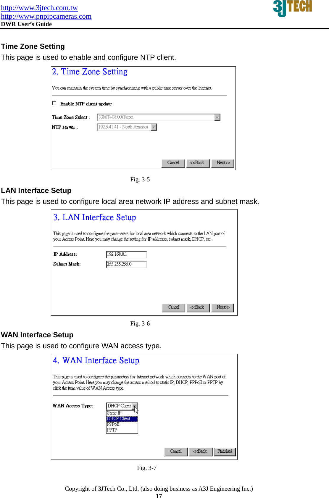 http://www.3jtech.com.tw http://www.pnpipcameras.com  DWR User&rsquo;s Guide   Copyright of 3JTech Co., Ltd. (also doing business as A3J Engineering Inc.) 17  Time Zone Setting This page is used to enable and configure NTP client.  Fig. 3-5 LAN Interface Setup This page is used to configure local area network IP address and subnet mask.  Fig. 3-6 WAN Interface Setup This page is used to configure WAN access type.  Fig. 3-7 