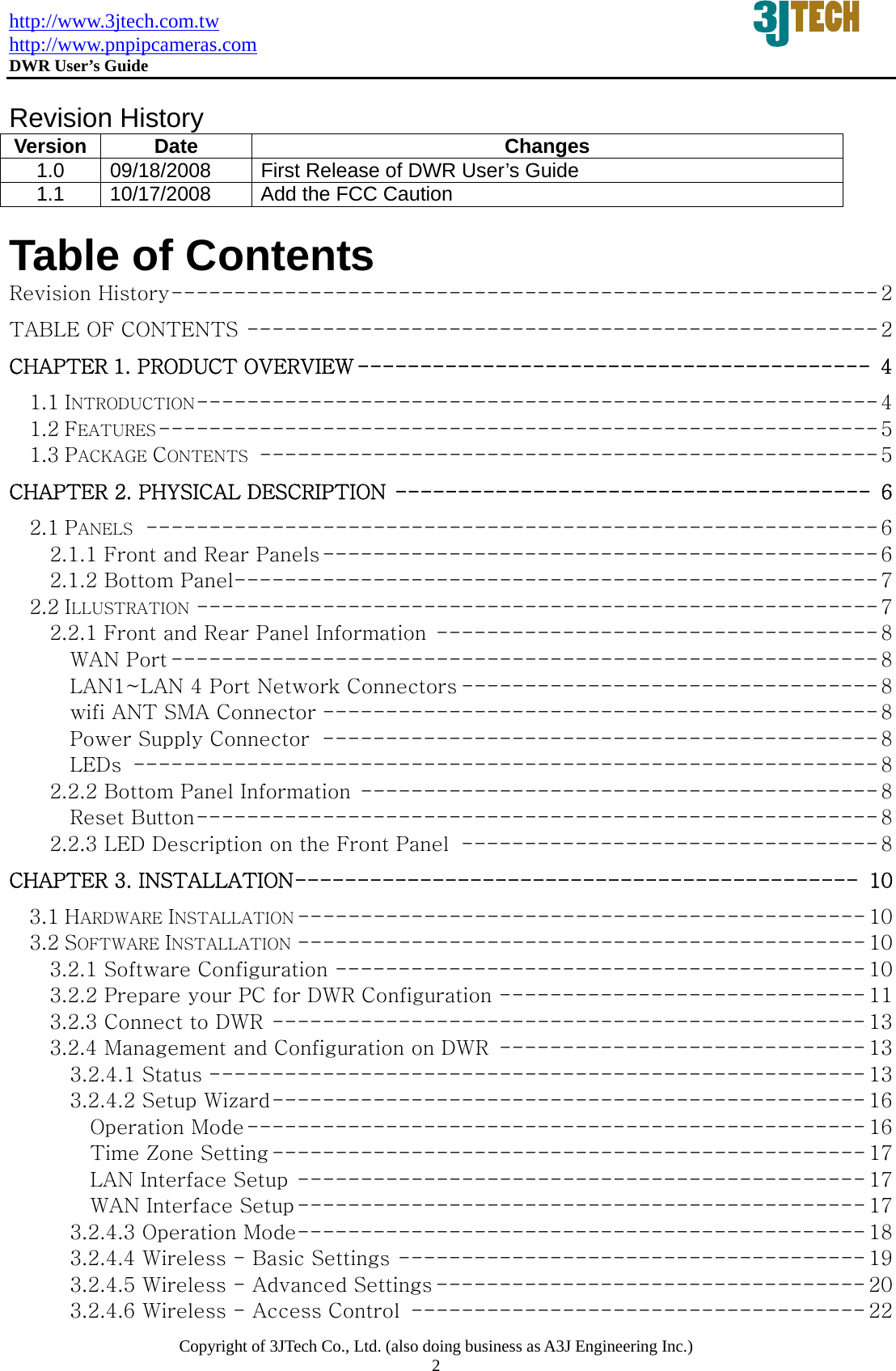 http://www.3jtech.com.tw http://www.pnpipcameras.com  DWR User&rsquo;s Guide   Copyright of 3JTech Co., Ltd. (also doing business as A3J Engineering Inc.) 2  Revision History Version Date  Changes 1.0 09/18/2008  First Release of DWR User&rsquo;s Guide 1.1  10/17/2008  Add the FCC Caution  Table of Contents Revision History-------------------------------------------------------- 2 TABLE OF CONTENTS -------------------------------------------------- 2 CHAPTER 1. PRODUCT OVERVIEW ----------------------------------------- 4 1.1 INTRODUCTION------------------------------------------------------ 4 1.2 FEATURES --------------------------------------------------------- 5 1.3 PACKAGE CONTENTS ------------------------------------------------- 5 CHAPTER 2. PHYSICAL DESCRIPTION -------------------------------------- 6 2.1 PANELS ---------------------------------------------------------- 6 2.1.1 Front and Rear Panels --------------------------------------------6 2.1.2 Bottom Panel---------------------------------------------------7 2.2 ILLUSTRATION ------------------------------------------------------7 2.2.1 Front and Rear Panel Information ----------------------------------- 8 WAN Port --------------------------------------------------------8 LAN1~LAN 4 Port Network Connectors --------------------------------- 8 wifi ANT SMA Connector -------------------------------------------- 8 Power Supply Connector -------------------------------------------- 8 LEDs ----------------------------------------------------------- 8 2.2.2 Bottom Panel Information -----------------------------------------8 Reset Button------------------------------------------------------ 8 2.2.3 LED Description on the Front Panel --------------------------------- 8 CHAPTER 3. INSTALLATION--------------------------------------------- 10 3.1 HARDWARE INSTALLATION --------------------------------------------- 10 3.2 SOFTWARE INSTALLATION --------------------------------------------- 10 3.2.1 Software Configuration ------------------------------------------ 10 3.2.2 Prepare your PC for DWR Configuration ----------------------------- 11 3.2.3 Connect to DWR ----------------------------------------------- 13 3.2.4 Management and Configuration on DWR ----------------------------- 13 3.2.4.1 Status ---------------------------------------------------- 13 3.2.4.2 Setup Wizard----------------------------------------------- 16 Operation Mode------------------------------------------------- 16 Time Zone Setting ----------------------------------------------- 17 LAN Interface Setup --------------------------------------------- 17 WAN Interface Setup --------------------------------------------- 17 3.2.4.3 Operation Mode--------------------------------------------- 18 3.2.4.4 Wireless - Basic Settings ------------------------------------- 19 3.2.4.5 Wireless - Advanced Settings ---------------------------------- 20 3.2.4.6 Wireless - Access Control ------------------------------------ 22 