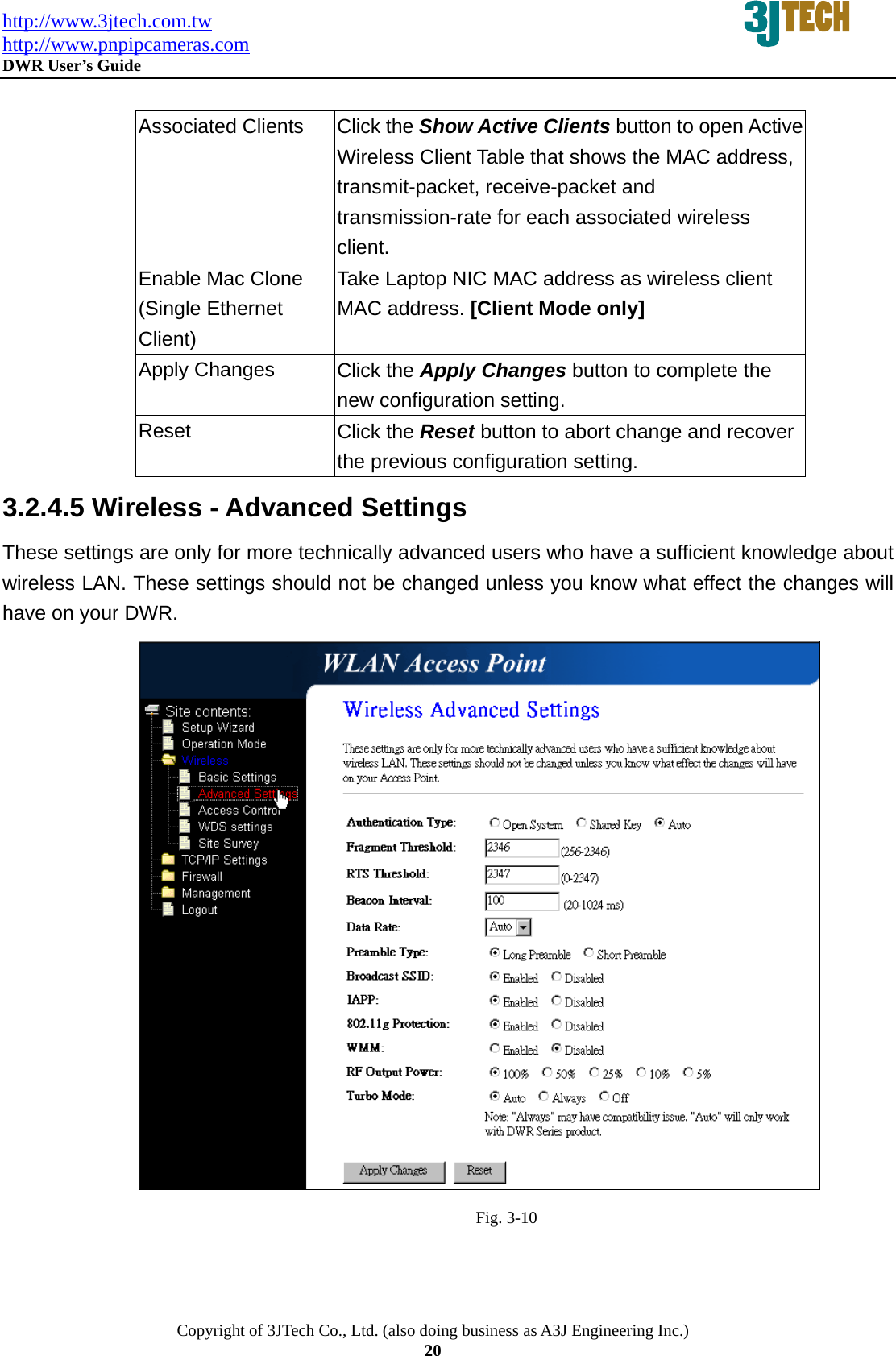 http://www.3jtech.com.tw http://www.pnpipcameras.com  DWR User&rsquo;s Guide   Copyright of 3JTech Co., Ltd. (also doing business as A3J Engineering Inc.) 20  Associated Clients  Click the Show Active Clients button to open Active Wireless Client Table that shows the MAC address, transmit-packet, receive-packet and transmission-rate for each associated wireless client. Enable Mac Clone (Single Ethernet Client) Take Laptop NIC MAC address as wireless client MAC address. [Client Mode only] Apply Changes  Click the Apply Changes button to complete the new configuration setting. Reset  Click the Reset button to abort change and recover the previous configuration setting. 3.2.4.5 Wireless - Advanced Settings These settings are only for more technically advanced users who have a sufficient knowledge about wireless LAN. These settings should not be changed unless you know what effect the changes will have on your DWR.                                                 Fig. 3-10 
