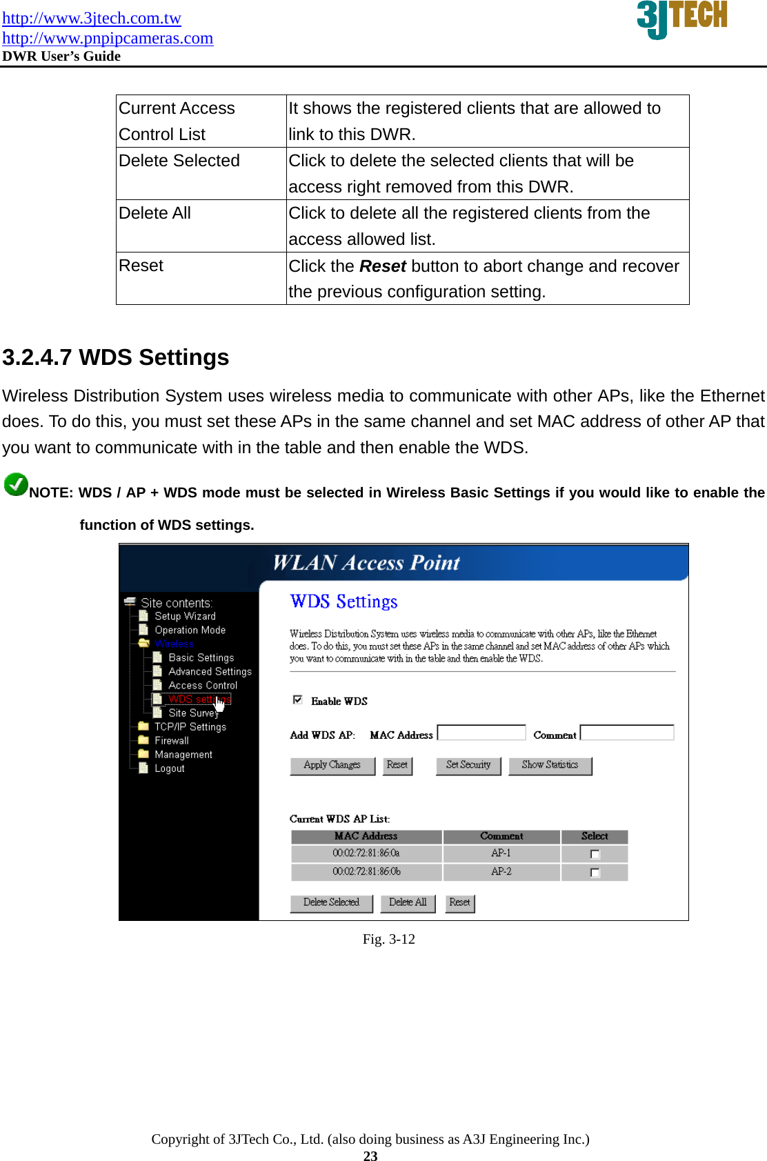 http://www.3jtech.com.tw http://www.pnpipcameras.com  DWR User&rsquo;s Guide   Copyright of 3JTech Co., Ltd. (also doing business as A3J Engineering Inc.) 23  Current Access Control List It shows the registered clients that are allowed to link to this DWR. Delete Selected  Click to delete the selected clients that will be access right removed from this DWR. Delete All  Click to delete all the registered clients from the access allowed list.   Reset  Click the Reset button to abort change and recover the previous configuration setting.  3.2.4.7 WDS Settings Wireless Distribution System uses wireless media to communicate with other APs, like the Ethernet does. To do this, you must set these APs in the same channel and set MAC address of other AP that you want to communicate with in the table and then enable the WDS. NOTE: WDS / AP + WDS mode must be selected in Wireless Basic Settings if you would like to enable the function of WDS settings.  Fig. 3-12 
