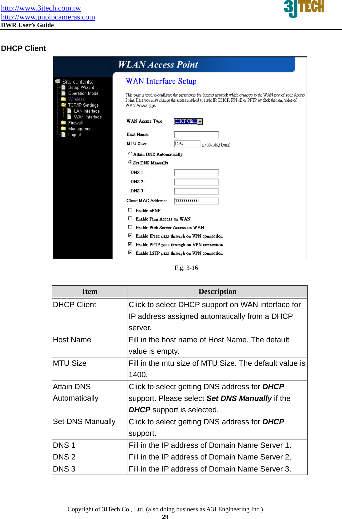 http://www.3jtech.com.tw http://www.pnpipcameras.com  DWR User&rsquo;s Guide   Copyright of 3JTech Co., Ltd. (also doing business as A3J Engineering Inc.) 29  DHCP Client  Fig. 3-16  Item  Description   DHCP Client  Click to select DHCP support on WAN interface for IP address assigned automatically from a DHCP server. Host Name  Fill in the host name of Host Name. The default value is empty. MTU Size  Fill in the mtu size of MTU Size. The default value is 1400. Attain DNS Automatically Click to select getting DNS address for DHCP support. Please select Set DNS Manually if the DHCP support is selected. Set DNS Manually  Click to select getting DNS address for DHCP support. DNS 1  Fill in the IP address of Domain Name Server 1. DNS 2  Fill in the IP address of Domain Name Server 2. DNS 3  Fill in the IP address of Domain Name Server 3. 