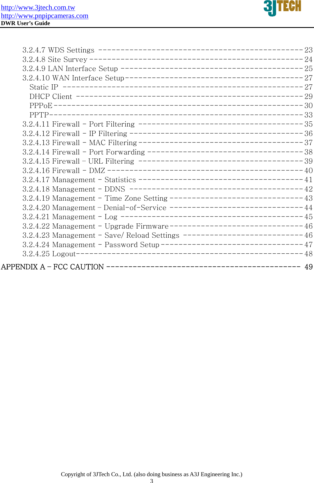 http://www.3jtech.com.tw http://www.pnpipcameras.com  DWR User&rsquo;s Guide   Copyright of 3JTech Co., Ltd. (also doing business as A3J Engineering Inc.) 3   3.2.4.7 WDS Settings ---------------------------------------------- 23 3.2.4.8 Site Survey ------------------------------------------------ 24 3.2.4.9 LAN Interface Setup ----------------------------------------- 25 3.2.4.10 WAN Interface Setup---------------------------------------- 27 Static IP ------------------------------------------------------ 27 DHCP Client --------------------------------------------------- 29 PPPoE -------------------------------------------------------- 30 PPTP--------------------------------------------------------- 33 3.2.4.11 Firewall - Port Filtering ------------------------------------- 35 3.2.4.12 Firewall - IP Filtering --------------------------------------- 36 3.2.4.13 Firewall - MAC Filtering ------------------------------------- 37 3.2.4.14 Firewall - Port Forwarding ----------------------------------- 38 3.2.4.15 Firewall &ndash; URL Filtering ------------------------------------- 39 3.2.4.16 Firewall - DMZ -------------------------------------------- 40 3.2.4.17 Management - Statistics ------------------------------------- 41 3.2.4.18 Management - DDNS --------------------------------------- 42 3.2.4.19 Management - Time Zone Setting ------------------------------ 43 3.2.4.20 Management &ndash; Denial-of-Service ------------------------------ 44 3.2.4.21 Management - Log ----------------------------------------- 45 3.2.4.22 Management - Upgrade Firmware------------------------------ 46 3.2.4.23 Management - Save/ Reload Settings --------------------------- 46 3.2.4.24 Management - Password Setup -------------------------------- 47 3.2.4.25 Logout--------------------------------------------------- 48 APPENDIX A &ndash; FCC CAUTION -------------------------------------------- 49 