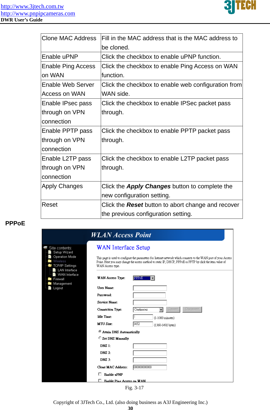 http://www.3jtech.com.tw http://www.pnpipcameras.com  DWR User&rsquo;s Guide   Copyright of 3JTech Co., Ltd. (also doing business as A3J Engineering Inc.) 30  Clone MAC Address  Fill in the MAC address that is the MAC address to be cloned.   Enable uPNP  Click the checkbox to enable uPNP function. Enable Ping Access on WAN Click the checkbox to enable Ping Access on WAN function. Enable Web Server Access on WAN Click the checkbox to enable web configuration from WAN side. Enable IPsec pass through on VPN connection Click the checkbox to enable IPSec packet pass through. Enable PPTP pass through on VPN connection Click the checkbox to enable PPTP packet pass through. Enable L2TP pass through on VPN connection Click the checkbox to enable L2TP packet pass through. Apply Changes  Click the Apply Changes button to complete the new configuration setting. Reset  Click the Reset button to abort change and recover the previous configuration setting.  PPPoE  Fig. 3-17 