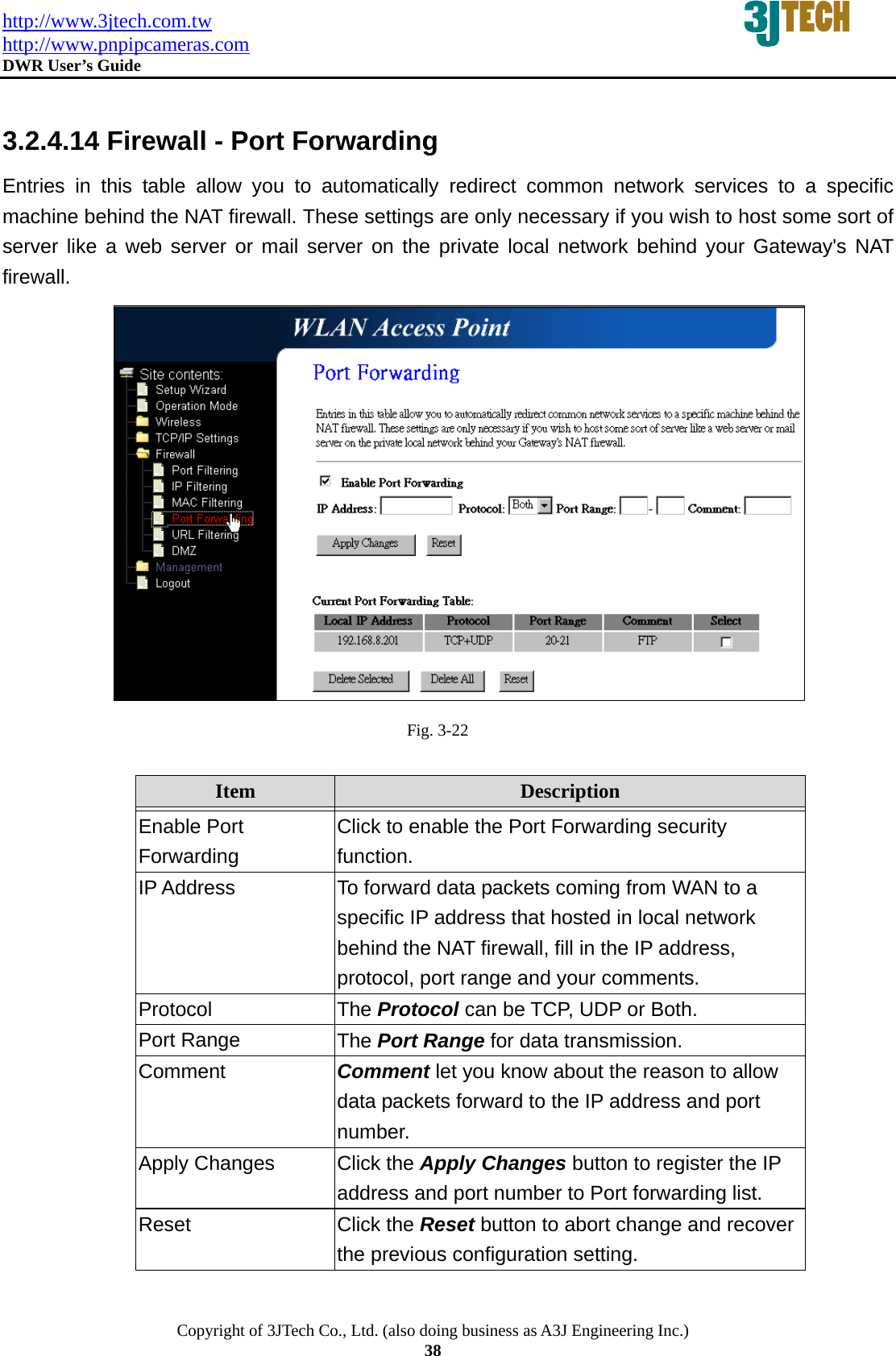 http://www.3jtech.com.tw http://www.pnpipcameras.com  DWR User&rsquo;s Guide   Copyright of 3JTech Co., Ltd. (also doing business as A3J Engineering Inc.) 38  3.2.4.14 Firewall - Port Forwarding Entries in this table allow you to automatically redirect common network services to a specific machine behind the NAT firewall. These settings are only necessary if you wish to host some sort of server like a web server or mail server on the private local network behind your Gateway's NAT firewall.  Fig. 3-22  Item  Description   Enable Port Forwarding Click to enable the Port Forwarding security function. IP Address  To forward data packets coming from WAN to a specific IP address that hosted in local network behind the NAT firewall, fill in the IP address, protocol, port range and your comments. Protocol  The Protocol can be TCP, UDP or Both. Port Range  The Port Range for data transmission. Comment  Comment let you know about the reason to allow data packets forward to the IP address and port number. Apply Changes  Click the Apply Changes button to register the IP address and port number to Port forwarding list. Reset  Click the Reset button to abort change and recover the previous configuration setting. 