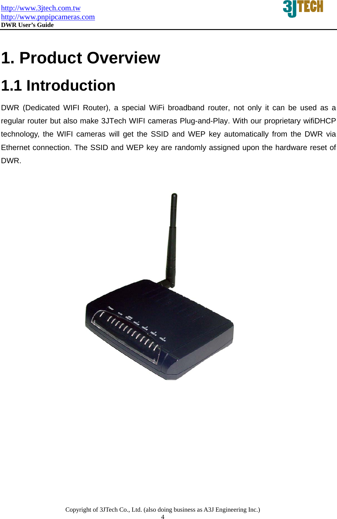 http://www.3jtech.com.tw http://www.pnpipcameras.com  DWR User&rsquo;s Guide   Copyright of 3JTech Co., Ltd. (also doing business as A3J Engineering Inc.) 4   1. Product Overview 1.1 Introduction  DWR (Dedicated WIFI Router), a special WiFi broadband router, not only it can be used as a regular router but also make 3JTech WIFI cameras Plug-and-Play. With our proprietary wifiDHCP technology, the WIFI cameras will get the SSID and WEP key automatically from the DWR via Ethernet connection. The SSID and WEP key are randomly assigned upon the hardware reset of DWR. 