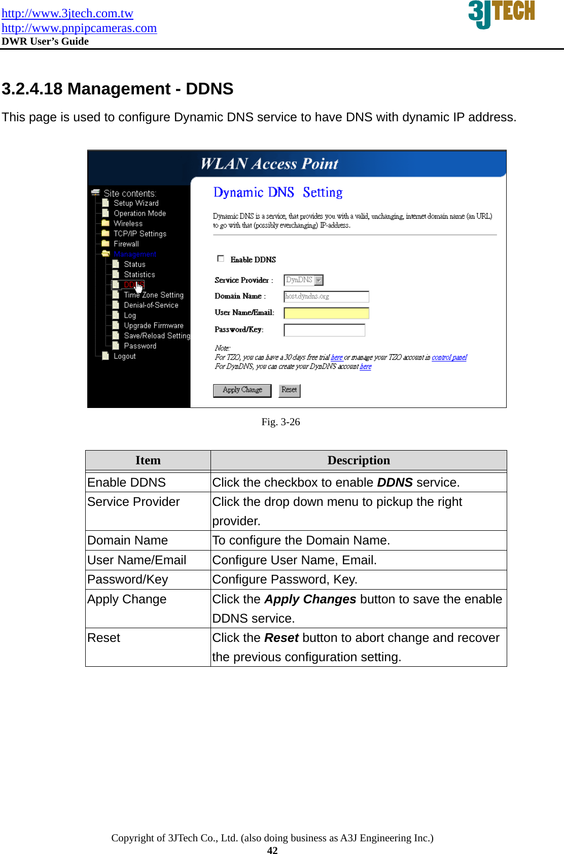 http://www.3jtech.com.tw http://www.pnpipcameras.com  DWR User&rsquo;s Guide   Copyright of 3JTech Co., Ltd. (also doing business as A3J Engineering Inc.) 42  3.2.4.18 Management - DDNS This page is used to configure Dynamic DNS service to have DNS with dynamic IP address.   Fig. 3-26  Item  Description   Enable DDNS  Click the checkbox to enable DDNS service.   Service Provider  Click the drop down menu to pickup the right provider. Domain Name  To configure the Domain Name. User Name/Email  Configure User Name, Email. Password/Key Configure Password, Key. Apply Change  Click the Apply Changes button to save the enable DDNS service. Reset  Click the Reset button to abort change and recover the previous configuration setting.  