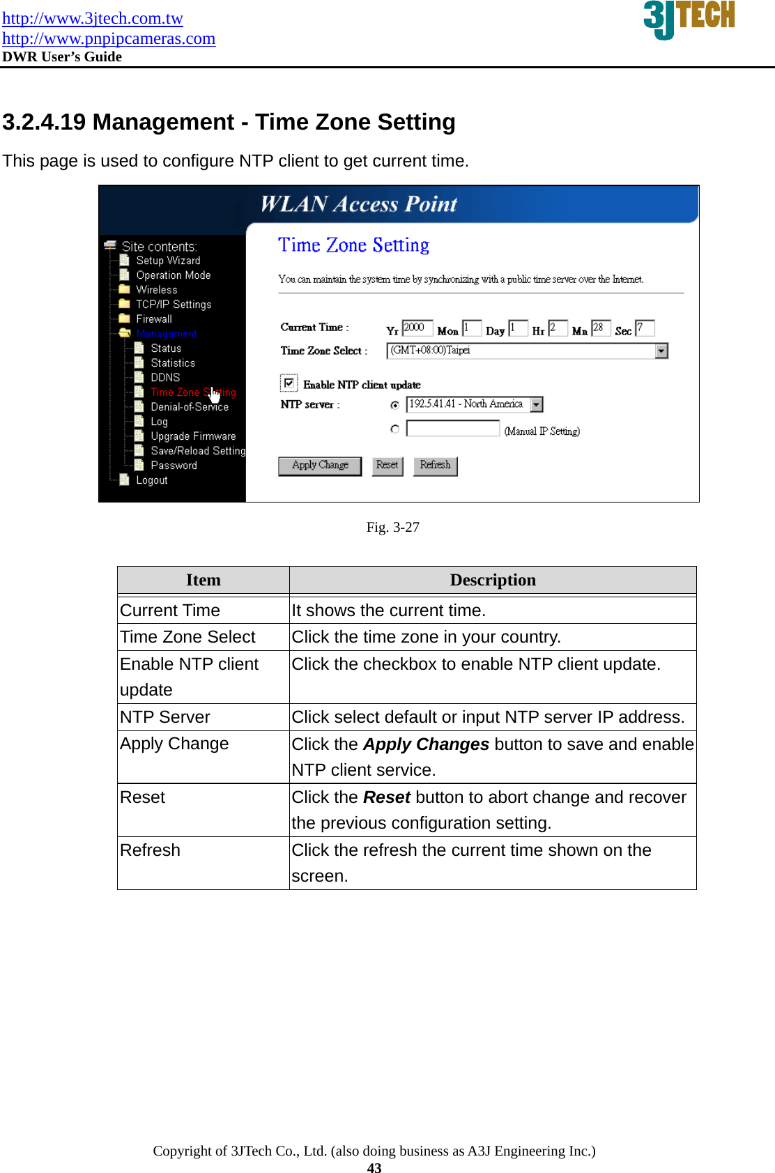 http://www.3jtech.com.tw http://www.pnpipcameras.com  DWR User&rsquo;s Guide   Copyright of 3JTech Co., Ltd. (also doing business as A3J Engineering Inc.) 43  3.2.4.19 Management - Time Zone Setting This page is used to configure NTP client to get current time.  Fig. 3-27  Item  Description   Current Time  It shows the current time. Time Zone Select  Click the time zone in your country. Enable NTP client update Click the checkbox to enable NTP client update.   NTP Server  Click select default or input NTP server IP address.Apply Change  Click the Apply Changes button to save and enable NTP client service. Reset  Click the Reset button to abort change and recover the previous configuration setting. Refresh  Click the refresh the current time shown on the screen.  