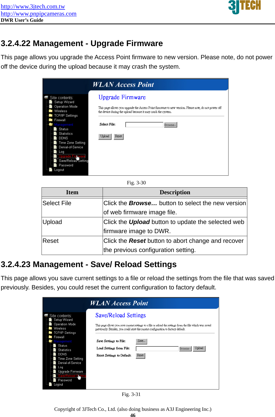 http://www.3jtech.com.tw http://www.pnpipcameras.com  DWR User&rsquo;s Guide   Copyright of 3JTech Co., Ltd. (also doing business as A3J Engineering Inc.) 46  3.2.4.22 Management - Upgrade Firmware This page allows you upgrade the Access Point firmware to new version. Please note, do not power off the device during the upload because it may crash the system.  Fig. 3-30 Item  Description   Select File  Click the Browse&hellip; button to select the new version of web firmware image file. Upload  Click the Upload button to update the selected web firmware image to DWR. Reset  Click the Reset button to abort change and recover the previous configuration setting. 3.2.4.23 Management - Save/ Reload Settings This page allows you save current settings to a file or reload the settings from the file that was saved previously. Besides, you could reset the current configuration to factory default.  Fig. 3-31 